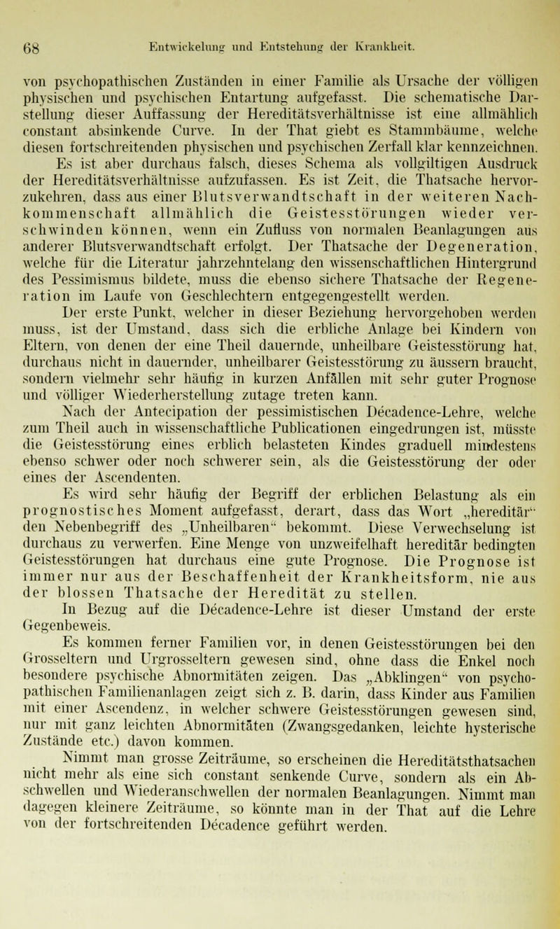 von psychopathischen Zuständen in einer Familie als Ursache der völligen physischen und psychischen Entartung aufgefasst. Die schematische Dar- stellung dieser Auffassung der Hereditätsverhältnisse ist eine allmählich constant absinkende Curve. In der That giebt es Stammbäume, welche diesen fortschreitenden physischen und psychischen Zerfall klar kennzeichnen. Es ist aber durchaus falsch, dieses Schema als vollgiltigen Ausdruck der Hereditätsverhältnisse aufzufassen. Es ist Zeit, die Thatsache hervor- zukehren, dass aus einer Blutsverwandtschaft in der weiteren Nach- kommenschaft allmählich die Geistesstörungen wieder ver- schwinden können, wenn ein Zutiuss von normalen Beanlagungen aus anderer Blutsverwandtschaft erfolgt. Der Thatsache der Degeneration, welche für die Literatur jahrzehntelang den wissenschaftlichen Hintergrund des Pessimismus bildete, muss die ebenso sichere Thatsache der Regene- ration im Laufe von Geschlechtern entgegengestellt werden. Der erste Punkt, welcher in dieser Beziehung hervorgehoben werden muss, ist der Umstand, dass sich die erbliche Anlage bei Kindern von Eltern, von denen der eine Theil dauernde, unheilbare Geistesstörung hat, durchaus nicht in dauernder, unheilbarer Geistesstörung zu äussern braucht, sondern vielmehr sehr häufig in kurzen Anfällen mit sehr guter Prognose und völliger Wiederherstellung zutage treten kann. Nach der Antecipation der pessimistischen Decadence-Lehre, welche zum Theil auch in wissenschaftliche Publicationen eingedrungen ist, müsste die Geistesstörung eines erblich belasteten Kindes graduell mindesten s ebenso schwer oder noch schwerer sein, als die Geistesstörung der oder eines der Ascendenten. Es wird sehr häufig der Begriff der erblichen Belastung als ein prognostisches Moment aufgefasst, derart, dass das Wort „hereditär den Nebenbegriff des „Unheilbaren bekommt. Diese Verwechselung ist durchaus zu verwerfen. Eine Menge von unzweifelhaft hereditär bedingten Geistesstörungen hat durchaus eine gute Prognose. Die Prognose ist immer nur aus der Beschaffenheit der Krankheitsform, nie aus der blossen Thatsache der Heredität zu stellen. In Bezug auf die Decadence-Lehre ist dieser Umstand der erste Gegenbeweis. Es kommen ferner Familien vor, in denen Geistesstörungen bei den Grosseltern und Urgrosseltern gewesen sind, ohne dass die Enkel noch besondere psychische Abnormitäten zeigen. Das „Abklingen von psycho- pathischen Familienanlagen zeigt sich z. B. darin, dass Kinder aus Familien mit einer Ascendenz, in welcher schwere Geistesstörungen gewesen sind, nur mit ganz leichten Abnormitäten (Zwangsgedanken, leichte hysterische Zustände etc.) davon kommen. Nimmt man grosse Zeiträume, so erscheinen die Hereditätsthatsachen nicht mehr als eine sich constant senkende Curve, sondern als ein Ab- schwellen und Wiederanschwellen der normalen Beanlagungen. Nimmt man dagegen kleinere Zeiträume, so könnte man in der That auf die Lehre von der fortschreitenden Decadence geführt werden.