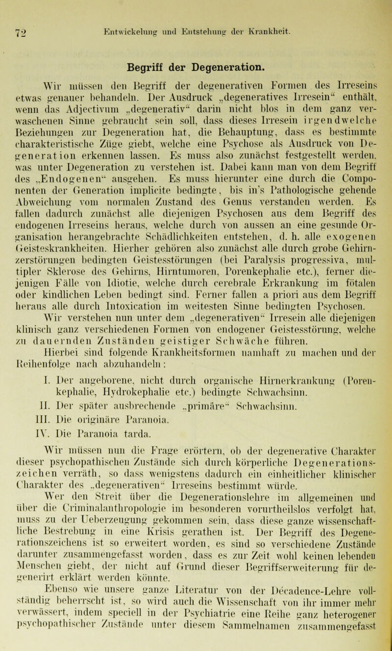 Begriff der Degeneration. Wir müssen den Betriff der degenerativen Formen des Irreseins etwas genauer behandeln. Der Ausdruck „degeneratives Irresein enthält, wenn das Adjectivum „degemerativ darin nicht hlos in dem ganz ver- waschenen Sinne gebraucht sein soll, dass dieses Irresein irgendwelche Beziehungen zur Degeneration hat. die Behauptung, dass es bestimmte charakteristische Züge i>iebt, welche eine Psychose als Ausdruck von De- generation erkennen lassen. Es muss also zunächst festgestellt werden, was unter Degeneration zu verstehen ist. Dabei kann man von dem Begriff des „Endogenen ausgehen. Es muss hierunter eine durch die Compo- nenten der Generation implicite bedingte, bis in's Pathologische gehende Abweichung vom normalen Zustand des Genus verstanden werden. Es fallen dadurch zunächst alle diejenigen Psychosen aus dem Begriff des endogenen Irreseins heraus, welche durch von aussen an eine gesunde Or- ganisation herangebrachte Schädlichkeiten entstehen, d. h. alle exogenen Geisteskrankheiten. Hierher gehören also zunächst alle durch grobe Gehirn- zerstörungen bedingten Geistesstörungen (bei Paralysis progressiva, mul- tipler Sklerose des Gehirns, Hirntumoren, Porenkephalie etc.), ferner die- jenigen Fälle von Idiotie, welche durch cerebrale Erkrankung im fötalen oder kindlichen Leben bedingt sind. Ferner fallen a priori aus dem Begriff heraus alle durch Intoxication im weitesten Sinne bedingten Psychosen. Wir verstehen nun unter dem „degenerativen Irresein alle diejenigen klinisch ganz verschiedenen Formen von endogener Geistesstörung, welche zu dauernden Zuständen geistiger Schwäche führen. Hierbei sind folgende Krankheitsfornien namhaft zu machen und der Reihenfolge nach abzuhandeln: I. Der angeborene, nicht durch organische Hirnerkrankung (Poren- kephalie, Hydrokephalie etc.) bedingte Schwachsinn. II. Der später ausbrechende ..primäre Schwachsinn. III. Die originäre Paranoia. IV. Die Paranoia tarda. Wir müssen nun die Frage erörtern, ob der degenerative Charakter dieser psychopathischen Zustände sich durch körperliche Degenerations- zeichen verräth, so dass wenigstens dadurch ein einheitlicher klinischer Charakter des ..degenerativen Irreseins bestimmt würde. Wer den Streit über die Degenerationslehre im allgemeinen und über die Criminalanthropologie im besonderen vorurtheilslos verfolgt hat, muss zu der Ueberzeugung gekommen sein, dass diese ganze wissenschaft- liche Bestrebung in eine Krisis gerathen ist, Der Begriff des Degene- rationszeichens ist so erweitert worden, es sind so verschiedene Zustände darunter zusammengefasst worden, dass es zur Zeit wohl keinen lebenden .Menschen giebt, der nicht auf Grund dieser Begriffserweiterung für de- generirt erklärt werden könnte. Ebenso wie unsere ganze Literatur von der Decadence-Lehre voll- ständig beherrscht ist. so wird auch die Wissenschaft von ihr immer mehr verwässert, indem speciell in der Psychiatrie eine P»eihe ganz heterogener psychopathisch'er Zustände unter diesem Sammelnamen zusammengefasst