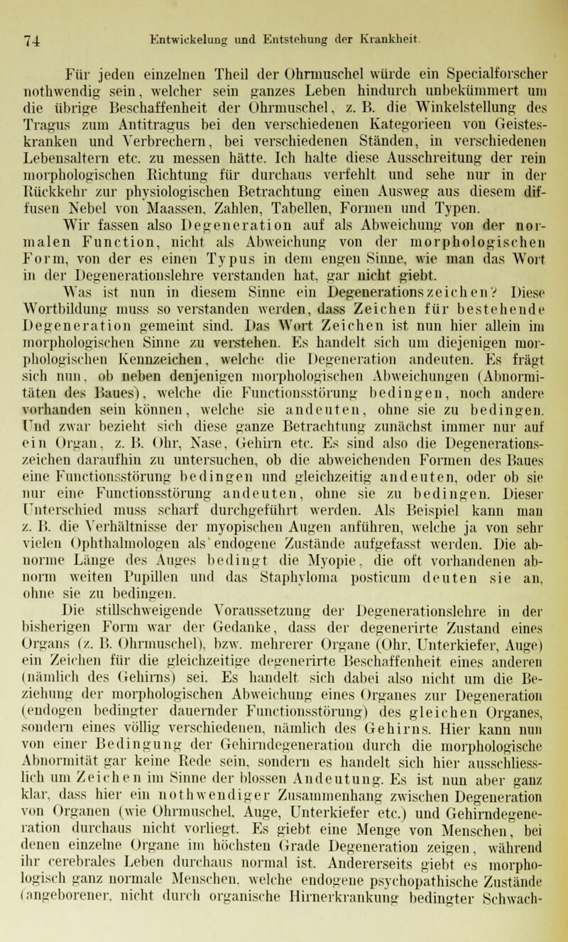 Für jeden einzelnen Theil der Uhrmuschel würde ein Specialforscher nothwendig sein, welcher sein ganzes Leben hindurch unbekümmert um die übrige Beschaffenheit der Ohrmuschel, z. B. die Winkelstellung des Tragus zum Antitragus bei den verschiedenen Kategorieen von Geistes- kranken und Verbrechern, bei verschiedenen Ständen, in verschiedenen Lebensaltern etc. zu messen hätte. Ich halte diese Ausschreitung der rein morphologischen Richtung für durchaus verfehlt und sehe nur in der Rückkehr zur physiologischen Betrachtung einen Ausweg aus diesem dif- fusen Nebel von Maassen, Zahlen, Tabellen, Formen und Typen. Wir fassen also Degeneration auf als Abweichung von der nor- malen Function, nicht als Abweichung von der morphologischen Form, von der es einen Typus in dem engen Sinne, wie man das Wort in der Degenerationslehre verstanden hat, gar nicht giebt. Was ist nun in diesem Sinne ein DegenerationszeichenV Diese Wortbildung muss so verstanden werden, dass Zeichen für bestehende Degeneration gemeint sind. Das Wort Zeichen ist nun hier allein inj morphologischen Sinne zu verstehen. Es handelt sich um diejenigen mor- phologischen Kennzeichen, welche die Degeneration andeuten. Es fragt sich nun. ob neben denjenigen morphologischen Abweichungen (Abnormi- täten des Baues), welche die Functionsstörung bedingen, noch andere vorhanden sein können, welche sie andeuten, ohne sie zu bedingen. Lud zwar bezieht sich diese ganze Betrachtung zunächst immer nur auf ein Organ, z. B. Ohr, Nase, Gehirn etc. Es sind also die Degenerations- zeichen daraufhin zu untersuchen, ob die abweichenden Formen des Baues eine Functionsstörung bedingen und gleichzeitig andeuten, oder ob sie nur eine Functionsstörung andeuten, ohne sie zu bedingen. Dieser Unterschied muss scharf durchgeführt werden. Als Beispiel kann mau /.. B. die Verhältnisse der myopischen Augen anführen, welche ja von sehr vielen Ophthalmologen als'endogene Zustände aufgefasst werden. Die ab- norme Lauge des Auges bedingt die Myopie, die oft vorhandenen ab- norm weiten Pupillen und das Staphvloma posticum deuten sie an, ohne sie zu bedingen. Die stillschweigende Voraussetzung der Degenerationslehre in der bisherigen Form war der Gedanke, dass der degenerirte Zustand eines Organs (z. B. Ohrmuschel), bzw. mehrerer Organe (Ohr, Unterkiefer, Auge) ein Zeichen für die gleichzeitige degenerirte Beschaffenheit eines anderen (nämlich des Gehirns) sei. Es handelt sich dabei also nicht um die Be- ziehung der morphologischen Abweichung eines Organes zur Degeneration (endogen bedingter dauernder Functionsstörung) des gleichen Organes, sondern eines völlig verschiedenen, nämlich des Gehirns. Hier kann nun von einer Bedingung der Gehirndegeneration durch die morphologische Abnormität gar keine Rede sein, sondern es handelt sich hier ausschliess- lich um Zeichen im Sinne der blossen Andeutung. Es ist nun aber ganz klar, dass hier ein not h wendiger Zusammenhang zwischen Degeneration von Organen (wie Ohrmuschel, Auge, Unterkiefer etc.) und Gehirndegene- ration durchaus nicht vorliegt, Es giebt eine Menge von Menschen, bei denen einzelne Organe im höchsten Grade Degeneration zeigen, während ihr cerebrales Leben durchaus normal ist. Andererseits giebt es morpho- logisch ganz normale Menschen, welche endogene psychopathische Zustände (angeborener, nicht durch organische Hirnerkrankung bedingter Schwach-