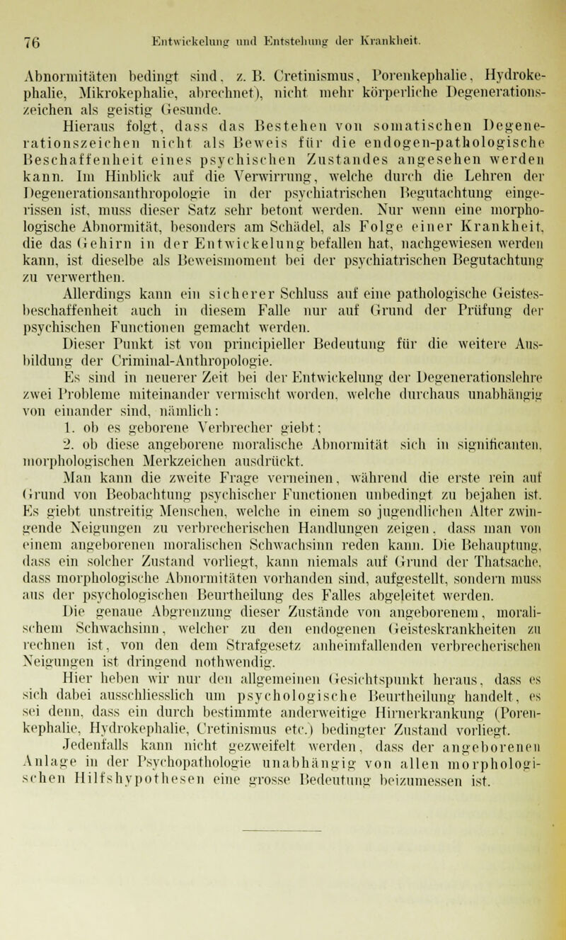 Abnormitäten bedingt sind. z. B. Cretinismns, Porenkephalie, Hydroke- phalie, Mikrokephalie, abrechnet), nicht mehr körperliche Degenerations- zeichen als geistig Gesunde. Hieraus folgt, dass das Bestehen von somatischen Degene- rationszeichen nicht als Beweis für die endogen-pathologische Beschaffenheit eines psychischen Zustandes angesehen werden kann. Im Hinblick auf die Verwirrung, welche durch die Lehren der Degenerationsanthropologie in der psychiatrischen Begutachtung einge- rissen ist, muss dieser Satz sehr betont werden. Nur wenn eine morpho- logische Abnormität, besonders am Schädel, als Folge einer Krankheit, die das Gehirn in der Entwickelung befallen hat, nachgewiesen werden kann, ist dieselbe als Beweismoment bei der psychiatrischen Begutachtung zu verwerthen. Allerdings kann ein sicherer Schluss auf eine pathologische Geistes- beschaffenheit auch in diesem Falle nur auf Grund der Prüfung der psychischen Functionen gemacht werden. Dieser Punkt ist von principieller Bedeutung für die weitere Aus- bildung der Criminal-Anthropologie. Es sind in neuerer Zeit bei der Entwickelung der Degenerationslehre zwei Probleme miteinander vermischt worden, welche durchaus unabhängig von einander sind, nämlich: 1. ob es geborene Verbreche]' giebt; 2. ob diese angeborene moralische Abnormität sich in signiticanten. morphologischen Merkzeichen ausdrückt. Man kann die zweite Frage verneinen, während die erste rein auf Grund von Beobachtung psychischer Functionen unbedingt zu bejahen ist. Es giebt unstreitig Menschen, welche in einem so jugendlichen Alter zwin- gende Neigungen zu verbrecherischen Handlungen zeigen. dass man von einem angeborenen moralischen Schwachsinn reden kann. Die Behauptung, dass ein solcher Zustand vorliegt, kann niemals auf Grund der Thatsache. dass morphologische Abnormitäten vorhanden sind, aufgestellt, sondern muss aus der psychologischen Beurtheilung des Falles abgeleitet werden. Die genaue Abgrenzung dieser Zustände von angeborenem, morali- schem Schwachsinn, welcher zu den endogenen Geisteskrankheiten zu rechnen ist, von den dem Strafgesetz anheimfallenden verbrecherischen Neigungen ist dringend nothwendig. Hier heben wir nur den allgemeinen Gesichtspunkt heraus, dass es sich dabei ausschliesslich um psychologische Beurtheilung handelt, es sei denn, dass ein durch bestimmte anderweitige Hirnerkrankung (Poren- kephalie, Hydrokephalie, Cretinismus etc.) bedingter Zustand vorliegt. Jedenfalls kann nicht gezweifelt werden, dass der angeborenen Anlage in der Psychopathologie unabhängig von allen morphologi- schen Hilfshypothesen eine grosse Bedeutung beizumessen ist.