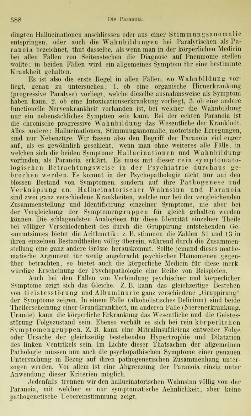 3gg Die Paranoia. dingten Hallucinationen anschliessen oder aus einer Stimmungsanomalie entspringen, oder auch die Wahnbildungen bei Paralytischen als Pa- ranoia bezeichnet, thut dasselbe, als wenn man in der körperlichen Medicin bei allen Fällen von Seitenstechen die Diagnose auf Pneumonie stellen wollte; in beiden Fällen wird ein allgemeines Symptom für eine bestimmte Krankheit gehalten. Es ist also die erste Regel in allen Fällen, wo Wahnbildung vor- liegt, genau zu untersuchen: 1. ob eine organische Hirnerkrankung (progressive Paralyse) vorliegt, welche dieselbe ausnahmsweise als Symptom haben kann, 2. ob eine Intoxicationserkrankung vorliegt, 3. ob eine andere functionelle Nervenkrankheit vorhanden ist, bei welcher die Wahnbildung nur ein nebensächliches Symptom sein kann. Bei der echten Paranoia ist die chronische progressive Wahnbildung das Wesentliche der Krankheit. Alles andere: Hallucinationen, Stimmungsanomalie, motorische Erregungen, sind nur Nebenzüge. Wir fassen also den Begriff der Paranoia viel enger auf, als es gewöhnlich geschieht, wenn man ohne weiteres alle Fälle, in welchen sich die beiden Symptome Hallucinationen und Wahnbildung vorfinden, als Paranoia erklärt. Es muss mit dieser rein symptomato- logischen Betrachtungsweise in der Psychiatrie durchaus ge- brochen werden. Es kommt in der Psychopathologie nicht nur auf den blossen Bestand von Symptomen, sondern auf ihre Pathogenese und Verknüpfung an. Hallucinatorischer Wahnsinn und Paranoia sind zwei ganz verschiedene Krankheiten, welche nur bei der vergleichenden Zusammenstellung und Identificirung einzelner Symptome, nie aber bei der Yergleichung der Symptomengruppen für gleich gehalten werden können. Die schlagendsten Analogieen für diese Identität einzelner Theile bei völliger Verschiedenheit des durch die Gruppirung entstehenden Ge- sammtsinnes bietet die Arithmetik: z. B. stimmen die Zahlen 31 und 13 in ihren einzelnen Bestandteilen völlig überein, während durch die Zusammen- stellung eine ganz andere Grösse herauskommt. Sollte jemand dieses mathe- matische Argument für wenig angebracht psychischen Phänomenen gegen- über betrachten, so bietet auch die körperliche Medicin für diese merk- würdige Erscheinung der Psychopathologie eine Reihe von Beispielen. Auch bei den Fällen von Verbindung psychischer und körperlicher Symptome zeigt sich das Gleiche. Z. B. kann das gleichzeitige Bestehen von Geistesstörung und Albuminurie ganz verschiedene „Gruppirung der Symptome zeigen. In einem Falle (alkoholistisches Delirium) sind beide Theilerscheinung einer Grundkrankheit, im anderen Falle (Nierenerkrankung, Urämie) kann die körperliche Erkrankung das Wesentliche und die Geistes- störung Folgezustand sein. Ebenso verhält es sich bei rein körperlichen Symptomengruppen. Z. B. kann eine Mitralinsufficienz entweder Folge oder Ursache der gleichzeitig bestehenden Hypertrophie und Dilatation des linken Ventrikels sein. Im Lichte dieser Thatsachen der allgemeinen Pathologie müssen nun auch die psychopathischen Symptome einer genauen Untersuchung in Bezug auf ihren pathogenetischen Zusammenhang unter- zogen werden. Vor allem ist eine Abgrenzung der Paranoia einzig unter Anwendung dieser Kriterien möglich. Jedenfalls trennen wir den hallucinatorischen Wahnsinn völlig von der Paranoia, mit welcher er nur symptomatische Aehnlichkeit, aber keine pathogenetische Uebereinstimmung zeigt.