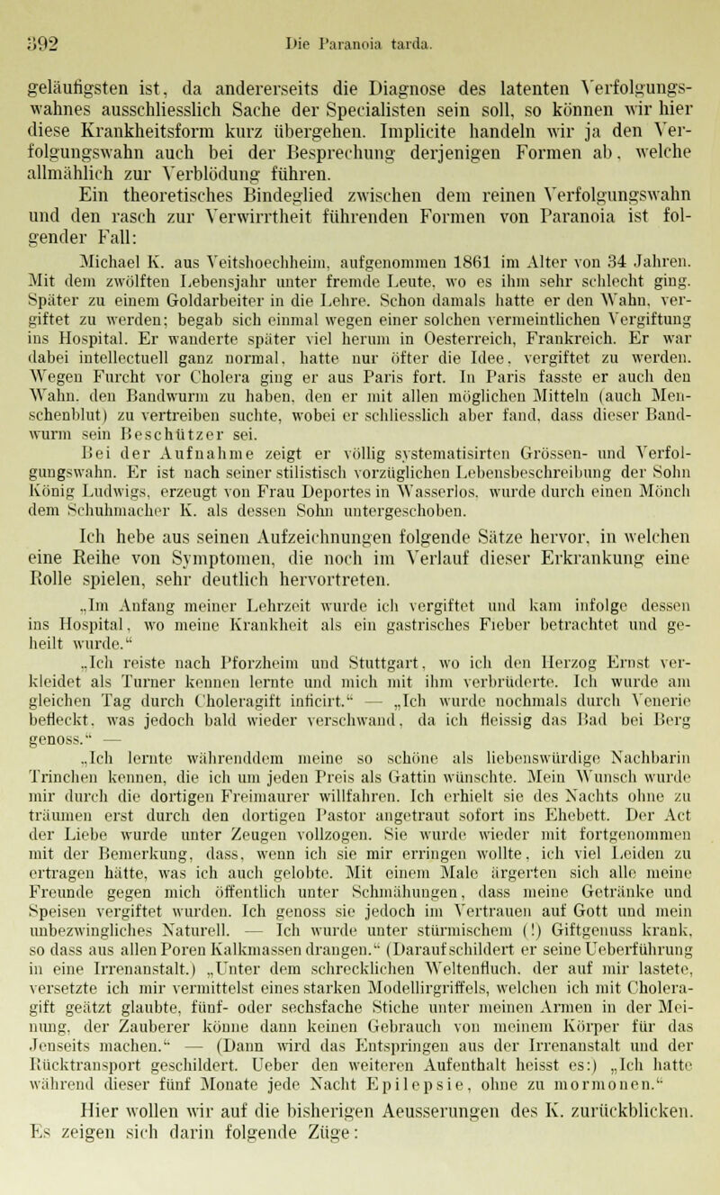 geläufigsten ist, da andererseits die Diagnose des latenten Verfolgungs- wahnes ausschliesslich Sache der Specialisten sein soll, so können wir hier diese Krankheitsform kurz übergehen. Implicite handeln wir ja den Ver- folgungswahn auch bei der Besprechung derjenigen Formen ab. welche allmählich zur Verblödung führen. Ein theoretisches Bindeglied zwischen dem reinen Verfolgungswahn und den rasch zur Verwirrtheit führenden Formen von Paranoia ist fol- gender Fall: Michael K. aus Veitshoechheim, aufgenommen 1861 im Alter von 34 Jahren. Mit dem zwölften Lebensjahr unter fremde Leute, wo es ihm sehr schlecht ging. Später zu einem Goldarbeiter in die Lehre. Schon damals hatte er den Wahn, ver- giftet zu werden; begab sich einmal wegen einer solchen vermeintlichen Vergiftung ins Hospital. Er wanderte später viel herum in Oesterreich, Frankreich. Er war dabei mtellectuell ganz normal, hatte nur öfter die Idee, vergiftet zu werden. Wegen Furcht vor Cholera ging er aus Paris fort. In Paris fasste er auch den Wahn, den Bandwurm zu haben, den er mit allen möglichen Mitteln (auch Men- schenblut) zu vertreiben suchte, wobei er schliesslich aber fand, dass dieser Band- wurm sein Beschützer sei. Bei der Aufnahme zeigt er völlig systematisirten Grössen- und Verfol- gungswahn. Er ist nach seiner stilistisch vorzüglichen Lebensbeschreibung der Sohn König Ludwigs, erzeugt von Frau Deportes in Wasserlos. wurde durch einen Mönch dem Schuhmacher K. als dessen Sohn untergeschoben. Ich hebe aus seinen Aufzeichnungen folgende Sätze hervor, in welchen eine Reihe von Symptomen, die noch im Verlauf dieser Erkrankung eine Rolle spielen, sehr deutlich hervortreten. „Im Anfang meiner Lehrzeit wurde icli vergiftet und kam infolge dessen ins Hospital, wo meine Krankheit als ein gastrisches Fieber betrachtet und ge- heilt wurde. „Ich reiste nach Pforzheim und Stuttgart, wo ich den Herzog Ernst ver- kleidet als Turner kennen lernte und mich mit ihm verbrüderte. Ich wurde am gleichen Tag durch Choleragift inticirt. -- „Ich wurde nochmals durch Yenerie befleckt, was jedoch bald wieder verschwand, da ich fleissig das Bad bei Berg genoss. — „Ich lernte währenddem meine so schöne als liebenswürdige Nachbarin Trinchen kennen, die ich um jeden Preis als Gattin wünschte. Mein Wunsch wurde mir durch die dortigen Freimaurer willfahren. Ich erhielt sie des Nachts ohne zu träumen erst durch den dortigen Pastor angetraut sofort ins Ehebett. Der Act der Liebe wurde unter Zeugen vollzogen. Sie wurde wieder mit fortgenommen mit der Bemerkung, dass, wenn ich sie mir erringen wollte, ich viel Leiden zu ertragen hätte, was ich auch gelobte. Mit einem Male ärgerten sich alle meine Freunde gegen mich öffentlich unter Schmähungen, dass meine Getränke und Speisen vergiftet wurden. Ich genoss sie jedoch im Vertrauen auf Gott und mein unbezwingliches Naturell. — Ich wurde unter stürmischem (!) Giftgenuss krank, so dass aus allen Poren Kalkmassen drangen. (Darauf schildert er seine Ueberführung in eine Irrenanstalt.) „Unter dem schrecklichen Weltentluch, der auf mir lastete, versetzte ich mir vermittelst eines starken Modellirgriffels, welchen ich mit Cholera- gift geätzt glaubte, fünf- oder sechsfache Stiche unter meinen Armen in der Mei- nung, der Zauberer könne dann keinen Gebrauch von meinem Körper für das Jenseits machen. — (Dann wird das Entspringen aus der Irrenanstalt und der Rücktransport geschildert. Ueber den weiteren Aufenthalt heisst es:) „Ich hatte während dieser fünf Monate jede Nacht Epilepsie, ohne zu mormonen. Hier wollen wir auf die bisherigen Aeusserungen des K. zurückblicken. Es zeigen sich darin folgende Züge: