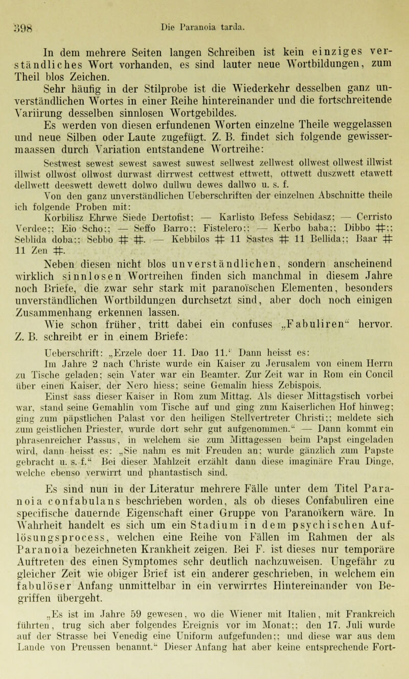 In dem mehrere Seiten langen Schreiben ist kein einziges ver- ständliches Wort vorhanden, es sind lauter neue Wortbildungen, zum Theil blos Zeichen. Sehr häufig in der Stilprobe ist die Wiederkehr desselben ganz un- verständlichen Wortes in einer Reihe hintereinander und die fortschreitende Variirung desselben sinnlosen Wortgebildes. Es werden von diesen erfundenen Worten einzelne Theile weggelassen und neue Silben oder Laute zugefügt. Z. B. findet sich folgende gewisser- maassen durch Variation entstandene Wortreihe: Sestwest sewest sewest sawest suwest selhvest zellwest ollwest ollwest illwist illwist olhvost ollwost durwast dirrwest cettwest ettwett, ottwett duszwett etawett dellwett deeswett dewett dolwo dullwu dewes dallwo u. s. f. Von den ganz unverständlichen Ueberschriften der einzelnen Abschnitte theile ich folgende Proben mit: Korbilisz Ehrwe Siede Dertofist: — Karlisto Befess Sebidasz; — Cerristo Verdee;; Eio Scho:; — Seffo Barro:: Fistelero:: -- Kerbo baba:; Dibbo #;; Seblida doba:; Sebbo # #. - - Kebbilos # 11 Sastes # 11 Beilida:; Baar # 11 Zen #. Neben diesen nicht blos unverständlichen, sondern anscheinend wirklich sinnlosen Wortreihen finden sich manchmal in diesem Jahre noch Briefe, die zwar sehr stark mit paranoischen Elementen, besonders unverständlichen Wortbildungen durchsetzt sind, aber doch noch einigen Zusammenhang erkennen lassen. Wie schon früher, tritt dabei ein confuses „Fabuliren hervor. Z. B. schreibt er in einem Briefe: Ueberschrift: „Erzele doer 11. Dao 11.' Dann heisst es: Im Jahre 2 nach Christ« wurde ein Kaiser zu Jerusalem von einem Herrn zu Tische geladen; sein Vater war ein Beamter. Zur Zeit war in Koni ein Concil über einen Kaiser, der Nero hiess; seine Gemahn hiess Zebispois. Einst sass dieser Kaiser in Rom zum Mittag. Als dieser Mittagstisch vorbei war. stand seine Gemahlin vom Tische auf und ging zum Kaiserlichen Hof hinweg; ging zum päpstlichen Palast vor den heiligen Stellvertreter Christi;; meldete sich zum geistlichen Priester, wurde dort sehr gut aufgenommen. — Dann kommt ein phrasenreicher Passus, in welchem sie zum Mittagessen beim Papst eingeladen wird, dann heisst es: „Sie nahm es mit Freuden an; wurde gänzlich zum Papste gebracht u. s. f. Bei dieser Mahlzeit erzählt dann diese imaginäre Frau Dinge. welche ebenso verwirrt und phantastisch sind. Es sind nun in der Literatur mehrere Fälle unter dem Titel Para- noia confabulans beschrieben worden, als ob dieses Confabuliren eine specifische dauernde Eigenschaft einer Gruppe von Paranoikern wäre. In Wahrheit handelt es sich um ein Stadium in dem psychischen Auf- lösung sprocess, welchen eine Reihe von Fällen im Rahmen der als Paranoia bezeichneten Krankheit zeigen. Bei F. ist dieses nur temporäre Auftreten des einen Symptomes sehr deutlich nachzuweisen. Ungefähr zu gleicher Zeit wie obiger Brief ist ein anderer geschrieben, in welchem ein fabulöser Anfang unmittelbar in ein verwirrtes Hintereinander von Be- griffen übergeht. „Es ist im Jahre 59 gewesen, wo die Wiener mit Italien, mit Frankreich führten, trug sich aber folgendes Ereignis vor im Monat;; den 17. Juli wurde auf der Strasse bei Venedig eine Uniform aufgefunden;; und diese war aus dem Lande von Preussen benannt.'' Dieser Anfang hat aber keine entsprechende Fort-