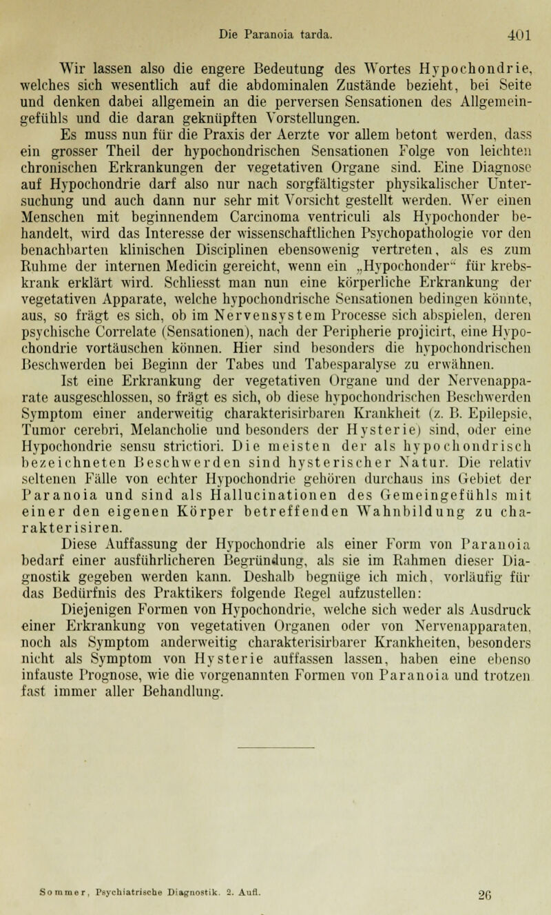 Wir lassen also die engere Bedeutung des Wortes Hypochondrie, welches sich wesentlich auf die abdominalen Zustände bezieht, bei Seite und denken dabei allgemein an die perversen Sensationen des Allgemein- gefühls und die daran geknüpften Vorstellungen. Es muss nun für die Praxis der Aerzte vor allem betont werden, dass ein grosser Theil der hypochondrischen Sensationen Folge von leichten chronischen Erkrankungen der vegetativen Organe sind. Eine Diagnose auf Hypochondrie darf also nur nach sorgfältigster physikalischer Unter- suchung und auch dann nur sehr mit Vorsicht gestellt werden. Wer einen Menschen mit beginnendem Carcinoma ventriculi als Hypochonder be- handelt, wird das Interesse der wissenschaftlichen Psychopathologie vor den benachbarten klinischen Disciplinen ebensowenig vertreten, als es zum Ruhme der internen Medicin gereicht, wenn ein „Hypochonder für krebs- krank erklärt wird. Schliesst man nun eine körperliche Erkrankung der vegetativen Apparate, welche hypochondrische Sensationen bedingen könnte, aus, so fragt es sich, ob im Nervensystem Processe sich abspielen, deren psychische Correlate (Sensationen), nach der Peripherie projicirt, eine Hypo- chondrie vortäuschen können. Hier sind besonders die hypochondrischen Beschwerden bei Beginn der Tabes und Tabesparalyse zu erwähnen. Ist eine Erkrankung der vegetativen Organe und der Nervenappa- rate ausgeschlossen, so fragt es sich, ob diese hypochondrischen Beschwerden Symptom einer anderweitig charakterisirbaren Krankheit (z. B. Epilepsie, Tumor cerebri, Melancholie und besonders der Hysterie) sind, oder eine Hypochondrie sensu strictiori. Die meisten der als hypochondrisch bezeichneten Beschwerden sind hysterischer Natur. Die relativ seltenen Fälle von echter Hypochondrie gehören durchaus ins Gebiet der Paranoia und sind als Hallucinationen des Gemeingefühls mit einer den eigenen Körper betreffenden Wahnbildung zu cha- rakterisiren. Diese Auffassung der Hypochondrie als einer Form von Paranoia bedarf einer ausführlicheren Begründung, als sie im Rahmen dieser Dia- gnostik gegeben werden kann. Deshalb begnüge ich mich, vorläufig für das Bedürfnis des Praktikers folgende Regel aufzustellen: Diejenigen Formen von Hypochondrie, welche sich weder als Ausdruck einer Erkrankung von vegetativen Organen oder von Nervenapparaten, noch als Symptom anderweitig charakterisirbarer Krankheiten, besonders nicht als Symptom von Hysterie auffassen lassen, haben eine ebenso infauste Prognose, wie die vorgenannten Formen von Paranoia und trotzen fast immer aller Behandlung. Sommer, Psychiatrische Diagnostik. 2. Aufl. 9e