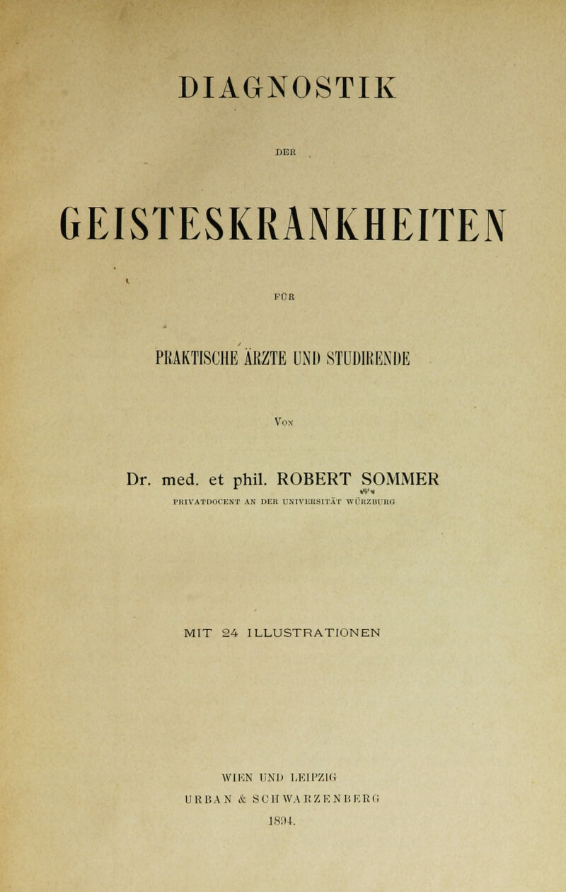 DIAGNOSTIK DER GEISTESKRANKHEITEN KÜR PRAKTISCHE ÄRZTE UN!) STUDIREN DE Von Dr. med. et phil. ROBERT SOMMER PRIVATDOCKNT AN DER UNIVERSITÄT WÜRZBÜB8 MIT 24 ILLUSTRATIONEN W1UN UND LEIPZIG URBAN & SCII WA K Z K N 1! KRfi 1894.