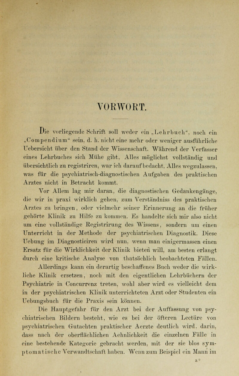 VORWORT, Die vorliegende Schrift soll weder ein „Lehrbuch, noch ein „Compendinm sein, d. h. nicht eine mehr oder weniger ausführliche Uebersicht über den Stand der Wissenschaft. Während der Verfasser eines Lehrbuches sich Mühe ftibt, Alles möglichst vollständig und übersichtlich zu registriren, war ich darauf bedacht, Alles wegzulassen, was für die psychiatrisch-diagnostischen Aufgaben des praktischen Arztes nicht in Betracht kommt. Vor Allem lag mir daran, die diagnostischen Gedankengänge, die wir in praxi wirklich gehen, zum Verständniss des praktischen Arztes zu bringen, oder vielmehr seiner Erinnerung an die früher gehörte Klinik zu Hilfe zu kommen. Es handelte sich mir also nicht um eine vollständige Registrirung des Wissens. sondern um einen Unterricht in der Methode der psychiatrischen Diagnostik. Diese Uebung im Diagnosticiren wird nun, wenn man einigermassen einen Ersatz für die Wirklichkeit der Klinik bieten will, am besten erlangt durch eine kritische Analyse von thatsächlich beobachteten Eällen. Allerdings kann ein derartig beschaffenes Buch weder die wirk- liche Klinik ersetzen, noch mit den eigentlichen Lehrbüchern der Psychiatrie in Coneurrenz treten, wohl aber wird es vielleicht dem in der psychiatrischen Klinik unterrichteten Arzt oder Studenten ein Uebungsbuch für die Praxis sein können. Die Hauptgefahr für den Arzt bei der Auffassung von psy- chiatrischen Bildern besteht, wie es bei der öfteren Leetüre von psychiatrischen Gutachten praktischer Aerzte deutlich wird, darin, dass nach der oberflächlichen Aehnlichkeit die einzelnen Fälle in eine bestehende Kategorie gebracht werden, mit der sie blos sym- ptomatische Verwandtschaft haben. Wenn zum Beispiel ein Mann im