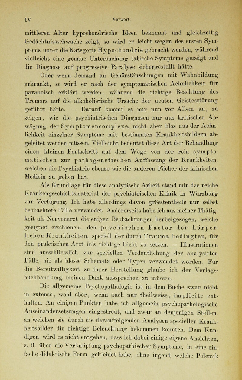 mittleren Alter hypochondrische Ideen bekommt und gleichzeitig Gedächtnissschwäche zeigt, so wird er leicht wegen des ersten Sym- ptoms unter dieKategorieHypochondrie gebracht werden, während vielleicht eine genaue Untersuchung tabische Symptome gezeigt und die Diagnose auf progressive Paralyse sichergestellt hätte. Oder wenn Jemand an Gehörstäuschungen mit Wahnbildung erkrankt, so wird er nach der symptomatischen Aehnlichkeit für paranoisch erklärt werden, während die richtige Beachtung des Tremors auf die alkoholistische Ursache der acuten Geistesstörung geführt hätte. — Darauf kommt es mir nun vor Allem an, zu zeigen, wie die psychiatrischen Diagnosen nur aus kritischer Ab- wägung der Symptomencomplexe, nicht aber blos aus der Aehn- lichkeit einzelner Symptome mit bestimmten Krankheitsbildern ab- geleitet werden müssen. Vielleicht bedeutet diese Art der Behandlung einen kleinen Fortschritt auf dem Wege von der rein sympto- matischen zur pathogenetischen Auffassung der Krankheiten, welchen die Psychiatrie ebenso wie die anderen Fächer der klinischen Medicin zu gehen hat. Als Grundlage für diese analytische Arbeit stand mir das reiche Krankengeschichtsmaterial der psychiatrischen Klinik in Würzburg zur Verfügung. Ich habe allerdings davon grösstentheils nur selbst beobachtete Fälle verwendet. Andererseits habe ich aus meiner Thätig- keit als Nervenarzt diejenigen Beobachtungen herbeigezogen, welche geeignet erschienen, den psychischen Factor der körper- lichen Krankheiten, speciell der durch Trauma bedingten, für den praktischen Arzt in's richtige Licht zu setzen. — Illustrationen sind ausschliesslich zur speciellen Verdeutlichung der analysirten Fälle, nie als blosse Schemata oder Typen verwendet worden. Für die Bereitwilligkeit zu ihrer Herstellung glaube ich der Verlags- buchhandlung meinen Dank aussprechen zu müssen. Die allgemeine Psychopathologie ist in dem Buche zwar nicht in extenso, wohl aber, wenn auch nur theilweise, implicite ent- halten. An einigen Punkten habe ich allgemein psychopatholoo-ische Auseinandersetzungen eingestreut, und zwar an denjenigen Stellen, an welchen sie durch die darauffolgenden Analysen specieller Krank- heitsbilder die richtige Beleuchtung bekommen konnten. Dem Kun- digen wird es nicht entgehen, dass ich dabei einige eigene Ansichten, z. B. über die Verknüpfung psychopathischer Symptome, in eine ein- fache didaktische Form gekleidet habe, ohne irgend welche Polemik