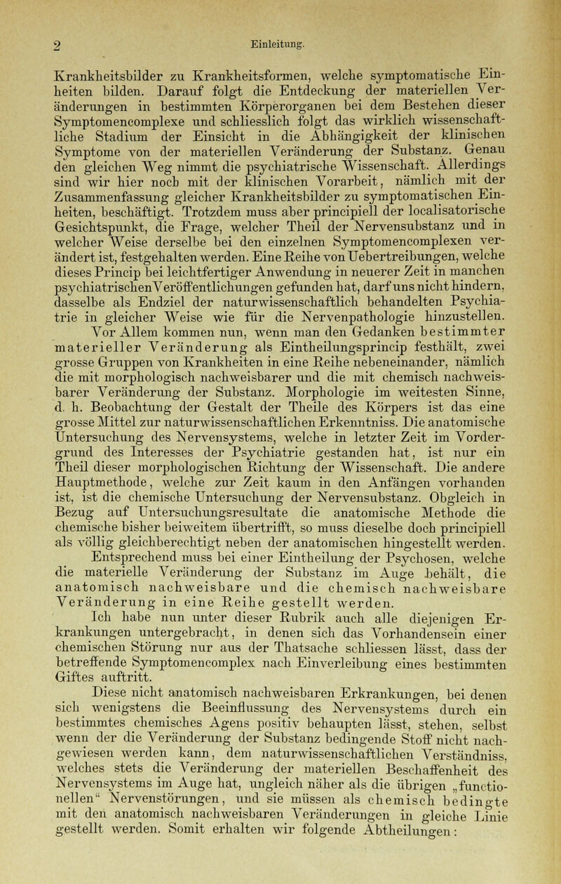 Krankkeitsbilder zu Krankheitsformen, welche symptomatische Ein- heiten bilden. Darauf folgt die Entdeckung der materiellen Ver- änderungen in bestimmten Körperorganen bei dem Bestehen dieser Symptomencomplexe und schliesslich folgt das wirklich wissenschaft- liche Stadium der Einsicht in die Abhängigkeit der klinischen Symptome von der materiellen Veränderung der Substanz. Genau den gleichen Weg nimmt die psychiatrische Wissenschaft. Allerdings sind wir hier noch mit der klinischen Vorarbeit, nämlich mit der Zusammenfassung gleicher Krankheitsbilder zu symptomatischen Ein- heiten, beschäftigt. Trotzdem muss aber principiell der localisatorische Gesichtspunkt, die Frage, welcher Theil der Nervensubstanz und in welcher Weise derselbe bei den einzelnen Symptomencomplexen ver- ändert ist, festgehalten werden. Eine Eeihe von Uebertreibungen, welche dieses Princip bei leichtfertiger Anwendung in neuerer Zeit in manchen psychiatrischenVeröffentlichungen gefunden hat, darf uns nicht hindern, dasselbe als Endziel der naturwissenschaftlich behandelten Psychia- trie in gleicher Weise wie für die Nervenpathologie hinzustellen. Vor Allem kommen nun, wenn man den Gedanken bestimmter materieller Veränderung als Eintheilungsprincip festhält, zwei grosse Gruppen von Krankheiten in eine Reihe nebeneinander, nämlich die mit morphologisch nachweisbarer und die mit chemisch nachweis- barer Veränderung der Substanz. Morphologie im weitesten Sinne, d. h. Beobachtung der Gestalt der Theile des Körpers ist das eine grosse Mittel zur naturwissenschaftlichen Erkenntniss. Die anatomische Untersuchung des Nervensystems, welche in letzter Zeit im Vorder- grund des Interesses der Psychiatrie gestanden hat, ist nur ein Theil dieser morphologischen Richtung der Wissenschaft. Die andere Hauptmethode, welche zur Zeit kaum in den Anfängen vorhanden ist, ist die chemische Untersuchung der Nervensubstanz. Obgleich in Bezug auf Untersuchungsresultate die anatomische Methode die chemische bisher beiweitem übertrifft, so muss dieselbe doch principiell als völlig gleichberechtigt neben der anatomischen hingestellt werden. Entsprechend muss bei einer Eintheilung der Psychosen, welche die materielle Veränderung der Substanz im Auge .behält, die anatomisch nachweisbare und die chemisch nachweisbare Veränderung in eine Reihe gestellt werden. Ich habe nun unter dieser Rubrik auch alle diejenigen Er- krankungen untergebracht, in denen sich das Vorhandensein einer chemischen Störung nur aus der Thatsache schliessen lässt, dass der betreffende Symptomencomplex nach Einverleibung eines bestimmten Giftes auftritt. Diese nicht anatomisch nachweisbaren Erkrankungen, bei denen sich_ wenigstens die Beeinflussung des Nervensystems durch ein bestimmtes chemisches Agens positiv behaupten lässt, stehen, selbst wenn der die Veränderung der Substanz bedingende Stoff nicht nach- gewiesen werden kann, dem naturwissenschaftlichen Verständniss, welches stets die Veränderung der materiellen Beschaffenheit des Nervensystems im Auge hat, ungleich näher als die übrigen „funktio- nellen Nervenstörungen, und sie müssen als chemisch bedingte mit den anatomisch nachweisbaren Veränderungen in gleiche Linie gestellt werden. Somit erhalten wir folgende Abtheilungen: