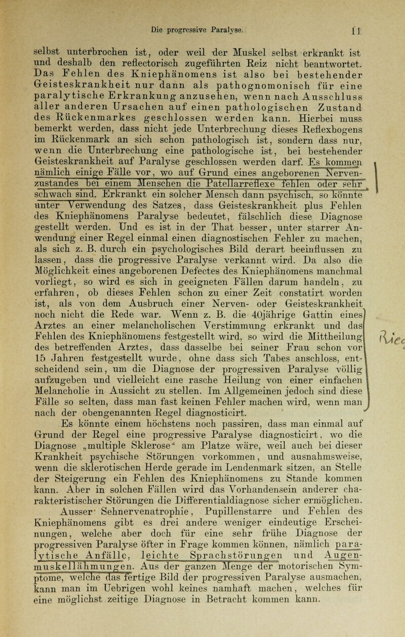 selbst unterbrochen ist, oder weil der Muskel selbst erkrankt ist und deshalb den reflectorisch zugeführten Reiz nicht beantwortet. Das Fehlen des Kniephänomens ist also bei bestehender Geisteskrankheit nur dann als pathognomonisch für eine paralytische Erkrankung anzusehen, wenn nach Ausschluss aller anderen Ursachen auf einen pathologischen Zustand des Rückenmarkes geschlossen werden kann. Hierbei muss bemerkt werden, dass nicht jede Unterbrechung dieses Reflexbogens im Rückenmark an sich schon pathologisch ist, sondern dass nur, wenn die Unterbrechung eine pathologische ist, bei bestehender Geisteskrankheit auf Paralyse geschlossen werden darf. Es kommen nämlich einige Fälle vor, wo auf Grund eines angeborenen Nerven- zustandes bei einem Menschen die BateJlarreüexe fehlen oder sehrw schwach sind. Erkrankt ein solcher Mensch dann psychisch, so könnte unter Verwendung des Satzes, dass Geisteskrankheit plus Fehlen des Kniephänomens Paralyse bedeutet, fälschlich diese Diagnose gestellt werden. Und es ist in der That besser, unter starrer An- wendung einer Regel einmal einen diagnostischen Fehler zu machen, als sich z. B. durch ein psychologisches Bild derart beeinflussen zu lassen, dass die progressive Paralyse verkannt wird. Da also die Möglichkeit eines angeborenen Defectes des Kniephänomens manchmal vorliegt, so wird es sich in geeigneten Fällen darum bandeln, zu erfahren, ob dieses Fehlen schon zu einer Zeit constatirt worden ist, als von dem Ausbruch einer Nerven- oder Geisteskrankheit noch nicht die Rede war. Wenn z. B. die 40jährige Gattin eines Arztes an einer melancholischen Verstimmung erkrankt und das Fehlen des Kniephänomens festgestellt wird, so wird die Mittheilung des betreffenden Arztes, dass dasselbe bei seiner Frau schon vor 15 Jahren festgestellt wurde, ohne dass sich Tabes anschloss, ent-l scheidend sein, um die Diagnose der progressiven Paralyse völlig I aufzugeben und vielleicht eine rasche Heilung von einer einfachen l Melancholie in Aussicht zu stellen. Im Allgemeinen jedoch sind diese l Fälle so selten, dass man fast keinen Fehler machen wird, wenn man J nach der obengenannten Regel diagnosticirt. Es könnte einem höchstens noch passiren, dass man einmal auf Grund der Regel eine progressive Paralyse diagnosticirt. wo die Diagnose „multiple Sklerose' am Platze wäre, weil auch bei dieser Krankheit psychische Störungen vorkommen, und ausnahmsweise, wenn die sklerotischen Herde gerade im Lendenmark sitzen, an Stelle der Steigerung ein Fehlen des Kniephänomens zu Stande kommen kann. Aber in solchen Fällen wird das Vorhandensein anderer cha- rakteristischer Störungen die Differentialdiagnose sicher ermöglichen. Ausser' Sehnervenatrophie, Pupillenstarre und Fehlen des Kniephänomens gibt es drei andere weniger eindeutige Erschei- nungen, welche aber doch für eine sehr frühe Diagnose der progressiven Paralyse öfter in Frage kommen können, nämlich p ar a- Ivtische Anfälle, leichte Sprachstörungen und Augen- muskellähmungen. Aus der ganzen Menge der motorischen Sym- ptome, weiche das fertige Bild der progressiven Paralyse ausmachen, kann man im Uebrigen wohl keines namhaft machen, welches für eine möglichst zeitige Diagnose in Betracht kommen kann. Hie