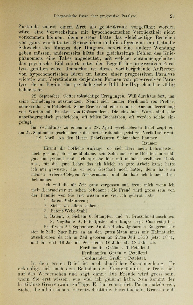 Zustande zuerst einem Arzt als geisteskrank vorgeführt worden wäre, eine Verwechslung mit hypochondrischer Verrücktheit nicht vorkommen können, denn erstens hätte das gleichzeitige Bestehen von ganz exorbitanten Grössenideen und die allgemeine intellectuelle Schwäche des Mannes der Diagnose sofort eine andere Wendung geben müssen, andererseits hätte das gleichzeitige Fehlen des Knie- phänomens eine Tabes angedeutet, mit welcher zusammengehalten das psychische Bild sofort unter den Begriff der progressiven Para- lyse gefallen wäre. Immerhin ist dieses vorübergehende Auftreten \ron hypochondrischen Ideen im Laufe einer progressiven Paralyse wichtig zum Verständniss derjenigen Formen von progressiver Para- lyse, deren Beginn das psychologische Bild der Hypochondrie völlig beherrscht. 22. September. Oefter tobsüchtige Erregungen. Will durchaus fort, um seine Erfindungen auszunützen. Nennt sich immer Ferdinand von Preller-, oder Gräfin von Petteletel. Seine Briefe sind eint.' sinnlose Aneinanderreihung von Worten mit Brocken von Grössenideen. Die einzelnen Worte sind sehr unorthographisch geschrieben, oft fehlen Buchstaben, oft werden solche ein- gefügt. Im Verhältniss zu einem am 28. April geschriebenen Brief zeigt ein am 22. September geschriebener den fortschreitenden geistigen Verfall sehr gut. 28. April. An den Herrn Fabrikanten Siebmacher Raumer Raumer Hirniit' die höfliche Anfrage, ob sich Herr mein Lehrmeister, noch gesund, ob seine Madame, sein Sohn und seine Döchterlein wohl, gut und gesund sind. Ich spreche hier mit meinen herzlichen Dank aus, für die gute Lehre das ich kleich an gute Arbeit kam; hätte ich nur gewuste; das er sein Geschäft noch hätte, denn habe an meinen Arbeits-Colegen Neckcrmann, und da hab ich keinen Brief bekommen. Ich will die alt Zeit ganz vergessen und freue mich wenn ich mein Lehrmeister zu sehen bekomme; die Freud wird gross sein von der Familie wen Sie erst wissen wie viel ich gelernt habe. 1. Bäte'nt-Malztärren; 2, Siehe wo allein sieben; :>, Batent-Webe-Stühl 4, Batent, 5, Sicheln 6, Stümpfen und 7, Grasschneitmaschinen 8, Yogibaue 9, Patentgitter ohn Ringe resp. Cuartratgitter. Brief vom 22. September. An den Hochwolgebornen Burgermeiser stcr in Zeil: Zuer Bitte an an den guten Mann muss mir Haimatheim ausschreiben da ich in Zeil geboren an 21ten Juli 1858 jetzt 1874, und bin erst 16 Jar alt Sebesteine 16 Jahr alt 18 Jahr als Ferdinandin Gräfin v T Petelletel Ferdinanden Gräfin v. Petelletel Ferdinanden Gräfin v Peteletel. In dem ersten Brief ist noch deutlicher Zusammenhang. Er erkundigt sich nach dem Befinden der Meisterfamilie, er freut sieh auf das Wiedersehen und sagt dann: Die Freude wird gross sein, wenn Sie erst wissen, wie viel ich gelernt habe. Nun kommt der kritiklose Grössenwahn zu Tage. Er hat construirt: Patentmalzdarren, Siebe, die allein sieben. Patentwebestühle. Patentsicheln. Grasschneid-