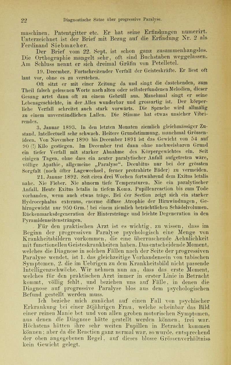 linen. Patentgitter etc. Er hat seine Erfindungen numerirt. [•zeichnet ist der Brief mit Bezug auf die Erfindung Nr. 2 als maschi Unterzeichnet Ferdinand Siebmacher. Der Brief vom 22. .Sept. ist schon ganz zusammenhangslos. Die Orthographie mangelt sehr, oft sind Buchstaben weggelassen. Am Schluss nennt er sich dreimal Gräfin von Petelletel. 19. Deccmbcr. Fortschreitender Verfall der Geisteskräfte. Er liest oft laut vor, ohne es zu verstehen. Oft sitzt er mit einer Zeitung da und singt die dastehenden, zum Theil falsch gelesenen Worte nach alten oder selbsterfundenen Melodien, dieser Gesang artet dann oft zu einem Gebrüll aus. Manchmal singt er seine Lebensgeschichte, in der Alles wunderbar und grossartig ist. Der körper- liche Verfall schreitet auch stark vorwärts. Die Sprache wird allmälig zu einem unverständlichen Lallen. Die Stimme hat etwas unsicher Vibri- rendes. 3. Januar 1893. In den letzten Monaten ziemlieh gleicbmässiger Zu- stand. Intellectuell sehr schwach. Heitere Grundstimmung, manchmal Grössen- ideen. Von November 1890 bis December 1891 ist das Gewicht von 54 auf 90 (!) Kilo gestiegen. Im December trat dann ohne nachweisbaren Grund ein tiefer Verfall mit starker Abnahme des Körpergewichtes ein. Seit einigen Tagen, ohne dass ein acuter paralytischer Anfall aufgetreten wäre, völlige Apathie, allgemeine „Paralyse. Decubitus nur bei der grössten Sorgfalt (noch öfter Lagewechsel, ferner protrahirte Bäder) zu vermeiden. 21. Januar 1892. Seit circa drei Wochen fortwährend dem Exitus letalis nahe. Nie Fieber. Nie abnorm tiefe Temperaturen. Nie ein paralytischer Anfall. Heute Exitus letalis in tiefem Koma. Pupillenreaction bis zum Tode vorhanden, wenn auch etwas träge. Bei der Section zeigt sich ein starker Hydrocephalus externus, enorme diffuse Atrophie der Hirnwindungen, Ge- hirngewicht nur 950 Grm.! bei einem ziemlich beträchtlichen Schädelvolumen. Rückenmarksdegeneration der Hinterstränge und leichte Degeneration in den Pyramidenseitensträngen, Für den praktischen Arzt ist es wichtig, zu Missen, dass im Beginn der progressiven Paralyse psychologisch eine Menge von Krankheitsbildern vorkommen, die eine überraschende Aehnlichkeit mit functionellen Geisteskrankheiten haben. Das entscheidende Moment, welches die Diagnose in solchen Fällen nach der Seite der progressiven Paralyse wendet, ist 1. das gleichzeitige Vorhandensein von tabischen Symptomen, 2. die im Uebrigen zu dem Krankheitsbild nicht passende Intelligenzschwäche. Wir nehmen nun an, dass das erste Moment, welches für den praktischen Arzt immer in erster Linie in Betracht kommt, völlig fehlt, und beziehen uns auf Fälle, in denen die Diagnose auf progressive Paralyse blos aus dem psychologischen Befund gestellt werden muss. Ich beziehe mich zunächst auf einen Fall von psychischer Erkrankung bei einer 3Gjährigen Frau, welche scheinbar das Bild einer reinen Manie bot und von allen groben motorischen Symptomen, aus denen die Diagnose hätte gestellt werden können, frei war. Höchstens hätten ihre sehr weiten Pupillen in Betracht kommen können; aber da die Beaction ganz normal war, so wurde, entsprechend der oben angegebenen Begel. auf dieses blosse Grössenverhärtniss kein Gewicht gelegt.