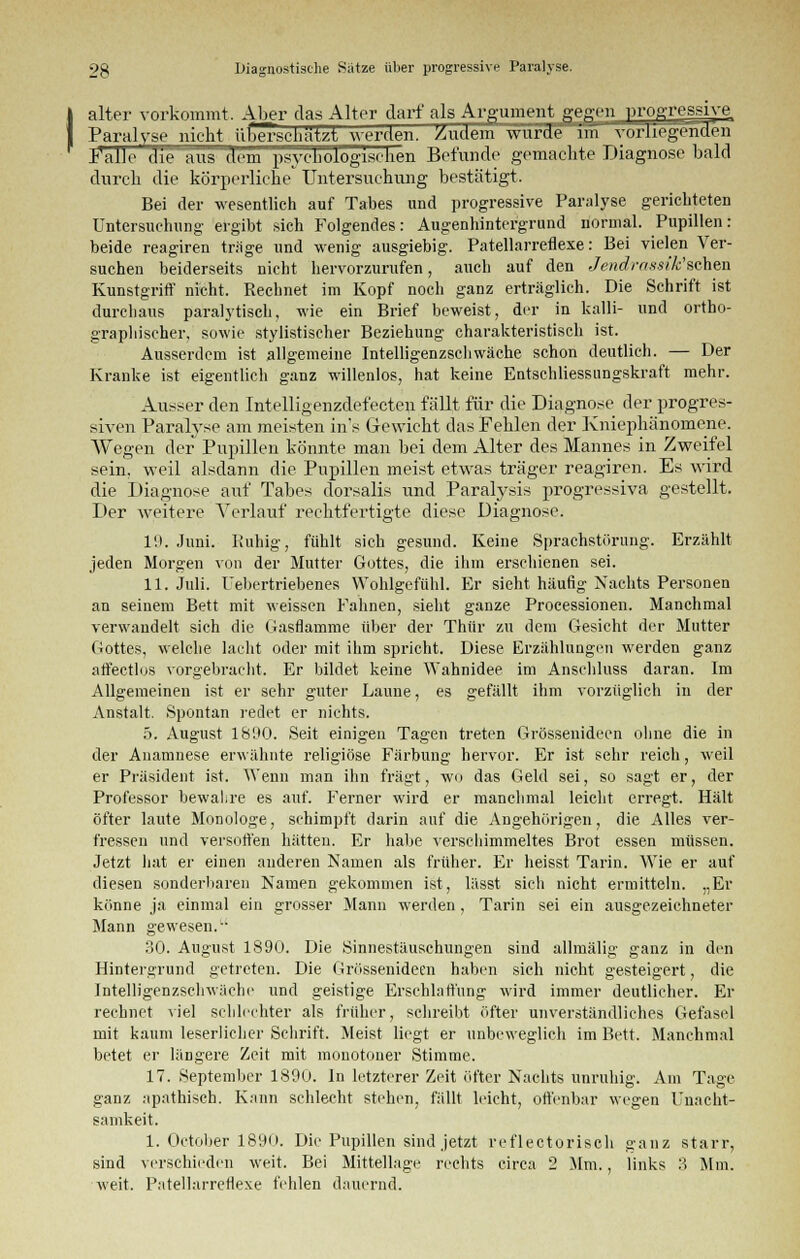 alter vorkommt. Aber das Alter darf als Argument gegen progressive Paralyse nicht überschätzt werden. Zudem wurde im vorliegenden Palle die aus dem psychologischen Befunde gemachte Diagnose bald durch die körperliche Untersuchung bestätigt. Bei der wesentlich auf Tabes und progressive Paralyse gerichteten Untersuchung- ergibt sich Folgendes: Augenhintergrund normal. Pupillen: beide reagiren träge und wenig ausgiebig. Patellarreflexe: Bei vielen Ver- suchen beiderseits nicht hervorzurufen, auch auf den Jendrassik'schen Kunstgriff nicht. Rechnet im Kopf noch ganz erträglich. Die Schrift ist durchaus paralytisch, wie ein Brief beweist, der in kalli- und ortho- graphischer, sowie stylistischer Beziehung charakteristisch ist. Ausserdem ist allgemeine Intelligenzschwäche schon deutlich. — Der Kranke ist eigentlich ganz willenlos, hat keine Entschliessnngskraft mehr. Ausser den Intelligenzdefecten fällt für die Diagnose der progres- siven Paralyse am meisten ins Gewicht das Fehlen der Kniephänomene. AVegen der Pupillen könnte man bei dem Alter des Mannes in Zweifel sein, weil alsdann die Pupillen meist etwas träger reagiren. Es wird die Diagnose auf Tabes dorsalis und Paralysis progressiva gestellt. Der weitere Verlauf rechtfertigte diese Diagnose. 11). Juni. Kuhig, fühlt sich gesund. Keine Sprachstörung. Erzählt jeden Morgen von der Mutter Gottes, die ihm erschienen sei. 11. Juli. Uebertriebenes Wohlgefühl. Er sieht häufig Nachts Personen an seinem Bett mit weissen Fahnen, sieht ganze Processionen. Manchmal verwandelt sich die Gasflamme über der Thür zu dem Gesicht der Mutter Gottes, welche lacht oder mit ihm spricht. Diese Erzählungen werden ganz affectlos vorgebracht. Er bildet keine Wahnidee im Anschluss daran. Im Allgemeinen ist er sehr guter Laune, es gefällt ihm vorzüglich in der Anstalt. Spontan redet er nichts. 5. August 1890. Seit einigen Tagen treten Grössenidecn ohne die in der Anamnese erwähnte religiöse Färbung hervor. Er ist sehr reich, weil er Präsident ist. Wenn man ihn fragt, wo das Geld sei, so sagt er, der Professor bewahre es auf. Ferner wird er manchmal leicht erregt. Hält öfter laute Monologe, schimpft darin auf die Angehörigen, die Alles ver- fressen und versoffen hätten. Er habe verschimmeltes Brot essen müssen. Jetzt hat er einen auderen Namen als früher. Er heisst Tarin. Wie er auf diesen sonderbaren Namen gekommen ist, lässt sich nicht ermitteln. „Er könne ja einmal ein grosser Mann werden, Tarin sei ein ausgezeichneter Mann gewesen. 30. August 1890. Die Sinnestäuschungen sind allmälig ganz in den Hintergrund getreten. Die Grössenideen haben sich nicht gesteigert, die Intelligenzschwäche und geistige Erschlaffung wird immer deutlicher. Er rechnet viel schlechter als früher, schreibt öfter unverständliches Gefasel mit kaum leserlicher Schrift. Meist liegt er unbeweglich im Bett. Manchmal betet er längere Zeit mit monotoner Stimme. 17. September 1890. In letzterer Zeit öfter Nachts unruhig. Am Tage ganz apathisch. Kann schlecht stehen, fällt leicht, offenbar wegen Unacht- samkeit. 1. October 1890. Die Pupillen sind jetzt reflectorisch ganz starr, sind verschieden weit. Bei Mittellage rechts circa 2 Mm., links 3 Mm. weit. Patellarreflexe fehlen dauernd.