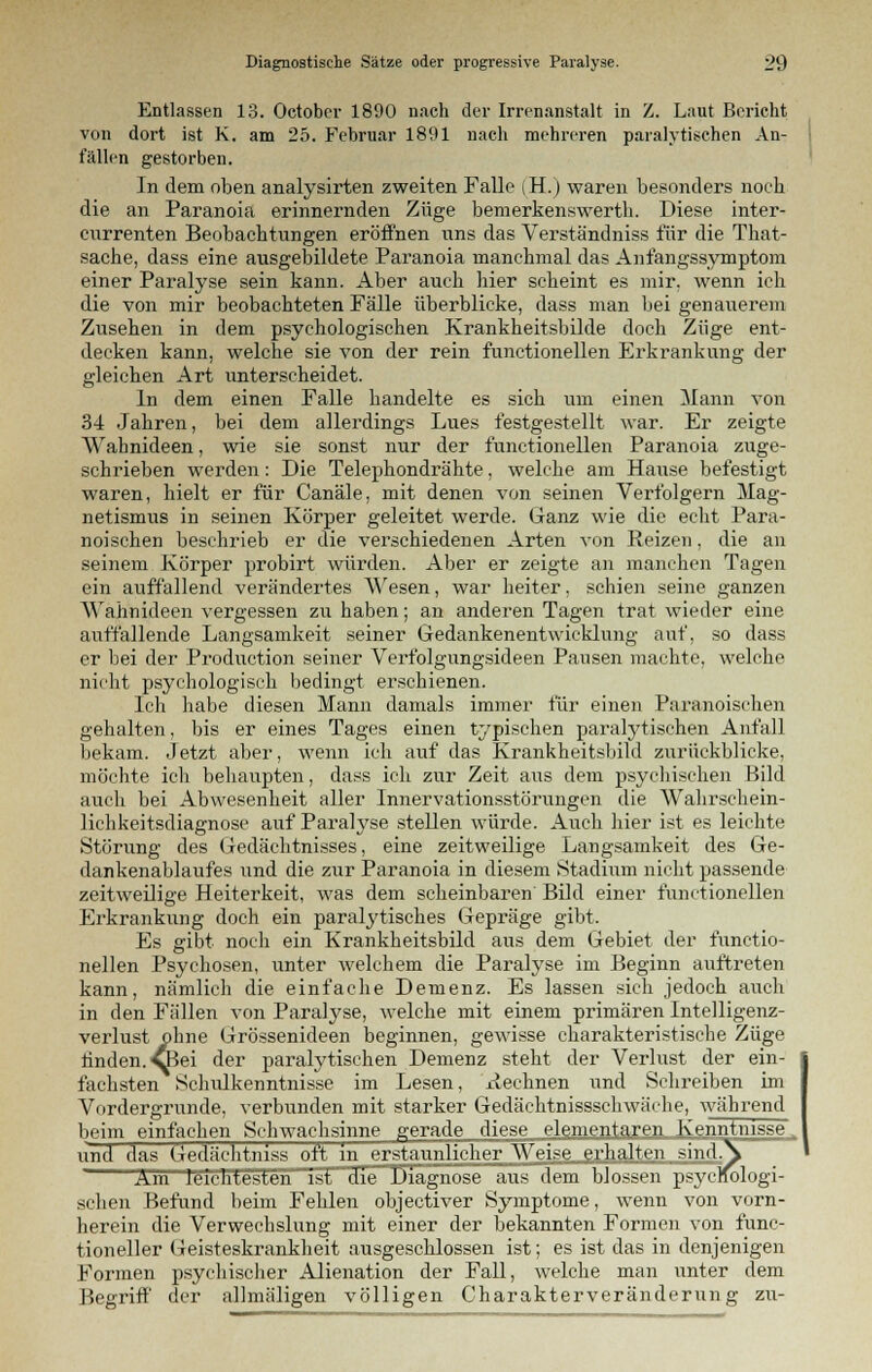 Entlassen 13. Octobcr 1890 nach der Irrenanstalt in Z. Laut Bericht von dort ist K. am 25. Februar 1891 nach mehreren paralytischen An- fällen gestorben. In dem oben analysirten zweiten Falle (H.) waren besonders noch die an Paranoia erinnernden Züge bemerkenswert!). Diese inter- currenten Beobachtungen eröffnen uns das Verständniss für die That- sache, dass eine ausgebildete Paranoia manchmal das Anfangssymptom einer Paralyse sein kann. Aber auch hier scheint es mir. wenn ich die von mir beobachteten Fälle überblicke, dass man bei genauerem Zusehen in dem psychologischen Krankheitsbilde doch Züge ent- decken kann, welche sie von der rein functionellen Erkrankung der gleichen Art unterscheidet. In dem einen Falle handelte es sich um einen Mann von 34 Jahren, bei dem allerdings Lues festgestellt war. Er zeigte Wahnideen, wie sie sonst nur der functionellen Paranoia zuge- schrieben werden: Die Telephondrähte, welche am Hause befestigt waren, hielt er für Canäle, mit denen von seinen Verfolgern Mag- netismus in seinen Körper geleitet werde. Ganz wie die echt Para- noischen beschrieb er die verschiedenen Arten von Reizen, die an seinem Körper probirt würden. Aber er zeigte an manchen Tagen ein auffallend verändertes Wesen, war heiter, schien seine ganzen Wahnideen vergessen zu haben; an anderen Tagen trat wieder eine auffallende Langsamkeit seiner Gedankenentwicklung auf, so dass er bei der Procluction seiner Verfolgungsideen Pausen machte, welche nicht psychologisch bedingt erschienen. Ich habe diesen Mann damals immer für einen Paranoischen gehalten, bis er eines Tages einen typischen paralytischen Anfall bekam. Jetzt aber, wenn ich auf das Krankheitsbild zurückblicke, möchte ich behaupten, dass ich zur Zeit ans dem psychischen Bild auch bei Abwesenheit aller Innervationsstörungen die Wahrschein- lichkeitsdiagnose auf Paralyse stellen würde. Auch hier ist es leichte Störung des Gedächtnisses, eine zeitweilige Langsamkeit des Ge- dankenablaufes und die zur Paranoia in diesem Stadium nicht passende zeitweilige Heiterkeit, was dem scheinbaren Bild einer functionellen Erkrankung doch ein paralytisches Gepräge gibt. Es gibt noch ein Krankheitsbild aus dem Gebiet der functio- nellen Psychosen, unter welchem die Paralyse im Beginn auftreten kann, nämlich die einfache Demenz. Es lassen sich jedoch auch in den Fällen von Paralyse, welche mit einem primären Intelligenz- verlust ohne Grössenideen beginnen, gewisse charakteristische Züge rinden. vBei der paralytischen Demenz steht der Verlust der ein- fachsten Schulkenntnisse im Lesen, Rechnen und Sehreiben im Vordergrunde, verbunden mit starker Gedäehtnissschwäehe, während beim einfachen Schwachsinne gerade diese elementaren Kenntnisse. und das Gedächtniss oft in erstaunlicher Weise erhalten sindA Am leichtesten ist die Diagnose aus dem blossen psychologi- schen Befund beim Fehlen objectiver Symptome, wenn von vorn- herein die Verwechslung mit einer der bekannten Formen von func- tioneller Geisteskrankheit ausgeschlossen ist; es ist das in denjenigen Formen psychischer Alienation der Fall, welche man unter dem Begriff der allmäligen völligen Charakterveränderung zu-