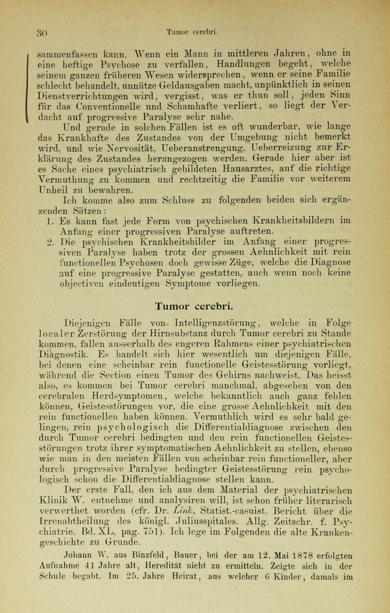 sammenfassen kann. Wenn ein Mann in mittleren Jahren, ohne in eine heftige Psychose zu verfallen, Handlungen begeht, welche seinem ganzen früheren Wesen widersprechen, wenn er seine Familie schlecht behandelt, unnütze Geldausgaben macht, unpünktlich in seinen Dienstverrichtungen wird, vergisst, was er thun soll, jeden Sinn für das Conventionelle und Schamhafte verliert, so liegt der Ver- dacht auf progressive Paralyse sehr nahe. Und gerade in solchen Fällen ist es oft wunderbar, wie lange das Krankhafte des Zustandes von der Umgebung nicht bemerkt wird, und wie Nervosität, Ueberanstrengung, Ueberreizung zur Er- klärung des Zustandes herangezogen werden. Gerade liier aber ist es Sache eines psychiatrisch gebildeten Hausarztes, auf die richtige Vermuthung zu kommen und rechtzeitig die Familie vor weiterem Unheil zu bewahren. Ich komme also zum Schluss zu folgenden beiden sich ergän- zenden Sätzen: 1. Es kann fast jede Form von psychischen Krankheitsbildern im Anfang einer progressiven Paralyse auftreten. 2. Die psychischen Krankheitsbilder im Anfang einer progres- siven Paralyse haben trotz der grossen Aehnlichkeit mit rein i'unctionellen Psychosen doch gewisse Züge, welche die Diagnose auf eine progressive Paralyse gestatten, auch wenn noch keine objectiven eindeutigen Symptome vorliegen. Tumor cerebri. Diejenigen Fälle von- Intelligenzstörung, welche in Folge localer Zerstörung der Hirnsubstanz durch Tumor cerebri zu Stande kommen, fallen ausserhalb des engeren Rahmens einer psychiatrischen Diagnostik. Es handelt sich hier wesentlich um diejenigen Fälle, bei denen eine scheinbar rein functionclle Geistesstörung vorliegt, während die Section einen Tumor des Gehirns nachweist. Das heisst also, es kommen bei Tumor cerebri manchmal, abgesehen von den cerebralen Herdsymptomen, welche bekanntlich auch ganz fehlen können, Geistesstörungen vor, die eine grosse Aehnlichkeit mit den rein functionellen haben können. Vermuthlich wird es sehr bald ge- lingen, rein psychologisch die Differentialdiagnose zwischen den durch Tumor cerebri bedingten und den rein functionellen Geistes- störungen trotz ihrer symptomatischen Aehnlichkeit zu stellen, ebenso wie man in den meisten Fällen von scheinbar rein functioneller, aber durch progressive Paralyse bedingter Geistesstörung rein psycho- logisch schon die Differentialdiagnose stellen kann. Der erste Fall, den ich aus dem Material der psychiatrischen Klinik W. entnehme und analysiren will, ist schon früher literarisch verwerthet worden (cfr. Di1. Link, Statist.-casuist. Bericht über die Irrenabtheilung des königl. Juliusspitales. Allg. Zeitschr. f. Psy- chiatrie. Bd. XL, pag. 751). Ich lege im Folgenden die alte Kranken- geschichte zu Grande. Johann W. aus Binzfeld, Bauer, bei der am 12. Mai 1878 erfolgten Aufnahme 41 Jahre alt, Heredität nicht zu ermitteln. Zeigte sich in der Schule begabt. Im 25. Jahre Heirat, aus welcher G Kinder, damals im