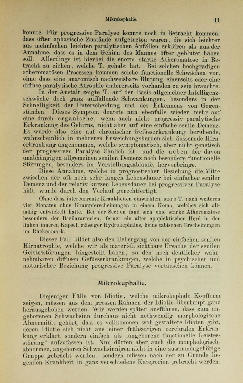 konnte. Für progressive Paralyse konnte noch in Betracht kommen, dass öfter aphasische Zustände aufgetreten waren, die sich leichter aus mehrfachen leichten paralytischen Anfällen erklären als aus der Annahme, dass es in dem Gehirn des Mannes öfter geblutet haben soll. Allerdings ist hierbei die enorm starke Atheromatose in Be- tracht zu ziehen, welche T. gehabt hat. Bei solchen hochgradigen atheromatösen Processen kommen solche functionelle Schwächen vor, ohne dass eine anatomisch nachweisbare Blutung einerseits oder eine diffuse paralytische Atrophie andererseits vorhanden zu sein brauchte. In der Anstalt zeigte T. auf der Basis allgemeiner Intelligenz- schwäche doch ganz auffallende Schwankungen, besonders in der Schnelligkeit der Unterscheidung und des Erkennens von Gegen- ständen. Dieses Symptom deutete nun ebenfalls wieder mehr auf eine durch organische, wenn auch nicht progressiv paralytische Erkrankung des Gehirns, nicht aber auf eine einfache senile Demenz. Es wurde also eine auf chronischer Gefässerkrankung beruhende, wahrscheinlich in mehreren Erweichungsherden sich äussernde Hirn- erkrankung angenommen, welche symptomatisch, aber nicht genetisch der progressiven Paralyse ähnlich ist, und die neben der davon unabhängigen allgemeinen senilen Demenz noch besondere functionelle Störungen, besonders im Vorstellungsablaufe, hervorbringe. Diese Annahme, welche in prognostischer Beziehung die Mitte zwischen der oft noch sehr langen Lebensdauer bei einfacher seniler Demenz und der relativ kurzen Lebensdauer bei progressiver Paralyse hält, wurde durch den Verlauf gerechtfertigt. Ohne dass iutercurrente Krankheiten einwirkten, starb T. nach weiteren vier Monaten ohne Krampfersclieinungcti in einem Koma, welches sich all- mälig entwickelt hatte. Bei der Section fand sich eine starke Atheromatose besonders der B.isilararterien, ferner ein alter apoplektischer Herd in der linken inneren Kapsel, massiger Hydrokephalus, keine tabischen Erscheinungen im Rückenmark. Dieser Fall bildet also den Uebergang von der einfachen senilen Hirnatrophie, welche wir als materiell sichtbare Ursache der senilen Geistesstörungen hingestellt haben, zu den noch deutlicher wahr- nehmbaren diffusen Gefässerkrankungen, welche in psychischer und motorischer Beziehung progressive Paralyse vortäuschen können. Mikrokephalie. Diejenigen Fälle von Idiotie, welche mikrokephale Kopfform zeigen, müssen aus dem grossen llahmen der Idiotie überhaupt ganz herausgehoben werden. Wir werden später ausführen, dass zum an- geborenen Schwachsinn durchaus nicht nothwendig morphologische Abnormität gehört, dass es vollkommen wohlgestaltete Idioten gibt, deren Idiotie sich nicht aus einer frühzeitigen cerebralen Erkran- kung erklärt, sondern einfach als „angeborene functionelle Geistes- störung aufzufassen ist. Nun dürfen aber auch die morphologisch- abnormen, angeboren Schwachsinnigen nicht in eine zusammengehörige Gruppe gebracht werden, sondern müssen nach der zu Grunde lie- genden Krankheit in ganz verschiedene Kategorien gebracht werden.