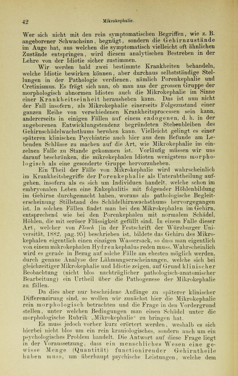 Wer sicli nicht mit den rein symptomatischen Begriffen, wie z. B. angeborener Schwachsinn, begnügt, sondern die Gehirnzustände im Auge hat, aus welchen die symptomatisch vielleicht oft ähnlichen Zustände entspringen, wird diesem analytischen Bestreben in der Lehre von der Idiotie sicher zustimmen. Wir werden bald zwei bestimmte Krankheiten behandeln, welche Idiotie bewirken können, aber durchaus selbstständige Stel- lungen in der Pathologie verdienen, nämlich Porenkephalie und Cretinismus. Es fragt sich nun, ob man aus der grossen Gruppe der morphologisch abnormen Idioten auch die Mikrokephalie im Sinne einer Krankheitseinheit herausheben kann. Das ist nun nicht der Fall insofern, als Mikrokephalie einerseits Folgezustand einer ganzen Reihe von verschiedenen Krankheitsprocessen sein kann, andererseits in einigen Fällen auf einem endogenen, d. h. in der angeborenen Entwicklungstendenz begründeten Stehenbleiben des Gehirnschädelwachsthums beruhen kann. Vielleicht gelingt es einer späteren klinischen Psychiatrie auch hier aus dem Befunde am Le- benden Schlüsse zu machen auf die Art, wie Mikrokephalie im ein- zelnen Falle zu Stande gekommen ist. Vorläufig müssen wir uns darauf beschränken, die mikrokephalen Idioten wenigstens morpho- logisch als eine gesonderte Gruppe hervorzuheben. Ein Theil der Fälle von Mikrokephalie wird wahrscheinlich im Krankheitsbegriff'e der Porenkephalie als Unterabtheilung auf- gehen, insofern als es sich um Individuen handelt, welche schon im embryonalen Leben eine Enkephalitis mit folgender Höhlenbildung im Gehirne durchgemacht haben, woraus als pathologische Begleit- erscheinung Stillstand des Schädelhirnwaehsthums hervorgegangen ist. In solchen Fällen findet man bei den Mikrokephalen im Gehirn, entsprechend wie bei den Porenkephalen mit normalem Schädel, Höhlen, die mit seröser Flüssigkeit gefüllt sind. In einem Falle dieser Art, welcher von Flesch [in der Festschrift der Würzburger Uni- versität, 1882, pag. 95] beschrieben ist, bildete das Gehirn des Mikro- kephalen eigentlich einen einzigen Wassersack, so dass man eigentlich von einem mikrokephalen Hydr enkephalus reden muss. Wahrscheinlich wird es gerade in Bezug auf solche Fälle am ehesten möglich werden, durch genaue Analyse der Lähmungserscheinungen, welche sich bei gleichzeitiger Mikrokephalie und Idiotie zeigen, auf Grund klinischer Beobachtung (nicht blos nachträglicher pathologisch-anatomischer Bearbeitung) ein Urtheil über die Pathogenese der Mikrokephalie zu fällen. Da dies aber nur bescheidene Anfänge zu späterer klinischer Differenzirung sind, so wollen wir zunächst hier die Mikrokephalie rein morphologisch betrachten und die Frage in den Vordergrund stellen, unter welchen Bedingungen man einen Schädel unter die morphologische Rubrik „Mikrokephalie zu bringen hat. Es muss jedoch vorher kurz erörtert werden, weshalb es sich hierbei nicht blos um ein rein kraniologisch.es, sondern auch um ein psychologisches Problem handelt. Die Antwort auf diese Frage liegt in der Voraussetzung, dass ein menschliches Wesen eine ge- wisse Menge (Quantität) funetionirender Gehirntheile haben muss, um überhaupt psychische Leistungen, welche dem