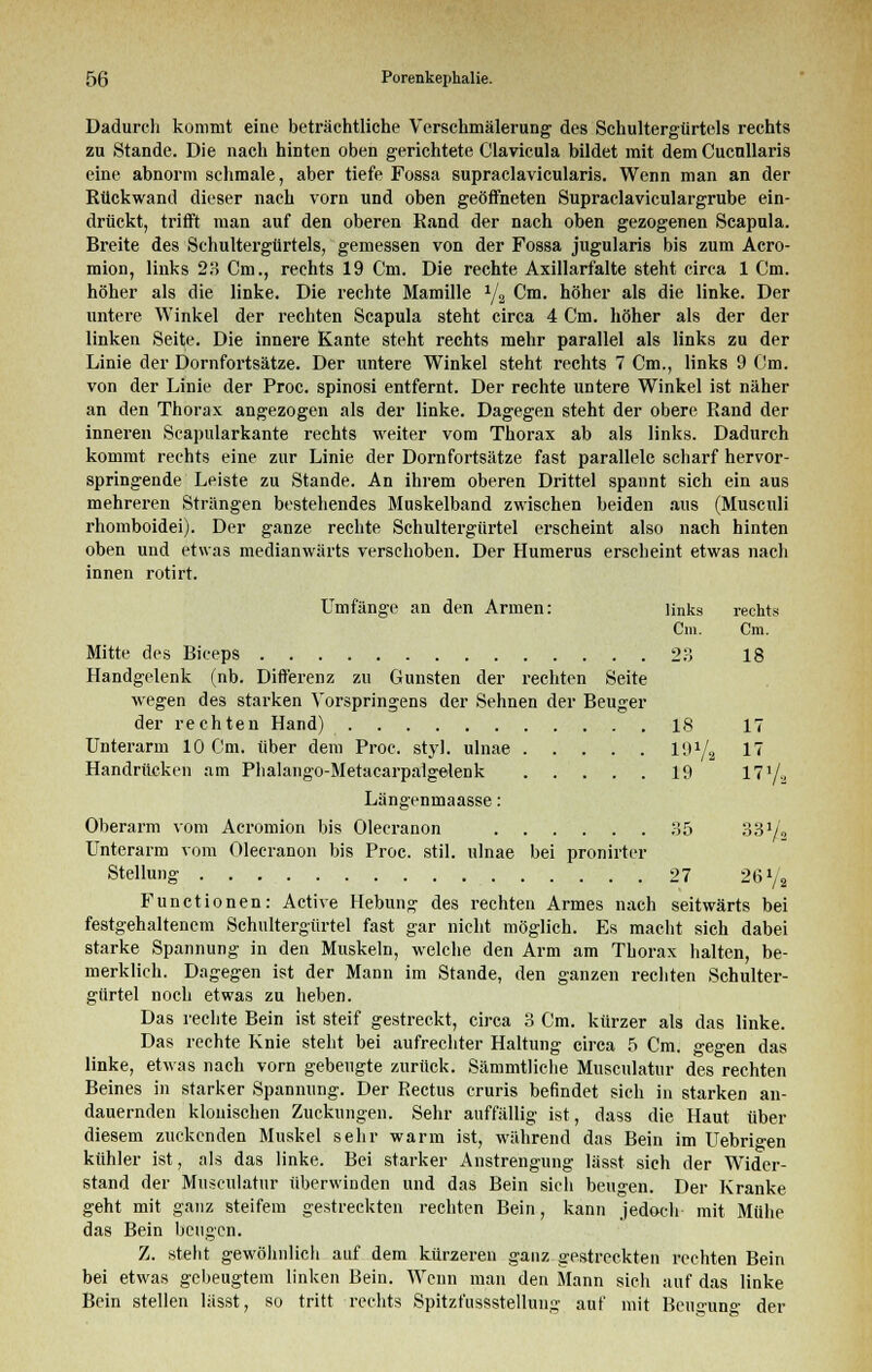 Dadurch kommt eine beträchtliche Verschmälerung des Schultergürtels rechts zu Stande. Die nach hinten oben gerichtete Clavicula bildet mit dem Cucnllaris eine abnorm schmale, aber tiefe Fossa supraclavicularis. Wenn man an der Rückwand dieser nach vorn und oben geöffneten Supraclaviculargrube ein- drückt, trifft man auf den oberen Rand der nach oben gezogenen Scapula. Breite des Schultergürtels, gemessen von der Fossa jugularis bis zum Acro- mion, links 23 Cm., rechts 19 Cm. Die rechte Axillarfalte steht circa 1 Cm. höher als die linke. Die rechte Mamille 1/2 Cm. höher als die linke. Der untere Winkel der rechten Scapula steht circa 4 Cm. höher als der der linken Seite. Die innere Kante steht rechts mehr parallel als links zu der Linie der Dornfortsätze. Der untere Winkel steht rechts 7 Cm., links 9 Cm. von der Linie der Proc. spinosi entfernt. Der rechte untere Winkel ist näher an den Thorax angezogen als der linke. Dagegen steht der obere Rand der inneren Scapularkante rechts weiter vom Thorax ab als links. Dadurch kommt rechts eine zur Linie der Dornfortsätze fast parallele scharf hervor- springende Leiste zu Stande. An ihrem oberen Drittel spannt sich ein aus mehreren Strängen bestehendes Muskelband zwischen beiden aus (Musculi rhomboidei). Der ganze rechte Schultergürtel erscheint also nach hinten oben und etwas medianwärts verschoben. Der Humerus erscheint etwas nach innen rotirt. Umfange an den Armen: links rechts Cm. Cm. Mitte des Biceps 23 18 Handgelenk (nb. Differenz zu Gunsten der rechten Seite wegen des starken Vorspringens der Sehnen der Beuger der rechten Hand) 18 17 Unterarm 10 Cm. über dem Proc. styl, ulnae 19*/a 17 Handrücken am Phalango-Metacarpalgelenk 19 171/., Längenmaasse: Oberarm vom Acromion bis Olecranon 35 33»/« Unterarm vom Olecranon bis Proc. stil. ulnae bei pronirter Stellung 27 26l/2 Functionen: Active Hebung des rechten Armes nach seitwärts bei festgehaltenem Schultergürtel fast gar nicht möglich. Es macht sich dabei starke Spannung in den Muskeln, welche den Arm am Thorax halten, be- merklich. Dagegen ist der Mann im Stande, den ganzen rechten Schulter- gürtel noch etwas zu lieben. Das rechte Bein ist steif gestreckt, circa 3 Cm. kürzer als das linke. Das rechte Knie steht bei aufrechter Haltung circa 5 Cm. gegen das linke, etwas nach vorn gebeugte zurück. Sämmtliche Musculatur des rechten Beines in starker Spannung. Der Rectus cruris befindet sich in starken an- dauernden klonischen Zuckungen. Sehr auffällig ist, dass die Haut über diesem zuckenden Muskel sehr warm ist, während das Bein im Uebrigen kühler ist, als das linke. Bei starker Anstrengung lässt sich der Wider- stand der Musculatur überwinden und das Bein sich beugen. Der Kranke geht mit ganz steifem gestreckten rechten Bein, kann jedoch mit Mühe das Bein beugen. Z. steht gewöhnlich auf dem kürzeren ganz gestreckten rechten Bein bei etwas gebeugtem linken Bein. Wenn man den Mann sich auf das linke Bein stellen lässt, so tritt rechts Spitzfussstellung auf mit Ben^un«- der