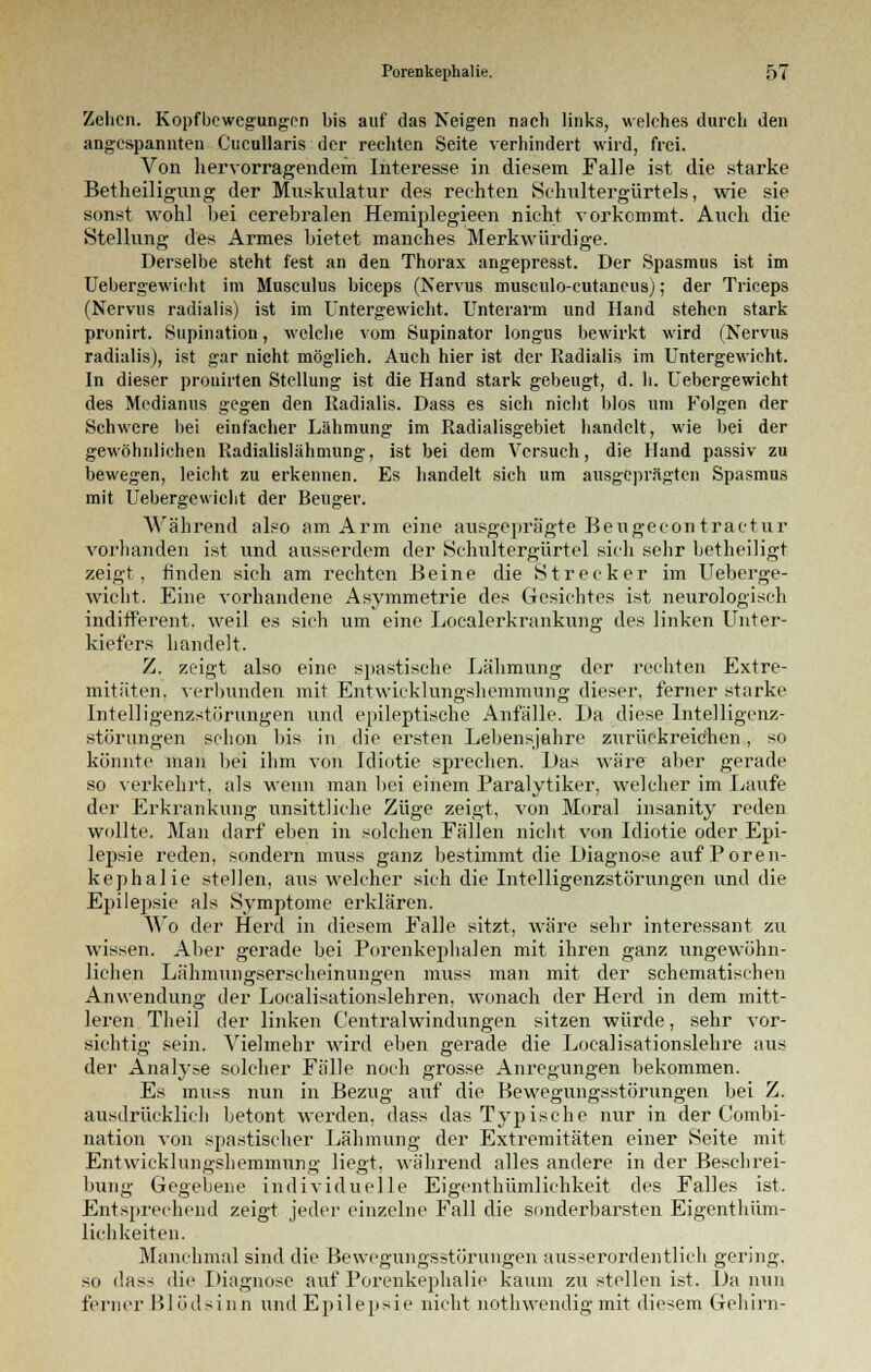 Zelicn. Kopfbewegungen bis auf das Neigen nach links, welches durch den angespannten Cucullaris der rechten Seite verhindert wird, frei. Von hervorragendem Interesse in diesem Falle ist die starke Betheiligung der Muskulatur des rechten Schultergürtels, wie sie sonst wohl bei cerebralen Hemiplegieen nicht vorkommt. Auch die Stellung des Armes bietet manches Merkwürdige. Derselbe steht fest an den Thorax angepresst. Der Spasmus ist im Uebergewicht im Musculus bieeps (Nervus museulo-cutaneus); der Triceps (Nervus radialis) ist im Untergewicht. Unterarm und Hand stehen stark pronirt. Stipulation, welche vom Supinator longus bewirkt wird (Nervus radialis), ist gar nicht möglich. Auch hier ist der Radialis im Untergewicht. In dieser prouirten Stellung ist die Hand stark gebeugt, d. li. Uebergewicht des Medianus gegen den Radialis. Dass es sich nicht Mos um Folgen der Schwere bei einfacher Lähmung im Radialisgebiet handelt, wie bei der gewöhnlichen Radialislähmung, ist bei dem Versuch, die Hand passiv zu bewegen, leicht zu erkennen. Es handelt sich um ausgeprägten Spasmus mit Uebergewicht der Beuger. Während also am Arm eine ausgeprägte Beugecon traetur vorhanden ist und ausserdem der Schultergürtel sich sehr betheiligt zeigt, finden sich am rechten Beine die Strecker im Ueberge- wicht. Eine vorhandene Asymmetrie des Gesichtes ist neurologisch indifferent, weil es sich um eine Localerkrankung des linken Unter- kiefers handelt. Z. zeigt also eine spastische Lähmung der rechten Extre- mitäten, verbunden mit Entwicklungshemmung dieser, ferner starke Intelligenzstörungen und epileptische Anfälle. Da diese Intelligenz- störungen schon bis in die ersten Lebensjahre zurückreichen, so könnte man bei ihm von Idiotie sprechen. Das wäre aber gerade so verkehrt, als wenn man bei einem Paralytiker, welcher im Laufe der Erkrankung unsittliche Züge zeigt, von Moral insanity reden wollte. Man darf eben in solchen Fällen nicht von Idiotie oder Epi- lepsie reden, sondern muss ganz bestimmt die Diagnose auf Poren- kephalie stellen, aus welcher sich die Intelligenzstörungen und die Epilepsie als Symptome erklären. Wo der Herd in diesem Falle sitzt, wäre sehr interessant zu wissen. Aber gerade bei Porenkephalen mit ihren ganz ungewöhn- lichen Lähmuno;sersclieinuno-en muss man mit der schematischen Anwendung der Localisationslehren, wonach der Herd in dem mitt- leren Theil der linken C'entralwindungen sitzen würde, sehr vor- sichtig sein. Vielmehr wird eben gerade die Localisationslehre aus der Analyse solcher Fälle noch grosse Anregungen bekommen. Es muss nun in Bezug auf die Bewegungsstörungen bei Z. ausdrücklich betont werden, dass das Typische nur in der Combi- nation von spastischer Lähmung der Extremitäten einer Seite mit Entwicklungshemmung liegt, während alles andere in der Beschrei- bung Gegebene individuelle Eigentbümlichkeit des Falles ist. Entsprechend zeigt jeder einzelne Fall die sonderbarsten Eigentüm- lichkeiten. Manchmal sind die Bewegungsstörungen ausserordentlich gering. so das- die Diagnose auf Porenkephalie kaum zu stellen ist. Da nun ferner Blödsinn und Epilepsie nicht nothwendig mit diesem Gehirn-