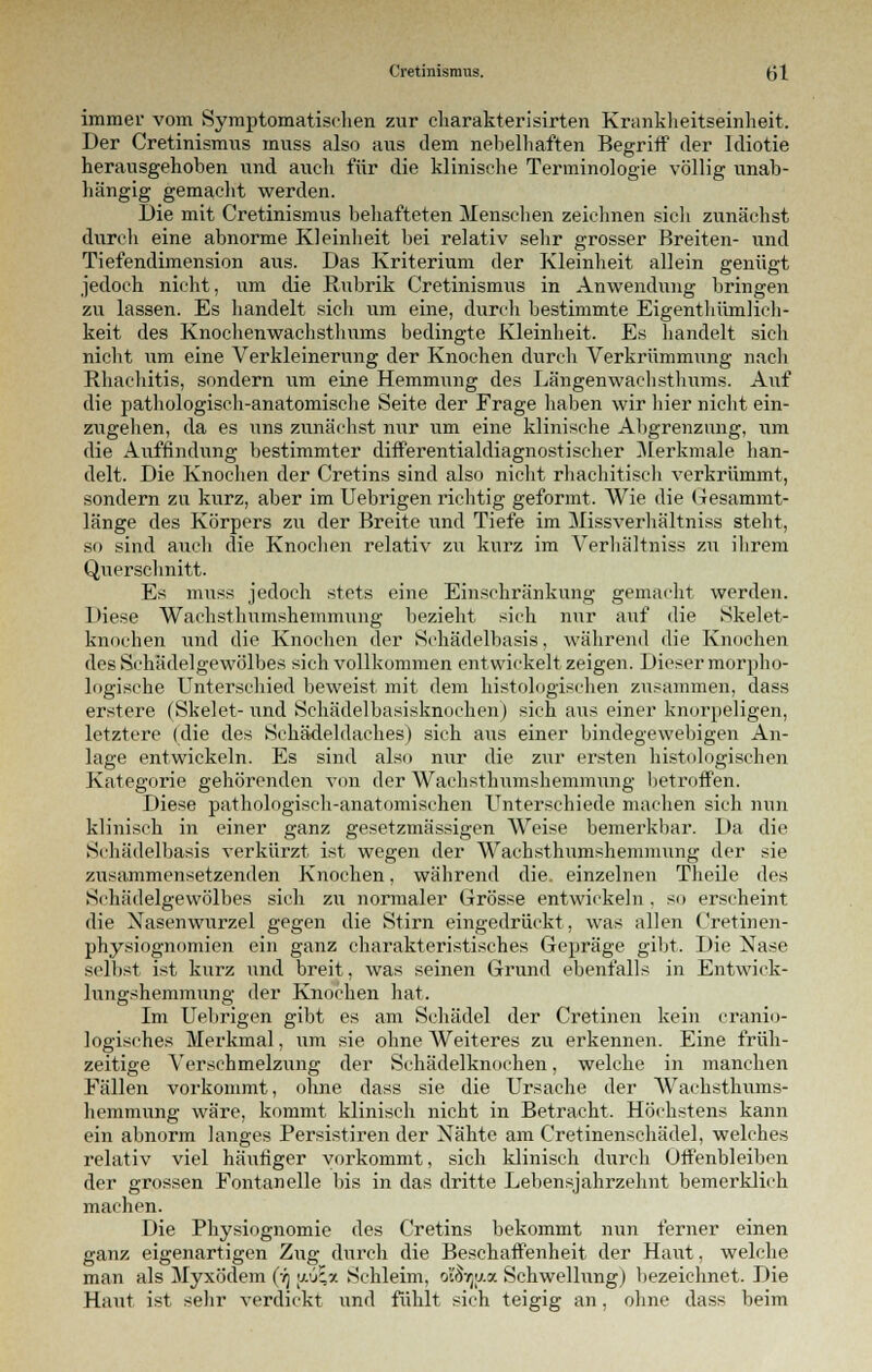 immer vom Symptomatischen zur charakterisirten Krankheitseinheit. Der Cretinismus muss also aus dem nebelhaften Begriff der Idiotie herausgehoben und auch für die klinische Terminologie völlig unab- hängig gemacht werden. Die mit Cretinismus behafteten Menschen zeichnen sich zunächst durch eine abnorme Kleinheit bei relativ sehr grosser Breiten- und Tiefendimension aus. Das Kriterium der Kleinheit allein genügt jedoch nicht, um die Rubrik Cretinismus in Anwendung bringen zu lassen. Es handelt sicli um eine, durch bestimmte Eigenthümlich- keit des Knochenwachsthums bedingte Kleinheit. Es handelt sich nicht um eine Verkleinerung der Knochen durch Verkrümmung nacli Rhachitis, sondern um eine Hemmung des Längenwaclisthums. Auf die pathologisch-anatomische Seite der Frage haben wir liier niclit ein- zugehen, da es uns zunächst nur um eine klinische Abgrenzung, um die Auffindung bestimmter differentialdiagnostiseher Merkmale han- delt. Die Knochen der Cretins sind also nicht rhachitiseh verkrümmt, sondern zu kurz, aber im Uebrigen richtig geformt. Wie die Gesammt- länge des Körpers zu der Breite und Tiefe im Missverhältniss steht, so sind auch die Knochen relativ zu kurz im Verhältniss zu ihrem Querschnitt. Es muss jedoch stets eine Einschränkung gemacht werden. Diese Wachsthumshemnmng bezieht sich nur auf die Skelet- knochen und die Knochen der Schädelbasis, während die Knochen des Schädelgewölbes sich vollkommen entwickelt zeigen. Dieser morpho- logische Unterschied beweist mit dem histologischen zusammen, dass erstere (Skelet-und Schädelbasisknochen) sich aus einer knorpeligen, letztere (die des Schädeldaches) sich aus einer bindegewebigen An- lage entwickeln. Es sind also nur die zur ersten histologischen Kategorie gehörenden von der Wachsthumshemmung betroffen. Diese pathologisch-anatomischen Unterschiede machen sich nun klinisch in einer ganz gesetzmässigen Weise bemerkbar. Da die Schädelbasis verkürzt ist wegen der AVachsthumshemmung der sie zusammensetzenden Knochen, während die. einzelnen Theile des Schädelgewölbes sich zu normaler Grösse entwickeln . so erscheint die Nasenwurzel gegen die Stirn eingedrückt, was allen Cretinen- physiognomien ein ganz charakteristisches Gepräge gibt. Die Nase selbst ist kurz und breit, was seinen Grund ebenfalls in Entwick- lungshemmung der Knochen hat. Im Uebrigen gibt es am Schädel der Cretinen kein cranio- logisches Merkmal, um sie ohne Weiteres zu erkennen. Eine früh- zeitige Verschmelzung der Schädelknochen, welche in manchen Fällen vorkommt, ohne dass sie die Ursache der Wachsthums- hemmung wäre, kommt klinisch nicht in Betracht. Höchstens kann ein abnorm langes Persistiren der Nähte am Cretinenschädel, welches relativ viel häufiger vorkommt, sich klinisch durch Offenbleiben der grossen Fontanelle bis in das dritte Lebensjahrzehnt bemerklieh machen. Die Physiognomie des Cretins bekommt nun ferner einen ganz eigenartigen Zug durch die Beschaffenheit der Haut, welche man als Myxödem (•/) w'Jiy. Schleim, o'^ijy.a Schwellung) bezeichnet. Die Haut ist sehr verdickt und fühlt sich teigig an. ohne dass beim