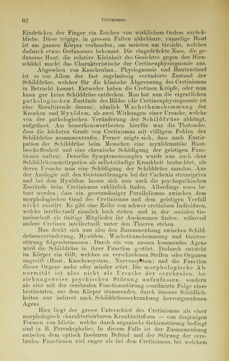 Eindrücken der Finger ein Zeichen von wirklichem (Jedem zurück- bliebe. Diese teigige, in grossen Falten abhebbare, runzelige Haut ist am ganzen Körper vorbanden, am meisten am Gesicht, welches dadurch etwas Gedunsenes bekommt. Die eingedrückte Nase, die ge- dunsene Haut, die relative Kleinheit des Gesichtes gegen den Hirn- schädel macht das Charakteristische der Cretinenphysiognomie aus. Abgesehen von Knochenbau. Physiognomie und Hautzustand ist es vor Allem der fast regelmässig veränderte Zustand der Schilddrüse, welcher für die klinische Abgrenzung des Cretinismus in Betracht kommt. Entweder haben die Cretinen Kröpfe, oder man kann gar keine Schilddrüse entdecken. Man hat nun die eigentlichen pathologischen Zustände des Bildes (die Cretinenphysiognomie ist eine Resultirende daraus), nämlich Wachsthumshemmung der Knochen und Myxödem, als zwei Wirkungen einer Ursache, welche von der pathologischen Veränderung der Schilddrüse abhängt, aufgefasst. Am bemerkenswerthesten hierfür war die Thatsache, dass die höchsten Grade von Cretinismus mit völligem Fehlen der Schilddrüse zusammentrafen. Ferner zeigte sich, dass nach Exstir- pation der Schilddrüse beim Menschen eine myxödematöse Haut- beschaffenheit und eine chronische Schädigung der geistigen Func- tionen auftrat. Derselbe Symptomencomplex wurde nun auch ohne Schilddrüsenexstirpation als selbstständige Krankheit beobachtet, als deren Ursache man eine Schädigung der Schilddrüse annahm. Aus der Analogie mit den Geistesstörungen beider Caehexia strumipriva und bei dem Myxödem lassen sich nun auch die psychopathischen Zustände beim Cretinismus erklärlich finden. Allerdings muss be- tont werden, dass ein gesetzmässiger Parallelismus zwischen dem morphologischen Grad des Cretinismus und dem geistigen Verfall nicht existirt. Es gibt eine Reihe von schwer cretinösen Individuen, welche intellectuell ziemlich hoch stehen und in der socialen Ge- meinschaft als thätige Mitglieder ihr Auskommen finden, während andere Cretinen intellectuell unter den Thieren stellen. Man denkt sich nun also den Zusammenhang zwischen Schild- drüsenveränderung, Myxödem, Wachsthumshemmung und Geistes- störung folgendermassen: Durch ein von aussen kommendes Agens wird die Schilddrüse in ihrer Function gestört, Dadurch entsteht im Körper ein Gift, welches an verschiedenen Stellen oder Organen angreift (Haut, Knochensystem, Nervensystem) und die Function dieser Organe mehr oder minder stört. Die morphologische Ab- normität ist also nicht als Ursache der cerebralen, be- ziehungsweise psychischen Störung aufzufassen, sondern als eine mit der cerebralen Funetionsstörung coordinirte Folge eines bestimmten, aus dem Körper stammenden, durch äussere Schädlich- keiten nur indirect nach Sehilddrüsenerkrankung; hervorgerufenen gens. Hier liegt der grosse Unterschied des Cretinismus als einer morphologisch charakterisirbaren Krankheitsform — von denjenigen Formen von Idiotie, welche durch organische Gehirnstörung bedingt sind (z. B. Porenkephalie). In diesem Falle ist der Zusammenhang zwischen dem optisch fassbaren Befund und der Störung der cere- bralen Functionen viel enger als bei dem Cretinismus, bei welchem