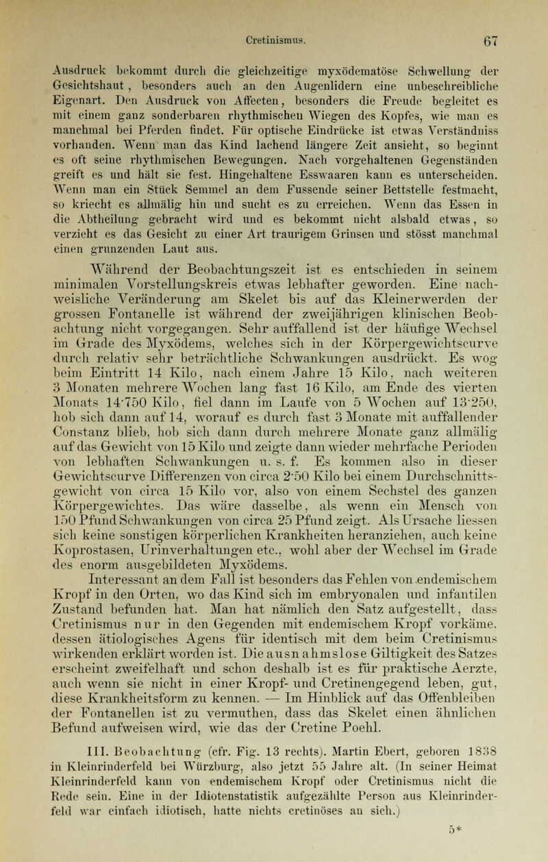 Ausdruck bekommt durch die gleichzeitige myxödematöse Schwellung der Gesichtshaut , besonders auch an den Augenlidern eine unbeschreibliche Eigenart. Den Ausdruck von Affeeteu, besonders die Freude begleitet es mit einem ganz sonderbaren rhythmischen Wiegen des Kopfes, wie man es manchmal bei Pferden findet. Für optische Eindrücke ist etwas Verständniss vorhanden. Wenn man das Kind lachend längere Zeit ansieht, so beginnt es oft seine rhythmischen Bewegungen. Nach vorgehaltenen Gegenständen greift es und hält sie fest. Hingehaltene Esswaaren kaun es unterscheiden. Wenn man ein Stück Semmel an dem Fussende seiner Bettstelle festmacht, so kriecht es allmälig hin und sucht, es zu erreichen. Wenn das Essen in die Abtheilung gebracht wird und es bekommt nicht alsbald etwas, so verzieht es das Gesicht zu einer Art traurigem Grinsen und stösst manchmal einen grunzenden Laut aus. Während der Beobaehtungszeit ist es entschieden in seinem minimalen Vorstellungskreis etwas lebhafter geworden. Eine nach- weisliche Veränderung am Skelet bis auf das Kleinerwerden der grossen Fontanelle ist während der zweijährigen klinischen Beob- achtung nicht vorgegangen. Sehr auffallend ist der häutige Wechsel im Grade des Myxödems, welches sich in der Körpergewichtseurve durch relativ sehr beträchtliche Schwankungen ausdrückt. Es wog beim Eintritt 14 Kilo, nach einem Jahre 15 Kilo, nach weiteren 3 Monaten mehrere Wochen lang fast 16 Kilo, am Ende des vierten Monats 14750 Kilo, fiel dann im Laufe von 5 Wochen auf 13*250, hob sich dann auf 14, worauf es durch fast 3 Monate mit auffallender Constanz blieb, hob sich dann durch mehrere Monate ganz allmälig auf das Gewicht von 15 Kilo und zeigte dann wieder mehrfache Perioden von lebhaften Schwankungen u. s. f. Es kommen also in dieser Gewichtscurve L>ifferenzen von circa 2*50 Kilo bei einem Durchschnitts- gewicht von circa 15 Kilo vor, also von einem Sechstel des ganzen Körpergewichtes. Das wäre dasselbe, als wenn ein Mensch von 150 Pfund Schwankungen von circa 25 Pfund zeigt. Als Ursache Hessen sich keine sonstigen körperlichen Krankheiten heranziehen, auch keine Koprostasen, Urinverhaltungen etc., wohl aber der Wechsel im Grade des enorm ausgebildeten Myxödems. Interessant an dem Fall ist besonders das Fehlen von endemischem Kropf in den Orten, wo das Kind sich im embryonalen und infantilen Zustand befunden hat. Man hat nämlich den Satz aufgestellt, dass Cretinismus nur in den Gegenden mit endemischem Kropf vorkäme, dessen ätiologisches Agens für identisch mit dem beim Cretinismus wirkenden erklärt worden ist. Die ausnahmslose Giltigkeit des Satzes erscheint zweifelhaft und schon deshalb ist es für praktische Aerzte. auch wenn sie nicht in einer Kropf-und Cretinengegend leben, gut, diese Krankheitsform zu kennen. — Im Hinblick auf das Offenbleiben der Fontanellen ist zu vermuthen, dass das Skelet einen ähnlichen Befund aufweisen wird, wie das der Cretine Poehl. III. Beobachtung (cfr. Fig. 13 rechts). Martin Ebert, geboren 1838 in Kleinrinderfeld bei Würzburg, also jetzt 55 Jahre alt. (In seiner Heimat Kleinrinderfeld kann von endemischem Kropf oder Cretinismus nicht die Rede sein. Eine in der Idiotenstatistik aufgezählte Person aus Kleinrinder- feld war einfach idiotisch, hatte nichts cretinöses an sich.j 5*