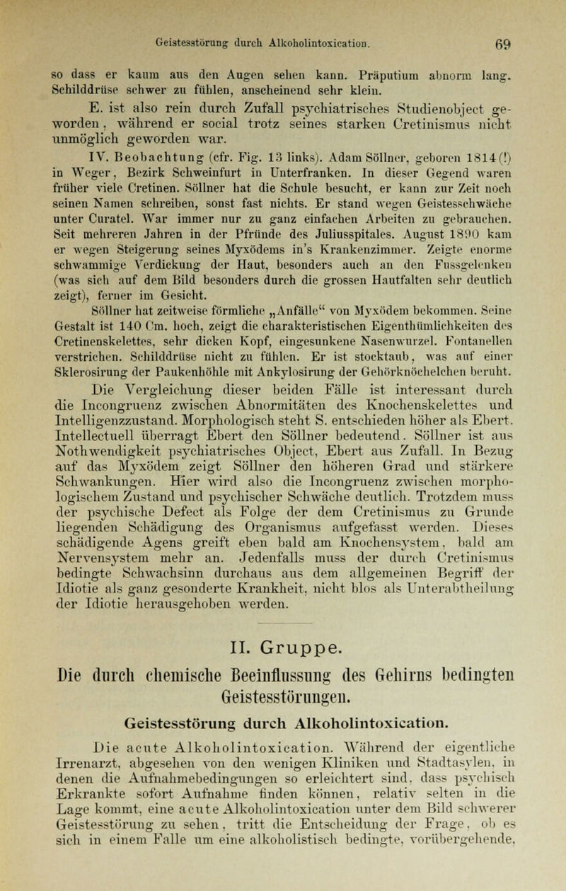 so dass er kaum aus den Augen sehen kann. Präputium abnorm lang. Schilddrüse schwer zu fühlen, anscheinend sehr klein. E. ist also rein durch Zufall psychiatrisches Studienobject ge- worden , während er social trotz seines starken Cretinismus nicht unmöglich geworden war. IV. Beobachtung (cfr. Fig. 13 links). Adam Söllner, geboren 1814(!) in Weger, Bezirk Schweinfurt in Unterfranken. In dieser Gegend waren früher viele Cretinen. Söllner hat die Schule besucht, er kann zur Zeit noch seinen Namen schreiben, sonst fast nichts. Er stand wegen Geistesschwäche unter Curatel. War immer nur zu ganz einfachen Arbeiten zu gebrauchen. Seit mehreren Jahren in der Pfründe des Juliusspitales. August 1890 kam er wegen Steigerung seines Myxödems in's Krankenzimmer. Zeigte enorme schwammige Verdickung der Haut, besonders auch an den Fussgelenken (was sich auf dem Bild besonders durch die grossen Hautfalten sehr deutlich zeigt), ferner im Gesicht. Söllner hat zeitweise förmliche „Anfälle von Myxödem bekommen. Seim- Gestalt ist 140 Cm. hoch, zeigt die charakteristischen Eigenthümlichkeiten des Cretinenskelettes, sehr dicken Kopf, eingesunkene Nasenwurzel. Fontanellen verstrichen. Schilddrüse nicht zu fühlen. Er ist stocktaub, was auf einer Sklerosirung der Paukenhöhle mit Ankylosirung der Gehörknöchelchen beruht. Die Vergleiehung dieser beiden Fälle ist interessant durch die Incongruenz zwischen Abnormitäten des Knochenskelettes und Intelligenzzustand. Morphologisch steht S. entschieden höher als Ebert. Intellectuell überragt Ebert den Söllner bedeutend. Söllner ist aus Nothwendigkeit psychiatrisches Object, Ebert aus Zufall. In Bezug auf das Myxödem zeigt Söllner den höheren Grad und stärkere Schwankungen. Hier wird also die Incongruenz zwischen morpho- logischem Zustand und psychischer Schwäche deutlich. Trotzdem muss der psychische Defect als Folge der dem Cretinismus zu Grunde liegenden Schädigung des Organismus aufgefasst werden. Dieses schädigende Agens greift eben bald am Knochensystem. bald am Nervensystem mehr an. Jedenfalls muss der durch Cretinismus bedingte Sehwachsinn durchaus aus dem allgemeinen Begriff der Idiotie als ganz gesonderte Krankheit, nicht blos als Unterabtheilung der Idiotie herausgehoben werden. II. Gruppe. Die durch chemische Beeinflussung des Gehirns bedingten Geistesstörungen. Geistesstörung durch Alkoholintoxication. Die acute Alkoholintoxication. Während der eigentliche Irrenarzt, abgesehen von den wenigen Kliniken und Stadtasylen, in denen die Aufnahmebedingungen so erleichtert sind, dass psychisch Erkrankte sofort Aufnahme finden können, relativ selten in die Lage kommt, eine acute Alkoholintoxication unter dem Bild schwerer Geistesstörung zu sehen. tritt die Entscheidung der Frage. ob es sich in einem Falle um eine alkoholistisch bedingte, vorübergehende.