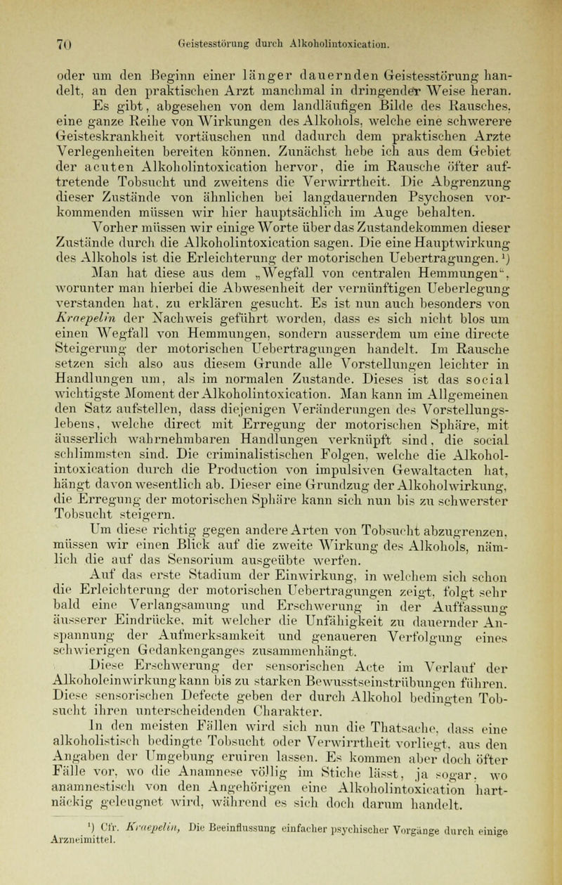 oder um den -Beginn einer länger dauernden Geistesstörung han- delt, an den praktischen Arzt manchmal in dringender Weise heran. Es gibt, abgesehen von dem landläufigen Bilde des Rausches, eine ganze Reihe von Wirkungen des Alkohols, welche eine schwerere Geisteskrankheit vortäuschen und dadurch dem praktischen Arzte Verlegenheiten bereiten können. Zunächst hebe ich aus dem Gebiet der acuten Alkoholintoxieation hervor, die im Rausche öfter auf- tretende Tobsucht und zweitens die Verwirrtheit. Die Abgrenzung dieser Zustände von ähnlichen bei langdauernden Psychosen vor- kommenden müssen wir hier hauptsächlich im Auge behalten. \7orher müssen wir einige Worte über das Zustandekommen dieser Zustände durch die Alkoholintoxieation sagen. Die eine Hauptwirkung des Alkohols ist die Erleichterung der motorischen Uebertragungen.1) Man hat diese aus dem „Wegfall von centralen Hemmungen'', worunter man hierbei die Abwesenheit der vernünftigen Ueberlegung verstanden hat. zu erklären gesucht. Es ist nun auch besonders von Kmepelin der Nachweis geführt worden, dass es sich nicht blos um einen Wegfall von Hemmungen, sondern ausserdem um eine directe Steigerung der motorischen Uebertragungen handelt. Im Rausche setzen sich also aus diesem Grunde alle Vorstellungen leichter in Handlungen um, als im normalen Zustande. Dieses ist das social wichtigste Moment der Alkoholintoxieation. Man kann im Allgemeinen den Satz aufstellen, dass diejenigen Veränderungen des Vorstellungs- lebens, welche direct mit Erregung der motorischen Sphäre, mit äusserlich wahrnehmbaren Handlungen verknüpft sind, die social schlimmsten sind. Die criminalistischen Folgen, welche die Alkohol- intoxieation durch die Production von impulsiven Gewaltacten hat, hängt davon wesentlich ab. Dieser eine Grundzug der Alkoholwirkung, die Erregung der motorischen Sphäre kann sich nun bis zu schwerster Tobsucht steigern. Um diese richtig gegen andere Arten von Tobsucht abzugrenzen, müssen wir einen Blick auf die zweite Wirkung des Alkohols, näm- lich die auf das Sensorium ausgeübte werfen. Auf das erste Stadium der Einwirkung, in welchem sich schon die Erleichterung der motorischen Uebertragungen zeigt, folgt sehr bald eine Verlangsamung und Erschwerung in der Auffassung äusserer Eindrücke, mit welcher die Unfähigkeit zu dauernder An- spannung der Aufmerksamkeit und genaueren Verfolgung eines schwierigen Gedankenganges zusammenhängt. Diese Erschwerung der sensorischen Acte im Verlauf der Alkoholeinwirkung kann bis zu starken Bewusstseinstrübungen führen. Diese sensorischen Defecte geben der durch Alkohol bedingten Tob- sucht ihren unterscheidenden Charakter. in den meisten Fällen wird sich nun die Thatsache, dass eine alkoholistisch bedingte Tobsucht oder Verwirrtheit vorliegt, aus den Angaben der Umgebung eruiren lassen. Es kommen aber doch öfter Fälle vor, wo die Anamnese völlig im Stiche lässt, ja sogar, wo anamnestisch von den Angehörigen eine Alkoholintoxieation hart- näckig geleugnet wird, während es sich doch darum handelt. ') Cfr. Kraepelin, Die Beeinflussung einfacher psychischer Vorgänge durch einige Arzneimittel.