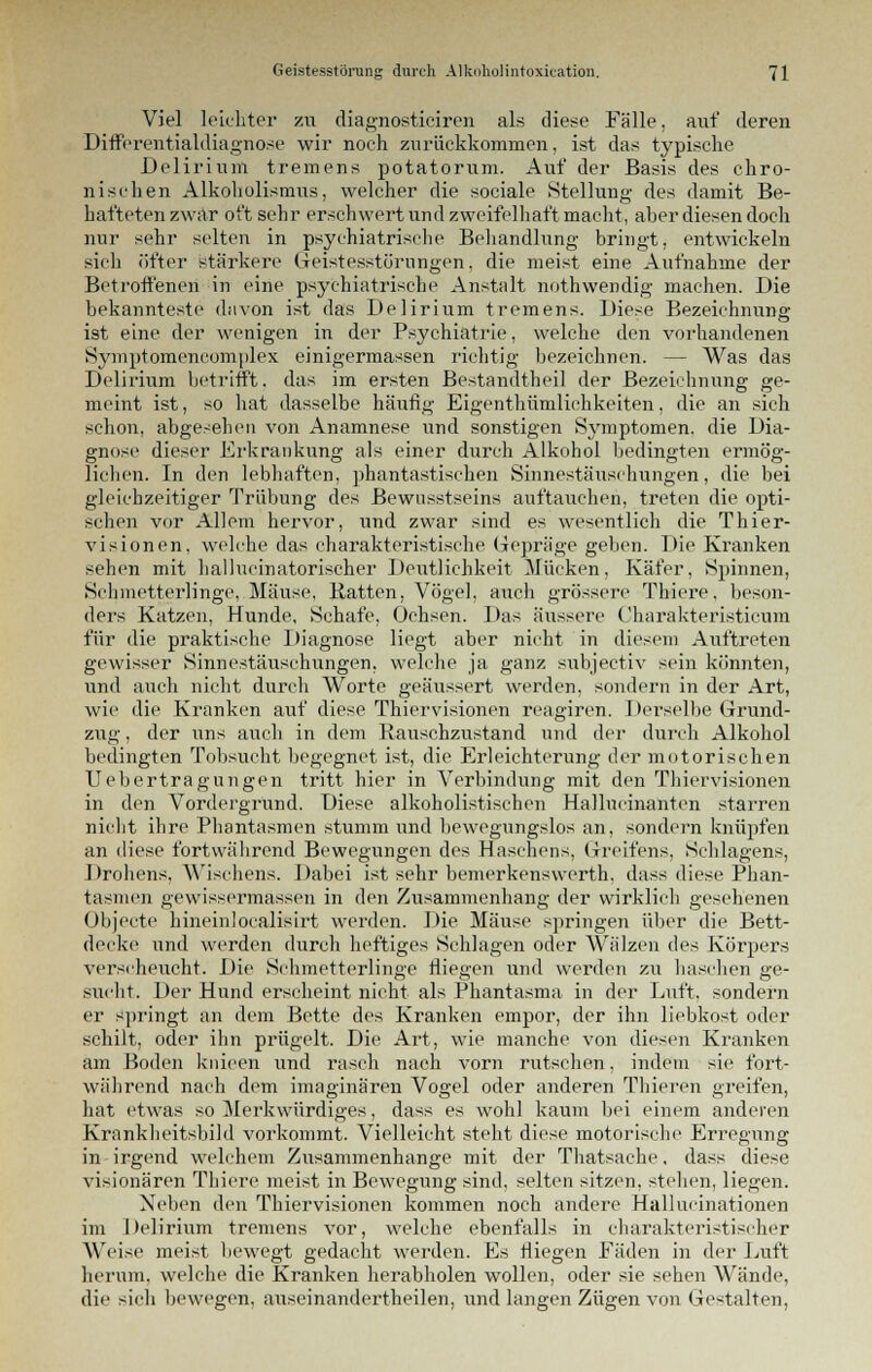 Viel leichter zu diagnosticiren als diese Fälle, auf deren Differentialdiagnose wir noch zurückkommen, ist das typische Delirium tremens potatorum. Auf der Basis des chro- nischen Alkoholismus, welcher die sociale Stellung des damit Be- hafteten zwar oft sehr erschwert und zweifelhaft macht, aber diesen doch nur sehr selten in psychiatrische Behandlung bringt, entwickeln sich öfter stärkere Geistesstörungen, die meist eine Aufnahme der Betroffenen in eine psychiatrische Anstalt nothwendig machen. Die bekannteste davon ist das Delirium tremens. Diese Bezeichnung ist eine der wenigen in der Psychiatrie, welche den vorhandenen Symptomcncomplex einigermassen richtig bezeichnen. — Was das Delirium betrifft, das im ersten Bestandtheil der Bezeichnung ge- meint ist, so hat dasselbe häufig Eigenthümlichkeiten, die an sich schon, abgesehen von Anamnese und sonstigen Symptomen, die Dia- gnose dieser Erkrankung als einer durch Alkohol bedingten ermög- lichen. In den lebhaften, phantastischen Sinnestäuschungen, die bei gleichzeitiger Trübung des Bewusstseins auftauchen, treten die opti- schen vor Allem hervor, und zwar sind es wesentlich die Thier- visionen, welche das charakteristische Gepräge geben. Die Kranken sehen mit hallucinatorischer Deutlichkeit Mücken, Käfer. Spinnen, Schmetterlinge, Mäuse, Ratten, Vögel, auch grössere Thiere, beson- ders Katzen, Hunde, Schafe. Ochsen. Das äussere Charakteristicnm für die praktische Diagnose liegt aber nicht in diesem Auftreten gewisser Sinnestäuschungen, welche ja ganz subjeetiv sein könnten, und auch nicht durch Worte geäussert werden, sondern in der Art, wie die Kranken auf diese Thiervisionen reagiren. Derselbe Grund- zug , der uns auch in dem Rauschzustand und der durch Alkohol bedingten Tobsucht begegnet ist, die Erleichterung der motorischen Uebertragungen tritt hier in Verbindung mit den Thiervisionen in den Vordergrund. Diese alkoholistischen Hallueinanten starren nicht ihre Phantasmen stumm und bewegungslos an, sondern knüpfen an diese fortwährend Bewegungen des Haschens, Greifens, Schiagens, Drohens, Wischens. Dabei ist sehr bemerkenswerth. dass diese Phan- tasmen gewissermassen in den Zusammenhang der wirklich gesehenen Objecte hineinlocalisirt werden. Die Mäuse springen über die Bett- decke und werden durch heftiges Schlagen oder Wälzen des Körpers verscheucht. Die Schmetterlinge fliegen und werden zu haschen ge- sucht. Der Hund erscheint nicht als Phantasma in der Luft, sondern er springt an dem Bette des Kranken empor, der ihn liebkost oder schilt, oder ihn prügelt. Die Art, wie manche von diesen Kranken am Boden knieen und rasch nach vorn rutschen, indem sie fort- während nach dem imaginären Vogel oder anderen Thieren greifen, hat etwas so Merkwürdiges, dass es wohl kaum bei einem anderen Krankheitsbild vorkommt. Vielleicht steht diese motorische Erregung in irgend welchem Zusammenhange mit der Thatsache, dass diese visionären Thiere meist in Bewegung sind, selten sitzen, stehen, liegen. Neben den Thiervisionen kommen noch andere Hallueinationen im Delirium tremens vor, welche ebenfalls in charakteristischer Weise meist bewegt gedacht werden. Es fliegen Fäden in der Luft herum, welche die Kranken herabholen wollen, oder sie sehen Wände, die sich bewegen, auseinandertheilen, und langen Zügen von Gestalten,