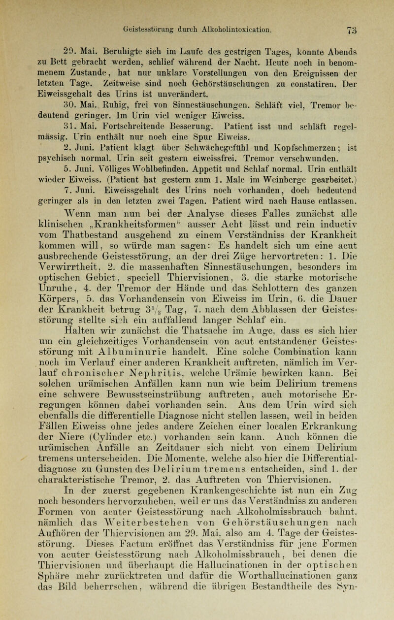 29. Mai. Beruhigte sich im Laufe des gestrigen Tages, konnte Abends zu Bett gebracht werden, schlief während der Nacht. Heute noch in benom- menem Zustande, hat nur unklare Vorstellungen von den Ereignissen der letzten Tage. Zeitweise sind noch Gehörstäuschungen zu constatiren. Der Eiweissgehalt des Urins ist unverändert. 30. Mai. Ruhig, frei von Sinnestäuschungen. Schläft viel, Tremor be- deutend geringer. Im Urin viel weniger Eiweiss. 31. Mai. Fortschreitende Besserung. Patient isst und schläft regel- mässig. Urin enthält nur noch eine Spur Eiweiss. 2. Juni. Patient klagt über Schwächegefühl und Kopfschmerzen; ist psychisch normal. Urin seit gestern eiweissfrei. Tremor verschwunden. 5. Juni. Völliges Wohlbefinden. Appetit und Schlaf normal. Urin enthält wieder Eiweiss. (Patient hat gestern zum 1. Male im Weinberge gearbeitet.) T.Juni. Eiweissgehalt des Urins noch vorhanden, doch bedeutend geringer als in den letzten zwei Tagen. Patient wird nach Hause entlassen. Wenn man nun bei der Analyse dieses Falles zunächst alle klinischen „Krankheitsformen' ausser Acht lässt und rein inductiv vom Thatbestand ausgehend zu einem Verständniss der Krankheit kommen will, so würde man sagen: Es handelt sich um eine acut ausbrechende Geistesstörung, an der drei Züge hervortreten: 1. Die Verwirrtheit, 2. die massenhaften Sinnestäuschungen, besonders im optischen Gebiet, speciell Thiervisionen, 3. die starke motorische Unruhe, 4. der Tremor der Hände und das Schlottern des ganzen Körpers, 5. das Vorhandensein von Eiweiss im Urin, (5. die Dauer der Krankheit betrug 3'/a Tag, 7. nach dem Abblassen der Geistes- störung stellte si'h ein auffallend langer Schlaf ein. Halten wir zunächst die Thatsache im Auge, dass es sich hier um ein gleichzeitiges Vorhandensein von acut entstandener Geistes- störung mit Albuminurie handelt. Eine solche Combination kann noch im Verlauf einer anderen Krankheit auftreten, nämlich im Ver- lauf chronischer Nephritis, welche Urämie bewirken kann. Bei solchen urämischen Anfällen kann nun wie beim Delirium tremens eine schwere Bewusstseinstrübung auftreten, auch motorische Er- regungen können dabei vorhanden sein. Aus dem Urin wird sich ebenfalls die difl'erentielle Diagnose nicht stellen lassen, weil in beiden Fällen Eiweiss ohne jedes andere Zeichen einer localen Erkrankung der Niere (Cylinder etc.) vorbanden sein kann. Auch können die urämischen Anfälle an Zeitdauer sich nicht von einem Delirium tremens unterscheiden. Die Momente, welche also hier die Differential- diagnose zu Gunstendes Delirium tremens entscheiden, sind 1. der charakteristische Tremor, 2. das Auftreten von Thiervisionen. In der zuerst gegebenen Krankengeschichte ist nun ein Zug noch besonders hervorzuheben, weil er uns das Verständniss zu anderen Formen von acuter Geistesstörung nach Alkoholmissbrauch bahnt, nämlich das Weiterbestehen von Gehörstäuschungen nach Aufhören der Thiervisionen am 29. Mai, also am 4. Tage der Geistes- störung. Dieses Factum eröffnet das Verständniss für jene Formen von acuter Geistesstörung nach Alkoholmissbrauch, bei denen die Thiervisionen und überhaupt die Hallucinationen in der optischen Sphäre mehr zurücktreten und dafür die Worthallucinationen ganz das Bild beherrschen, während die übrigen Bestandteile des Syn-