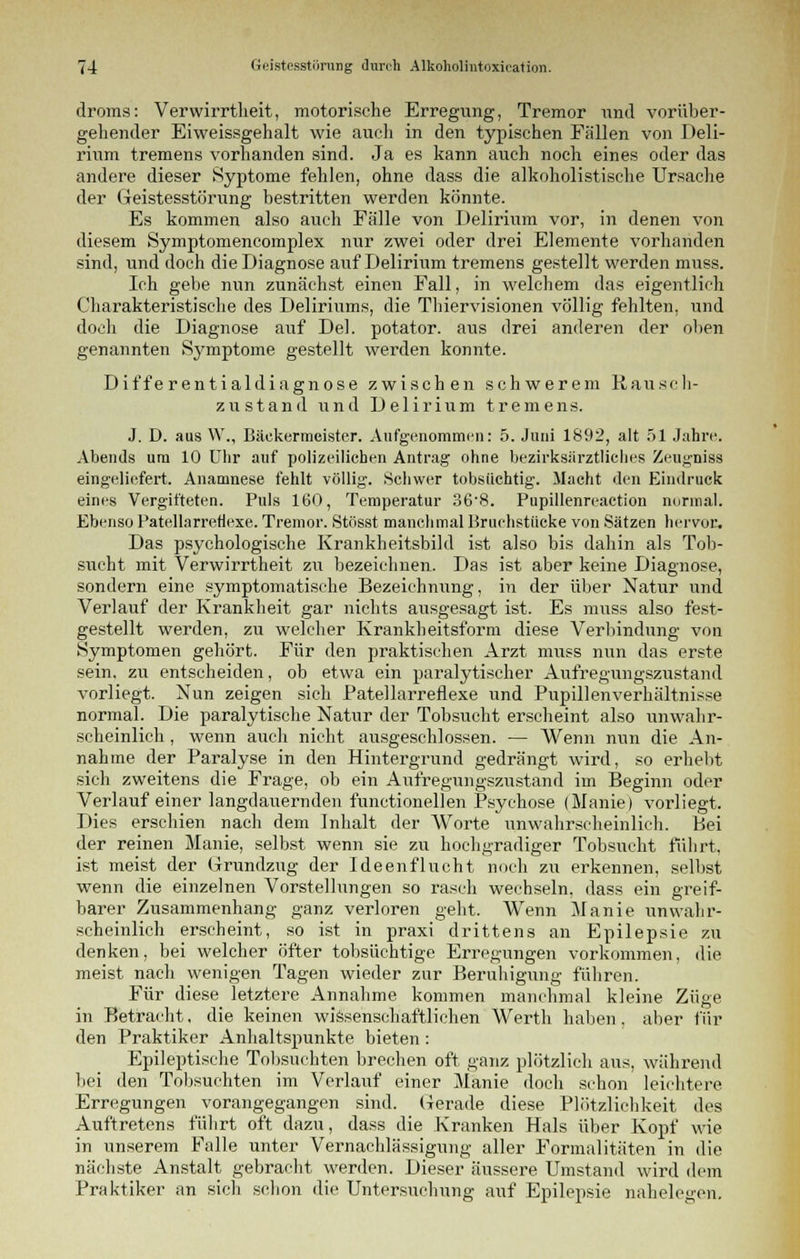 droms: Verwirrtheit, motorische Erregung, Tremor und vorüber- gehender Eiweissgehalt wie auch in den typischen Fällen von Deli- rium tremens vorhanden sind. Ja es kann auch noch eines oder das andere dieser Syptome fehlen, ohne dass die alkoholistische Ursache der Geistesstörung bestritten werden könnte. Es kommen also auch Fälle von Delirium vor, in denen von diesem Symptomencomplex nur zwei oder drei Elemente vorhanden sind, und doch die Diagnose auf Delirium tremens gestellt werden muss. Ich gebe nun zunächst einen Fall, in welchem das eigentlich Charakteristische des Deliriums, die Thiervisionen völlig fehlten, und doch die Diagnose auf Del. potator. aus drei anderen der oben genannten Symptome gestellt werden konnte. Differentialdiagnose zwischen schwerem Rausch- zustand und Delirium tremens. J. D. aus W., Bäckermeister. Aufgenommen: 5. Juni 1892, alt 51 Jahre. Abends um 10 Uhr auf polizeilichen Antrag ohne bezirksärztliches Zeugniss eingeliefert. Anamnese fehlt völlig. Schwer tobsüchtig. Macht den Eindruck eines Vergifteten. Puls 160, Temperatur 36-8. Pupillenreaction normal. Ebenso PatellarreHexe. Tremor. Stösst manchmal Bruchstücke von Sätzen hervor. Das psychologische Krankheitsbild ist also bis dahin als Tob- sucht mit Verwirrtheit zu bezeichnen. Das ist aber keine Diagnose, sondern eine symptomatische Bezeichnung, in der über Natur und Verlauf der Krankheit gar nichts ausgesagt ist. Es muss also fest- gestellt werden, zu welcher Krankheitsform diese Verbindung von Symptomen gehört. Für den praktischen Arzt muss nun das erste sein, zu entscheiden, ob etwa ein paralytischer Aufregungszustand vorliegt. Nun zeigen sich Patellarreflexe und Pupillenverhältnisse normal. Die paralytische Natur der Tobsucht erscheint also unwahr- scheinlich , wenn auch nicht ausgeschlossen. — Wenn nun die An- nahme der Paralyse in den Hintergrund gedrängt wird, so erhebt sich zweitens die Frage, ob ein Aufregungszustand im Beginn oder Verlauf einer langdauernden functionellen Psychose (Manie) vorliegt. Dies erschien nach dem Inhalt der Worte unwahrscheinlich. Bei der reinen Manie, selbst wenn sie zu hochgradiger Tobsucht führt, ist meist der Grundzug der Ideenflucht noch zu erkennen, selbst wenn die einzelnen Vorstellungen so rasch wechseln, dass ein greif- barer Zusammenhang ganz verloren geht. Wenn Manie unwahr- scheinlich erscheint, so ist in praxi drittens an Epilepsie zu denken, bei welcher öfter tobsüchtige Erregungen vorkommen, die meist nach wenigen Tagen wieder zur Beruhigung führen. Für diese letztere Annahme kommen manchmal kleine Züge in Betracht, die keinen wissenschaftlichen Werth haben, aber für den Praktiker Anhaltspunkte bieten: Epileptische Tobsuchten brechen oft ganz plötzlich aus, während bei den Tobsuchten im Verlauf einer Manie doch schon leichtere Erregungen vorangegangen sind. Gerade diese Plötzlichkeit des Auftretens führt oft dazu, dass die Kranken Hals über Kopf wie in unserem Falle unter Vernachlässigung aller Formalitäten in die nächste Anstalt gebracht werden. Dieser äussere Umstand wird dem Praktiker an sich schon die Untersuchung auf Epilepsie nahelegen.