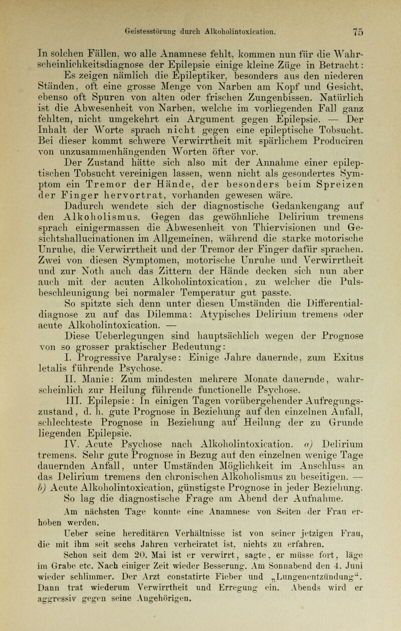 In solchen Fällen, wo alle Anamnese fehlt, kommen nun für die AVahr- scheinliehkeitsdiagnose der Epilepsie einige kleine Züge in Betracht: Es zeigen nämlich die Epileptiker, besonders aus den niederen Ständen, oft eine grosse Menge von Narben am Kopf und Gesicht, ebenso oft Spuren von alten oder frischen Zungenbissen. Natürlich ist die Abwesenheit von Narben, welche im vorliegenden Fall ganz fehlten, nicht umgekehrt ein Argument gegen Epilepsie. — Der Inhalt der Worte sprach nicht gegen eine epileptische Tobsucht. Bei dieser kommt schwere Verwirrtheit mit spärlichem Produciren von unzusammenhängenden Worten öfter vor. Der Zustand hätte sich also mit der Annahme einer epilep- tischen Tobsucht vereinigen lassen, wenn nicht als gesondertes Sym- ptom ein Tremor der Hände, der besonders beim Spreizen der Finger hervortrat, vorhanden gewesen wäre. Dadurcli wendete sich der diagnostische Gedankengang auf den Alkoholismus. Gegen das gewöhnliche Delirium tremens sprach einigermassen die Abwesenheit von Tliiervisionen und Ge- sichtshallucinationen im Allgemeinen, während die starke motorische Unruhe, die Verwirrtheit und der Tremor der Finger dafür sprachen. Zwei von diesen Symptomen, motorische Unruhe und Verwirrtheit und zur Noth auch das Zittern der Hände decken sich nun aber auch mit der acuten Alkoholintoxication, zu welcher die Puls- beschleunigung bei normaler Temperatur gut passte. So spitzte sich denn unter diesen Umständen die Differential- diagnose zu auf das Dilemma: Atypisches Delirium tremens oder acute Alkoholintoxication. — Diese Ueberlegungen sind hauptsächlich wegen der Prognose von so grosser praktischer Bedeutung: I. Progressive Paralyse: Einige Jahre dauernde, zum Exitus letalis führende Psychose. II. Manie: Zum mindesten mehrere Monate dauernde, wahr- scheinlich zur Heilung führende functionelle Psychose. III. Epilepsie : In einigen Tagen vorübergehender Aufregungs- zustand , d.h. gute Prognose in Beziehung auf den einzelnen Anfall, schlechteste Prognose in Beziehung auf Heilung der zu Grunde liegenden Epilepsie. IV. Acute Psychose nach Alkoholintoxication. a) Delirium tremens. Sehr gute Prognose in Bezug auf den einzelnen wenige Tage dauernden Anfall, unter Umständen Möglichkeit im Anschluss an das Delirium tremens den chronischen Alkoholismus zu beseitigen. — l) Acute Alkoholintoxication, günstigste Prognose in jeder Beziehung. So lag die diagnostische Frage am Abend der Aufnahme. Am nächsten Tage konnte eine Anamnese von Seiten der Frau er- hoben werden. lieber seine hereditären Verhältnisse ist von seiner jetzigen Frau, die' mit ihm seit sechs Jahren verheiratet ist, nichts zu erfahren. Schon seit dem 20. Mai ist er verwirrt, sagte, er müsse fort, läge im Grabe etc. Nach einiger Zeit wieder Besserung. Am Sonnabend den 4. Juni wieder schlimmer. Der Arzt constatirte Fieber und „Lungenentzündung. Dann trat wiederum Verwirrtheit und Erregung ein. Abends wird er aggressiv gegen seine Angehörigen.