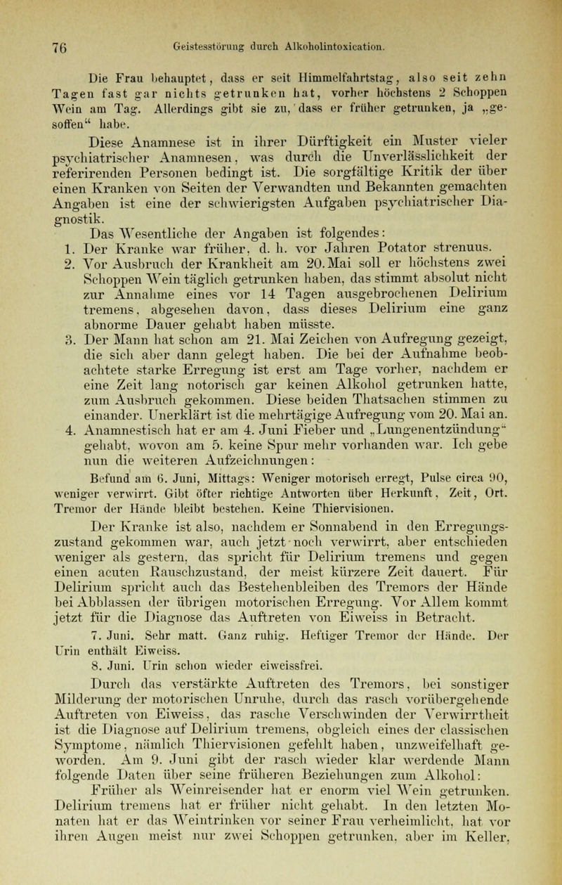 Die Frau liehauptet, dass er seit Hinimelfahrtstag, also seit zehn Tagen fast gar nichts getrunken hat, vorher höchstens 2 Schoppen Wein am Tag. Allerdings gibt sie zu, dass er früher getrunken, ja „ge- soffen habe. Diese Anamnese ist in ihrer Dürftigkeit ein Muster vieler psychiatrischer Anamnesen, was durch die Unverlässlichkeit der referirenden Personen bedingt ist. Die sorgfältige Kritik der über einen Kranken von Seiten der Verwandten und Bekannten gemachten Angaben ist eine der schwierigsten Aufgaben psychiatrischer Dia- gnostik. Das Wesentliche der Angaben ist folgendes: 1. Der Kranke war früher, d. h. vor Jahren Potator strenuus. 2. Vor Atisbruch der Krankheit am 20. Mai soll er höchstens zwei Schoppen Wein täglich getrunken haben, das stimmt absolut nicht zur Annahme eines vor 14 Tagen ausgebrochenen Delirium tremens, abgesehen davon, dass dieses Delirium eine ganz abnorme Dauer gehabt haben müsste. 3. Der Mann hat schon am 21. Mai Zeichen von Aufregung gezeigt, die sich aber dann gelegt haben. Die bei der Aufnahme beob- achtete starke Erregung ist erst am Tage vorher, nachdem er eine Zeit lang notorisch gar keinen Alkohol getrunken hatte, zum Ausbruch gekommen. Diese beiden Thatsachen stimmen zu einander. Unerklärt ist die mehrtägige Aufregung vom 20. Mai an. 4. Anamnestisch hat er am 4. Juni Fieber und „Lungenentzündung gehabt, wovon am 5. keine Spur mehr vorhanden war. Ich gehe nun die weiteren Aufzeichnungen: Befund am 6. Juni, Mittags: Weniger motorisch erregt, Pulse circa HO, weniger verwirrt. Gibt öfter richtige Antworten über Herkunft, Zeit, Ort. Tremor der Hände bleibt bestehen. Keine Thiervisionen. Der Kranke ist also, nachdem er Sonnabend in den Erregungs- zustand gekommen war, auch jetzt noch verwirrt, aber entschieden weniger als gestern, das spricht für Delirium tremens und gegen einen acuten Rauschzustand, der meist kürzere Zeit dauert. Für Delirium spricht auch das Bestehenbleiben des Tremors der Hände bei Abblassen der übrigen motorischen Erregung. Vor Allem kommt jetzt für die Diagnose das Auftreten von Eiweiss in Betracht. 7. Juni. Sehr matt. Ganz ruhig. Heftiger Tremor der Hände. Der Urin enthält Eiweiss. 8. Juni. Urin schon wieder eiweissfrei. Durch das verstärkte Auftreten des Tremors, bei sonstiger Milderung der motorischen Unruhe, durch das rasch vorübergehende Auftreten von Eiweiss, das rasche Verschwinden der Verwirrtheit ist die Diagnose auf Delirium tremens, obgleich eines der classischen Symptome, nämlich Thiervisionen gefehlt haben, unzweifelhaft ge- worden. Am 9. Juni gibt der rasch wieder klar werdende Mann folgende Daten über seine früheren Beziehungen zum Alkohol: Früher als Weinreisender hat er enorm viel Wein getrunken. Delirium tremens hat er früher nicht gehabt. In den letzten Mo- naten hat er das Weintrinken vor seiner Frau verheimlicht, hat vor ihren Augen meist nur zwei Schoppen getrunken, aber im Keller,