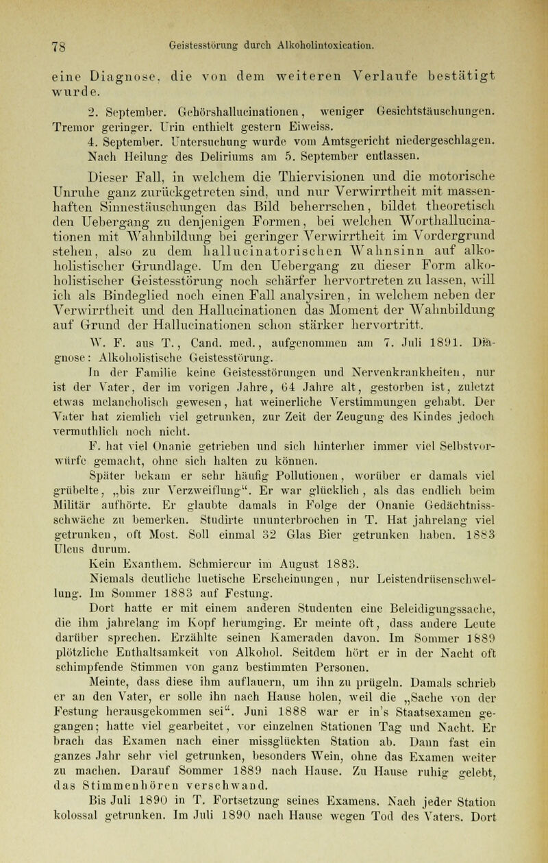 eine Diagnose, die von dem weiteren Verlaufe bestätigt wurde. 2. September. Gchörshallucinationen, weniger Gesichtstäuschungen. Tremor geringer. Urin enthielt gestern Ehveiss. 4. September. Untersuchung wurde vom Amtsgericht niedergeschlagen. Nach Heilung des Deliriums am 5. September entlassen. Dieser Fall, in welchem die Thiervisionen und die motorische Unruhe ganz zurückgetreten sind, und nur Verwirrtheit mit massen- haften Sinnestäuschungen das Bild beherrschen, bildet theoretisch den Uebergang zu denjenigen Formen, bei welchen Worthallucina- tionen mit Wahnbildung bei geringer Verwirrtheit im Vordergrund stehen, also zu dem hallucinatorischen Wahnsinn auf alko- holistischer Grundlage. Um den Uebergang zu dieser Form alko- holistischer Geistesstörung noch schärfer hervortreten zu lassen, will ich als Bindeglied noch einen Fall analysiren, in welchem neben der Verwirrtheit und den Hallucinationen das Moment der Wahnbildung auf Grund der Hallucinationen schon stärker hervortritt. W. F. aus T., Cand. med., aufgenommen am 7. Juli 18'Jl. Dia- gnose: Alkoholistische Geistesstörung. In der Familie keine Geistesstörungen und Nervenkrankheiten, nur ist der Vater, der im vorigen Jahre, 64 Jahre alt, gestorben ist, zuletzt etwas melancholisch gewesen, hat weinerliche Verstimmungen gehabt. Der Vater hat ziemlich viel getrunken, zur Zeit der Zeugung des Kindes jedoch vermuthlich noch nicht. F. hat viel Gnanie getrieben und sich hinterher immer viel Selbstvor- würfc gemacht, ohne sich halten zu können. Später bekam er sehr häufig Pollutionen, worüber er damals viel grübelte, „bis zur Verzweiflung. Er war glücklich, als das endlich beim Militär aufhörte. Er glaubte damals in Folge der Onanie Gedächtniss- schwäche zu bemerken. Studirte ununterbrochen in T. Hat jahrelang viel getrunken, oft Most. Soll einmal 32 Glas Bier getrunken haben. 1S83 Ulcus durum. Kein Exanthem. Schmierern- im August 1883. Niemals deutliche luetische Erscheinungen, nur Leistendrüsenschwel- lung. Im Sommer 1883 auf Festung. Dort hatte er mit einem anderen Studenten eine Beleidigungssache, die ihm jahrelang im Kopf herumging. Er meinte oft, dass andere Leute darüber sprechen. Erzählte seinen Kameraden davon. Im Sommer 1880 plötzliche Enthaltsamkeit von Alkohol. Seitdem hört er in der Nacht oft schimpfende Stimmen von ganz bestimmten Personen. Meinte, dass diese ihm auflauern, um ihn zu prügeln. Damals schrieb er an den Vater, er solle ihn nach Hause holen, weil die „Sache von der Festung herausgekommen sei. Juni 1888 war er in's Staatsexamen ge- gangen ; hatte viel gearbeitet, vor einzelnen Stationen Tag und Nacht. Er brach das Examen nach einer missglückten Station ab. Dann fast ein ganzes Jahr sehr viel getrunken, besonders Wein, ohne das Examen weiter zu machen. Darauf Sommer 1889 nach Hause. Zu Hause ruhig gelebt, das Stimmenhören verschwand. Bis Juli 1890 in T. Fortsetzung seines Examens. Nach jeder Station kolossal getrunken. Im Juli 1890 nach Hause wegen Tod des Vaters. Dort