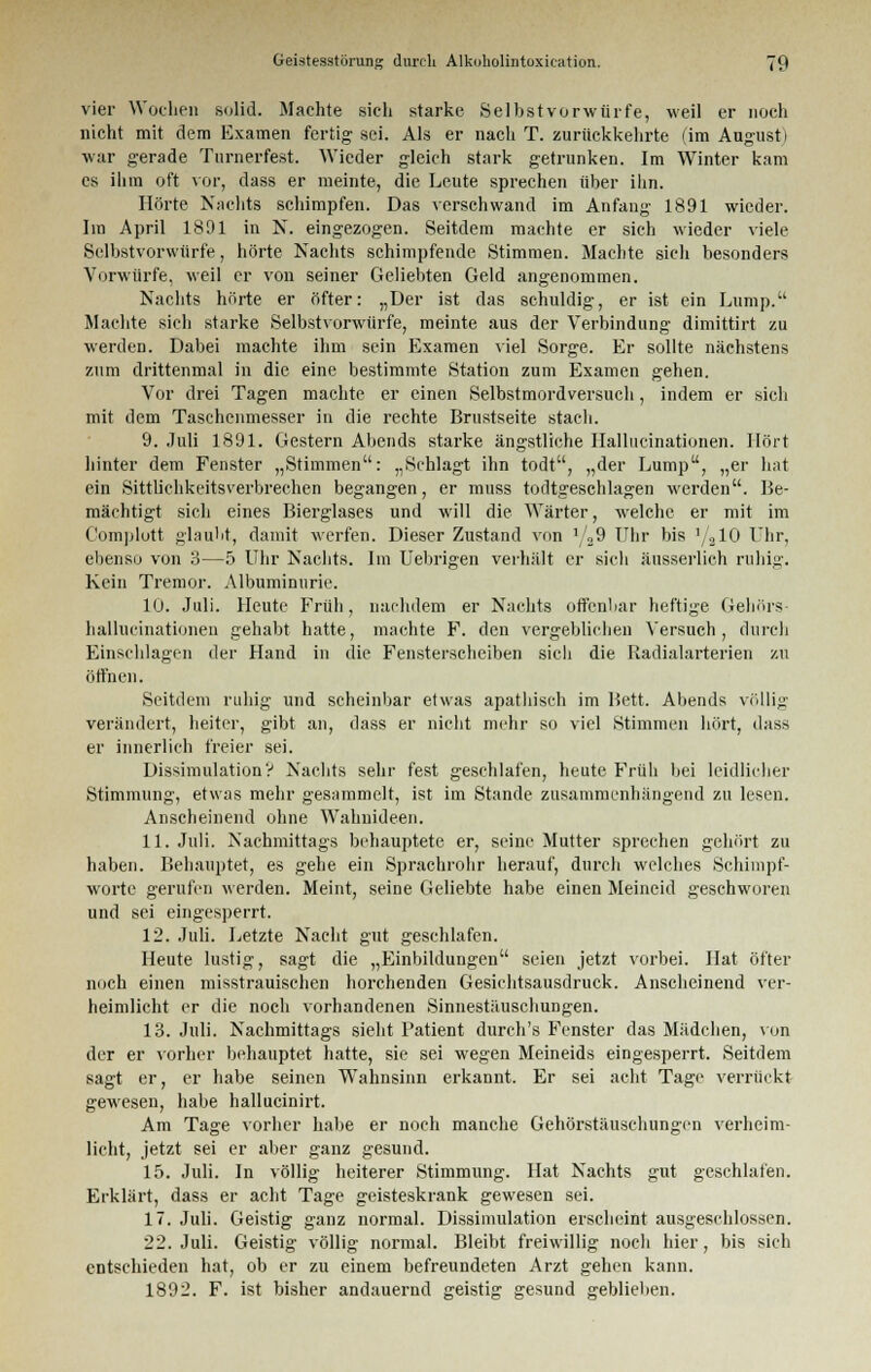 vier Wochen solid. Machte sieh starke Selbstvorwürfe, weil er noch nicht mit dem Examen fertig sei. Als er nach T. zurückkehrte (im August) war gerade Turnerfest. Wieder gleich stark getrunken. Im Winter kam es ihm oft vor, dass er meinte, die Leute sprechen über ihn. Hörte Nachts schimpfen. Das verschwand im Anfang 1891 wieder. Iin April 1801 in N. eingezogen. Seitdem machte er sieh wieder viele Selbst vorwürfe, hörte Nachts schimpfende Stimmen. Machte sich besonders Vorwürfe, weil er von seiner Geliebten Geld angenommen. Nachts hörte er öfter: „Der ist das schuldig, er ist ein Lump. Machte sieh starke Selbstvorwürfe, meinte aus der Verbindung dimittirt zu werden. Dabei machte ihm sein Examen viel Sorge. Er sollte nächstens zum drittenmal in die eine bestimmte Station zum Examen gehen. Vor drei Tagen machte er einen Selbstmordversuch, indem er sich mit dem Taschenmesser in die rechte Brustseite stach. 9. Juli 1891. Gestern Abends starke ängstliche Ilallucinationen. Hört hinter dem Fenster „Stimmen: „Schlagt ihn todt, „der Lump, „er hat ein Sittlichkeitsverbrechen begangen, er mtiss todtgeschlagen werden. Be- mächtigt sich eines Bierglases und will die Wärter, welche er mit im Complott glaubt, damit werfen. Dieser Zustand von */29 Uhr bis '/210 Uhr, ebenso von 3—5 Uhr Nachts. Im Uebrigen verhält er sieh äusserlich ruhig. Kein Tremor. Albuminurie. 10. Juli. Heute Früh, nachdem er Nachts otfenbar heftige Gehörs- hallucinationen gehabt hatte, machte F. den vergeblichen Versuch, durch Einschlagen der Hand in die Fensterscheiben sicli die Radialarterien zu öffnen. Seitdem ruhig und scheinbar etwas apathisch im Bett. Abends völlig verändert, heiter, gibt an, dass er nicht mehr so viel Stimmen hört, dass er innerlich freier sei. Dissimulation'? Nachts sehr fest geschlafen, heute Früh bei leidlicher Stimmung, etwas mehr gesammelt, ist im Stande zusammenhängend zu lesen. Anscheinend ohne Wahnideen. 11. Juli. Nachmittags behauptete er, seine Mutter sprechen gehört zu haben. Behauptet, es gehe ein Sprachrohr herauf, durch welches Schimpf- worte gerufen werden. Meint, seine Geliebte habe einen Meineid geschworen und sei eingesperrt. 12. Juli. Letzte Nacht gut geschlafen. Heute lustig, sagt die „Einbildungen seien jetzt vorbei. Hat öfter noch einen misstrauischen horchenden Gesichtsausdruck. Anscheinend ver- heimlicht er die noch vorhandenen Sinnestäuschungen. 13. Juli. Nachmittags sieht Patient durch's Fenster das Mädchen, von der er vorher behauptet hatte, sie sei wegen Meineids eingesperrt. Seitdem sagt er, er habe seinen Wahnsinn erkannt. Er sei acht Tage verrückt gewesen, habe hallucinh-t. Am Tage vorher habe er noch manche Gehörstäuschungen verheim- licht, jetzt sei er aber ganz gesund. 15. Juli. In völlig heiterer Stimmung. Hat Nachts gut geschlafen. Erklärt, dass er acht Tage geisteskrank gewesen sei. 17. Juli. Geistig ganz normal. Dissimulation erscheint ausgeschlossen. 22. Juli. Geistig völlig normal. Bleibt freiwillig noch hier, bis sich entschieden hat, ob er zu einem befreundeten Arzt gehen kann. 1892. F. ist bisher andauernd geistig gesund geblieben.