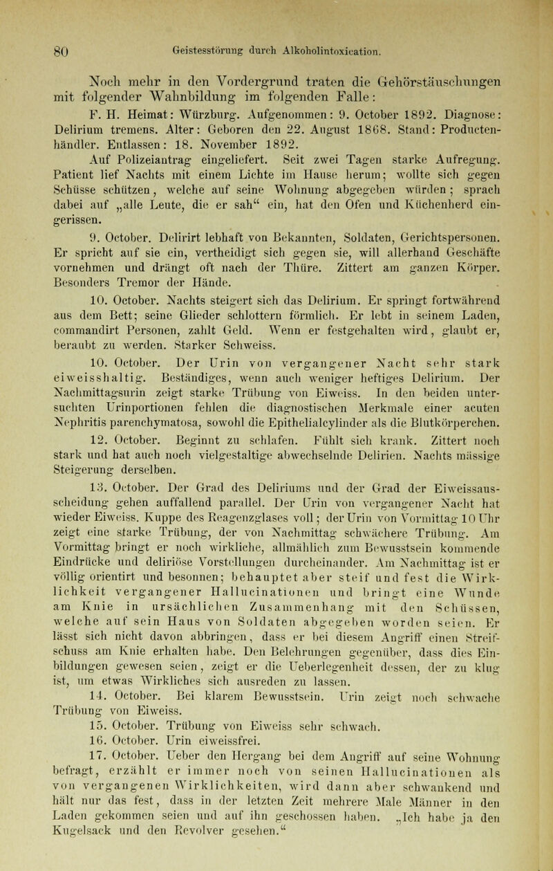 Noch mehr in den Vordergrund traten die Gehörstäuschungen mit folgender Wahnbildung im folgenden Falle: F. H. Heimat: Würzburg. Aufgenommen: 9. October 1892. Diagnose: Delirium tremens. Alter: Geboren den 22. August 18G8. Stand: Producten- händler. Entlassen: 18. November 1892. Auf Polizeiantrag eingeliefert. Seit zwei Tagen starke Aufregung. Patient lief Nachts mit einem Lichte im Hause herum; wollte sich gegen Schüsse schützen, welche auf seine Wohnung abgegeben würden ; sprach dabei auf „alle Leute, die er sah ein, hat den Ofen und Küchenherd ein- gerissen. 9. October. Delirirt lebhaft von Bekannten, Soldaten, Gerichtspersonen. Er spricht auf sie ein, vertheidigt sich gegen sie, will allerhand Geschäfte vornehmen und drängt oft nach der Thüre. Zittert am ganzen Körper. Besonders Tremor der Hände. 10. October. Nachts steigert sich das Delirium. Er springt fortwährend aus dem Bett; seine Glieder schlottern förmlich. Er lebt in seinem Laden, commandirt Personen, zahlt Geld. Wenn er festgehalten wird, glaubt er, beraubt zu werden. Starker Schweiss. 10. October. Der Urin von vergangener Nacht sehr stark eiweisshaltig. Beständiges, wenn auch weniger heftiges Delirium. Der Nachmittagsurin zeigt starke Trübung von Eiweiss. In den beiden unter- suchten Urinportionen fehlen die diagnostischen Merkmale einer acuten Nephritis parenehymatosa, sowohl die Epithelialcylinder als die Blutkörperchen. 12. October. Beginnt zu schlafen. Fühlt sich krank. Zittert noch stark und hat auch noch vielgestaltige abwechselnde Delirien. Nachts massige Steigerung derselben. 13. October. Der Grad des Deliriums und der Grad der Eiweissaus- scheidung gehen auffallend parallel. Der Urin von vergangener Nacht hat wieder Eiweiss. Kuppe des Reagenzglases voll; der Urin von Vormittag 10 Uhr zeigt eine starke Trübung, der von Nachmittag schwächere Trübung. Am Vormittag bringt er noch wirkliche, allmählich zum Bewusstsein kommende Eindrücke und deliriöse Vorstellungen durcheinander. Am Nachmittag ist er völlig orientirt und besonnen; behauptet aber steif und fest die Wirk- lichkeit vergangener Hallucinationen und bringt eine Wunde am Knie in ursächlichen Zusammenhang mit den Schüssen, welche auf sein Haus von Soldaten abgegeben worden seien. Er lässt sich nicht davon abbringen, dass er bei diesem Angriff einen Streif- schuss am Knie erhalten habe. Den Belehrungen gegenüber, dass dies Ein- bildungen gewesen seien, zeigt er die Ueberlegenheit dessen, der zu klug- ist, um etwas Wirkliches sich ausreden zu lassen. lf. October. Bei klarem Bewusstsein. Urin zeigt noch schwache Trübung von Eiweiss. 15. October. Trübung von Eiweiss sehr schwach. IG. October. Urin eiweissfrei. 17. October. Ueber den Hergang bei dem Angriff auf seine Wohnung befragt, erzählt er immer noch von seinen Hallucinationen als von vergangenen Wirklichkeiten, wird dann aber schwankend und hält nur das fest, dass in der letzten Zeit mehrere .Male Männer in den Laden gekommen seien und auf ihn geschossen haben. „Ich habe ja den Kugelsaek und den Pievolver gesehen.