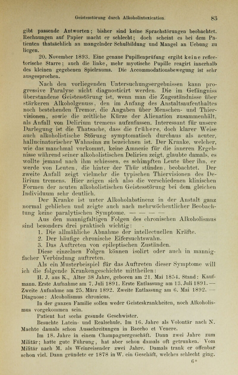 gibt passende Antworten; bisher sind keine Sprachstörungen beobachtet. Rechnungen auf Papier macht er schlecht; doch scheint es bei dem Pa- tienten thatsächlich an mangelnder Schulbildung und Mangel an Uebung zu liegen. 20. November 1893. Eine genaue Pupillenprüfung ergibt keine reflec- torische Starre; auch die linke, mehr myotische Pupille reagirt innerhalb des kleinen gegebenen Spielraums. Die Accommodationsbewegung ist sehr ausgesprochen. Nach den vorliegenden Untersuchungsergebnissen kann pro- gressive Paralyse nicht diagnosticirt werden. Die im Gefängniss überstandene Geistesstörung ist, wenn man die Zugeständnisse über stärkeren Alkoholgenuss, den im Anfang des Anstaltsaufenthaltes noch bestehenden Tremor, die Angaben über Menschen- und Thier- visionen, sowie die zeitliehe Kürze der Alienation zusammenhält, als Anfall von Delirium tremens aufzufassen. Interessant für unsere Darlegung ist die Thatsaclie, dass die frühere, doch klarer Weise auch alkoholistische Störung symptomatisch durchaus als acuter, hallueinatorischer Wahnsinn zu bezeichnen ist. Der Kranke, welcher, wie das manchmal vorkommt, keine Amnesie für die inneren Ergeb- nisse während seiner alkoholistischen Delirien zeigt, glaubte damals, es wollte jemand nach ihm schiessen, es schimpften Leute über ihn, er werde von Leuten, die hinter der Thür stünden, beobachtet. Der zweite Anfall zeigt vielmehr die typischen Thiervisionen des De- lirium tremens. Hier zeigen sich also die verschiedenen klinischen Formen der acuten alkoholistischen Geistesstörung bei dem gleichen Individuum sehr deutlich. Der Kranke ist unter Alkoliolabstinenz in der Anstalt ganz normal geblieben und zeigte auch nach mehrwöchentlicher Beobach- tung keine paralytischen Symptome. — — — — Aus den mannigfaltigen Folgen des chronischen Alkoholismus sind besonders drei praktisch wichtig: 1. Die allmähliche Abnahme der intellectuellen Kräfte. 2. Der häufige chronische Eifersuchtswähn. 3. Das Auftreten von epileptischen Zuständen. Diese einzelnen Folgen können isolirt oder auch in mannig- facher Verbindung auftreten. Als ein Musterbeispiel für das Auftreten dieser Symptome will ich die folgende Krankengeschichte mittheilen: H. J. aus K., Alter 38 Jahre, geboren am 21. Mai 1854. Stand: Kauf- mann. Erste Aufnahme am 7. Juli 1891. Erste Entlassung am 13. Juli 1891.— Zweite Aufnahme am 25. März 1892. Zweite Entlassung am 6. Mai 1892. - Diagnose: Alcoholismus chronicus. In der ganzen Familie sollen weder Geisteskrankheiten, noch Alkoholis- mus vorgekommen sein. Patient hat sechs gesunde Geschwister. Besuchte Latein- und Realschule. Im 16. Jahre als Volontär nach N. Machte damals schon Ausschreitungen in Baccho et Venere. Im 18. Jahre in einem Champagnergeschäft. Dann zwei Jahre zum Militär; hatte gute Führung, hat aber schon damals oft getrunken. Vom Militär nach M. als Weinreisender zwei Jahre. Damals trank er offenbar schon viel. Dann gründete er 1878 inW. ein Geschäft, welches schlecht ging. 0*