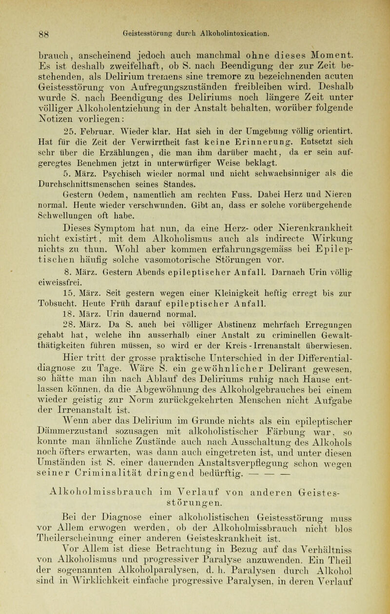 braiich, anscheinend jedoch auch manchmal ohne dieses Moment. Es ist deshalb zweifelhaft, ob S. nach Beendigung der zur Zeit be- stehenden, als Delirium tremens sine tremore zu bezeichnenden acuten Geistesstörung von Aufregungszuständen freibleiben wird. Deshalb wurde S. nach Beendigung des Deliriums noch längere Zeit unter völliger Alkoholentziehung in der Anstalt behalten, worüber folgende Notizen vorliegen: 25. Februar. Wieder klar. Hat sich in der Umgebung völlig orientirt. Hat für die Zeit der Verwirrtheit fast keine Erinnerung. Entsetzt sich sehr über die Erzählungen, die man ihm darüber macht, da er sein auf- geregtes Benehmen jetzt in unterwürfiger Weise beklagt. 5. März. Psychisch wieder normal und nicht schwachsinniger als die Durchschnittsmenschen seines Standes. Gestern Oedem, namentlich am rechten Fuss. Dabei Herz und Nieren normal. Heute wieder verschwunden. Gibt an, dass er solche vorübergehende Schwellungen oft habe. Dieses Symptom hat nun, da eine Herz- oder Nierenkrankheit nicht existirt, mit dem Alkoholismus auch als indirecte Wirkung nichts zu thun. Wohl aber kommen erfahrungsgemäss bei Epilep- tischen häufig solche vasomotorische Störungen vor. 8. März. Gestern Abends epileptischer Anfall. Darnach Urin völlig eiweissfrei. 15. März. Seit gestern wegen einer Kleinigkeit heftig erregt bis zur Tobsucht. Heute Früh darauf epileptischer Anfall. 18. März. Urin dauernd normal. 28. März. Da S. auch bei völliger Abstinenz mehrfach Erregungen gehabt hat, welche ihn ausserhalb einer Anstalt zu criminellen Gewalt- thätigkeiten führen müssen, so wird er der Kreis-Irrenanstalt überwiesen. Hier tritt der grosse praktische Unterschied in der Differential- diagnose zu Tage. Wäre S. ein gewöhnlicher Delirant gewesen, so hätte man ihn nach Ablauf des Delirrams ruhig nach Hause ent- lassen können, da die Abgewöhnung des Alkoholgebrauches bei einem wieder geistig zur Norm zurückgekehrten Menschen nicht Aufgabe der Irrenanstalt ist. Wenn aber das Delirium im Grunde nichts als ein epileptischer Dämmerzustand sozusagen mit alkoholistiseker Färbung war, so konnte man ähnliche Zustände auch nach Ausschaltung des Alkohols noch öfters erwarten, was dann auch eingetreten ist, und unter diesen Umständen ist S. einer dauernden Anstaltsverptlegung schon we°-en seiner Criminalität dringend bedürftig. — — — Alkoholmissbrauch im Verlauf von anderen Geistes- störungen. Bei der Diagnose einer alkobolistischen Geistesstörung muss vor Allem erwogen werden, ob der Alkoholmissbrauch nicht blos Tlieilersclieinung einer anderen Geisteskrankheit ist. Vor Allem ist diese Betrachtung in Bezug auf das Verhältniss von Alkoholismus und progressiver Paralyse anzuwenden. Ein Theil der sogenannten Alkoholparalysen, d. h. Paralysen durch Alkohol sind in Wirklichkeit einfache progressive Paralysen, in deren Verlauf