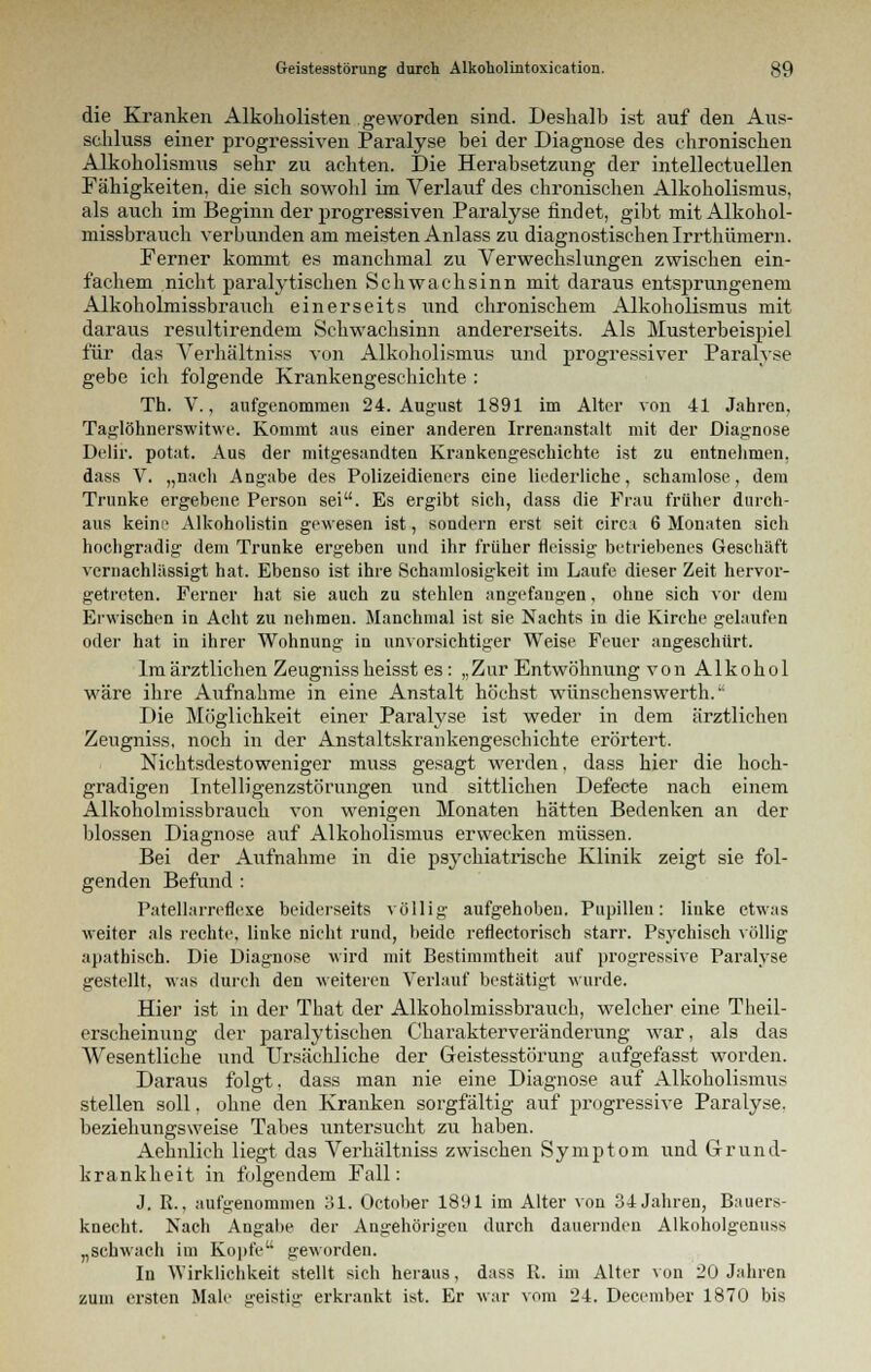 die Kranken Alkoholisten geworden sind. Deshalb ist auf den Aus- schluss einer progressiven Paralyse bei der Diagnose des chronischen Alkoholismus sehr zu achten. Die Herabsetzung der intellectuellen Fähigkeiten, die sich sowohl im Verlauf des chronischen Alkoholismus, als auch im Beginn der progressiven Paralyse findet, gibt mit Alkohol- missbrauch verbunden am meisten Anlass zu diagnostischen Irrthümern. Ferner kommt es manchmal zu Verwechslungen zwischen ein- fachem nicht paralytischen Schwachsinn mit daraus entsprungenem Alkoholmissbrauch einerseits und chronischem Alkoholismus mit daraus resultirendem Schwachsinn andererseits. Als Musterbeispiel für das Verhältniss von Alkoholismus und progressiver Paralyse gebe ich folgende Krankengeschichte : Th. V., aufgenommen 24. August 1891 im Alter von 41 Jahren, Taglöhnerswitwe. Kommt aus einer anderen Irrenanstalt mit der Diagnose Delir. potat. Aus der mitgesandten Krankengeschichte ist zu entnehmen, dass V. „nach Angabe des Polizeidieners eine liederliche, schamlose, dem Trünke ergebene Person sei. Es ergibt sich, dass die Frau früher durch- aus keine Alkoholistin gewesen ist, sondern erst seit circ:i 6 Monaten sich hochgradig dem Trünke ergeben und ihr früher fleissig betriebenes Geschäft vernachlässigt hat. Ebenso ist ihre Schamlosigkeit im Laufe dieser Zeit hervor- getreten. Ferner hat sie auch zu stehlen angefangen, ohne sich vor dem Erwischen in Acht zu nehmen. Manchmal ist sie Nachts in die Kirche gelaufen oder hat in ihrer Wohnung in unvorsichtiger Weise Feuer angeschürt. Im ärztlichen Zeugniss heisst es: „Zur Entwöhnung von Alkohol wäre ihre Aufnahme in eine Anstalt höchst wünsehenswerth. Die Möglichkeit einer Paralyse ist weder in dem ärztlichen Zeugniss, noch in der Anstaltskrankengeschichte erörtert. Nichtsdestoweniger muss gesagt werden, dass hier die hoch- gradigen Intelligenzstörungen und sittlichen Defecte nach einem Alkoholmissbrauch von wenigen Monaten hätten Bedenken an der blossen Diagnose auf Alkoholismus erwecken müssen. Bei der Aufnahme in die psychiatrische Klinik zeigt sie fol- genden Befund : Patellarreflexe beiderseits völlig aufgehoben. Pupillen: linke etwas weiter als rechte, linke nicht rund, beide reflectorisch starr. Psychisch völlig apathisch. Die Diagnose wird mit Bestimmtheit auf progressive Paralyse gestellt, was durch den weiteren Verlauf bestätigt wurde. Hier ist in der That der Alkoholmissbrauch, welcher eine Theil- erscheinung der paralytischen Charakterveränderung war, als das Wesentliche und Ursächliche der Geistesstörung aufgefasst worden. Daraus folgt, dass man nie eine Diagnose auf Alkoholismus stellen soll, ohne den Kranken sorgfältig auf progressive Paralyse, beziehungsweise Tabes untersucht zu haben. Aehnlich liegt das Vei'hältniss zwischen Symptom und Grund- krankheit in folgendem Fall: J. R., aufgenommen 31. October 1891 im Alter von 34 Jahren, Bauers- knecht. Nach Angabe der Angehörigen durch dauernden Alkoholgenuss „schwach im Kopfe geworden. In Wirklichkeit stellt sich heraus, dass R. im Alter von 20 Jahren zum ersten Male geistig erkrankt ist. Er war vom 24. December 1870 bis