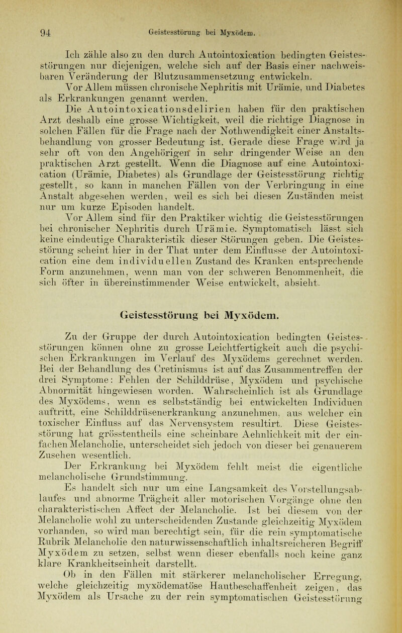 Ich zähle also zu den durch Autointoxication bedingten Geistes- störungen nur diejenigen, welche sich auf der Basis einer nachweis- baren Veränderung der Blutzusammensetzung entwickeln. Vor Allem müssen chronische Nephritis mit Urämie, und Diabetes als Erkrankungen genannt werden. Die Autointoxicationsdelirien haben für den praktischen Arzt deshalb eine grosse Wichtigkeit, weil die richtige Diagnose in solchen Fällen für die Frage nach der Notwendigkeit einer Anstalts- behandlung von grosser Bedeutung ist. Gerade diese Frage wird ja sehr oft von den Angehörigen1 in sehr dringender Weise an den praktischen Arzt gestellt. Wenn die Diagnose auf eine Autointoxi- cation (Urämie, Diabetes) als Grundlage der Geistesstörung richtig gestellt, so kann in manchen Fällen von der Verbringung in eine Anstalt abgesehen werden, weil es sich bei diesen Zuständen meist nur um kurze Episoden handelt. Vor Allem sind für den Praktiker wichtig die Geistesstörungen bei chronischer Nephritis durch Urämie. Symptomatisch lässt sich keine eindeutige Charakteristik dieser Störungen geben. Die Geistes- störung scheint hier in der That unter dem Einflüsse der Autointoxi- cation eine dem individuellen Zustand des Kranken entsprechende Form anzunehmen, wenn man von der schweren Benommenheit, die sich öfter in übereinstimmender Weise entwickelt, absieht. Geistesstörung bei Myxödem. Zu der Gruppe der durch Autointoxication bedingten Geistes- störungen können ohne zu grosse Leichtfertigkeit auch die psychi- schen Erkrankungen im Verlauf des Myxödems gerechnet werden. Bei der Behandlung des Cretinismus ist auf das Zusammentreffen der drei »Symptome: Fehlen der Schilddrüse, Myxödem und psychische Abnormität hingewiesen worden. Wahrscheinlich ist als Grundlage des Myxödems, wenn es selbstständig bei entwickelten Individuen auftritt, eine Schilddrüsenerkrankung anzunehmen, aus welcher ein toxischer Einfluss auf das Nervensystem resultirt. Diese Geistes- störung hat grösstentheils eine scheinbare Aehnlichkeit mit der ein- fachen Melancholie, unterscheidet sich jedoch von dieser bei genauerem Zusehen wesentlich. Der Erkrankung bei Myxödem fehlt meist die eigentliche melancholische Grundstimmung. Es handelt sich nur um eine Langsamkeit des Vorstellungsab- laufes und abnorme Trägheit aller motorischen Vorgänge ohne den charakteristischen Affect der Melancholie. Ist bei diesem von der Melancholie wohl zu unterscheidenden Zustande gleichzeitig Myxödem vorhanden, so wird man berechtigt sein, für die rein symptomatische Rubrik Melancholie den naturwissenschaftlich inhaltsreicheren Begriff Myxödem zu setzen, selbst wenn dieser ebenfalls noch keine ganz klare Krankheitseinheit darstellt. Ob in den Fällen mit stärkerer melancholischer Erregung, welche gleichzeitig myxödematöse Hautbeschaffenheit zeigen, das Myxödem als Ursache zu der rein symptomatischen Geistesstörung