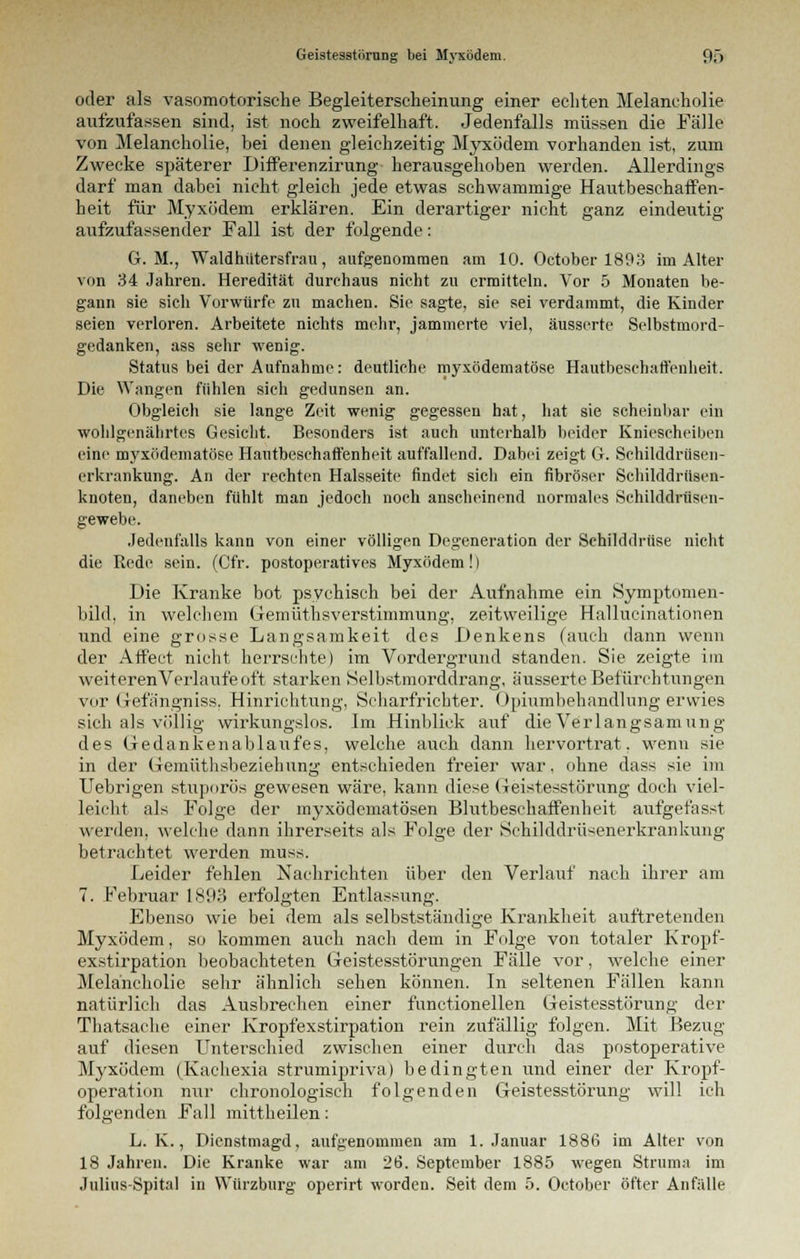 oder als vasomotorische Begleiterscheinung einer echten Melancholie aufzufassen sind, ist noch zweifelhaft. Jedenfalls müssen die Fälle von Melancholie, bei denen gleichzeitig Myxödem vorhanden ist, zum Zwecke späterer Differenzirung herausgehoben werden. Allerdings darf man dabei nicht gleich jede etwas schwammige Hautbeschaffen- heit für Myxödem erklären. Ein derartiger nicht ganz eindeutig aufzufassender Fall ist der folgende: G. M., Waldhütersfrau, aufgenommen am 10. October 1893 im Alter von 34 Jahren. Heredität durchaus nicht zu ermitteln. Vor 5 Monaten be- gann sie sich Vorwürfe zu machen. Sie sagte, sie sei verdammt, die Kinder seien verloren. Arbeitete nichts mehr, jammerte viel, äusserte Selbstmord- gedanken, ass sehr wenig. Status bei der Aufnahme: deutliche myxödematöse Hautbeschaffenheit. Die Wangen fühlen sich gedunsen an. Obgleich sie lange Zeit wenig gegessen hat, hat sie scheinbar ein wohlgenährtes Gesicht. Besonders ist auch unterhalb beider Kniescheiben eine myxödematöse Hautbeschaffenheit auffallend. Dabei zeigt G. Schilddrüsen- erkrankung. An der rechten Halsseite findet sich ein fibröser Schilddrüsen- knoten, daneben fühlt man jedoch noch anscheinend normales Schilddriisen- gewebe. Jedenfalls kann von einer völligen Degeneration der Schilddrüse nicht die Rede sein. (Cfr. postoperatives Myxödem!) Die Kranke bot psychisch bei der Aufnahme ein Symptomen- bihl, in welchem Gemüthsverstimmung, zeitweilige Hallueinationen und eine grosse Langsamkeit des Denkens (auch dann wenn der Affect nicht herrschte) im Vordergrund standen. Sie zeigte im weiteren Verlaufe oft starken Selbstmorddrang, äusserte Befürchtungen vor Grefängniss. Hinrichtung, Scharfrichter. Opiumbehandlung erwies sich als völlig wirkungslos. Im Hinblick auf die Verlangsam ung des Gedankenablaufes, welche auch dann hervortrat, wenn sie in der Gemüthsbeziehung entschieden freier war, ohne dass sie im Uebrigen stuporös gewesen wäre, kann diese Geistesstörung doch viel- leicht als Folge der myxödematösen Blutbeschaffenheit aufgefasst werden, welche dann ihrerseits als Folge der Sehilddrü<enerkrankung betrachtet werden muss. Leider fehlen Nachrichten über den Verlauf nach ihrer am 7. Februar 1801-5 erfolgten Entlassung. Ebenso wie bei dem als selbstständige Krankheit auftretenden Myxödem, so kommen auch nach dem in Folge von totaler Kropf- exstirpation beobachteten Geistesstörungen Fälle vor, welche einer Melancholie sehr ähnlich sehen können. In seltenen Fällen kann natürlich das Ausbrechen einer functionellen Geistesstörung der Thatsache einer Kropfexstirpation rein zufällig folgen. Mit Bezug auf diesen Unterschied zwischen einer durch das postoperative Myxödem (Kachexia strumipriva) bedingten und einer der Kropf- operation nur chronologisch folgenden Geistesstörung will ich folgenden Fall mittheilen: L. K., Dienstmagd, aufgenommen am 1. Januar 1886 im Alter von 18 Jahren. Die Kranke war am 26. September 1885 wegen Struma im