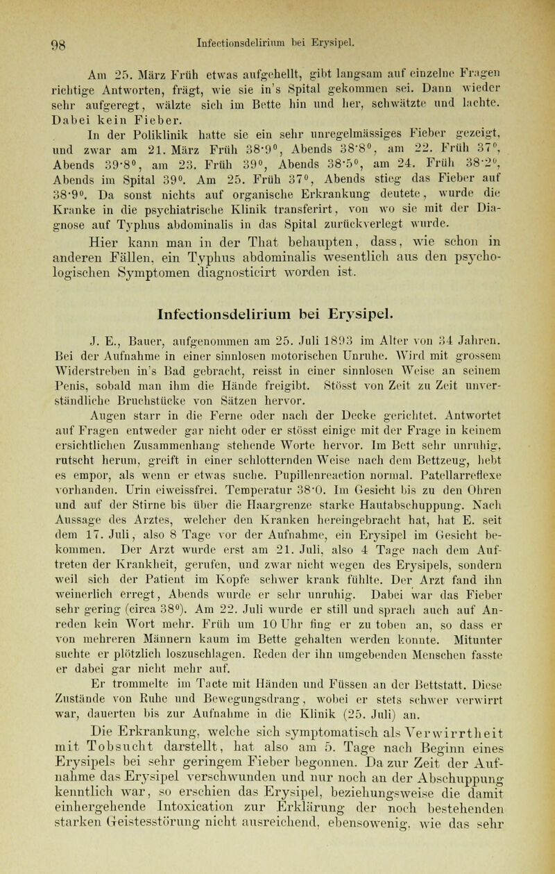 Am 25. März Früh etwas aufgehellt, gibt langsam auf einzelne Fragen richtige Antworten, fragt, wie sie in's Spital gekommen sei. Dann wieder sehr aufgeregt, wälzte sieh im Bette hin und her, schwätzte und lachte. Dal)ei kein Fieber. In der Poliklinik hatte sie ein sehr unregelmässiges Fieber gezeigt, und zwar am 21. März Früh 38-9°, Abends 38-8°, am 22. Früh 37. Abends 39-8°, am 23. Früh 39°, Abends 38-5°, am 24. Früh 382, Abends im Spital 39°. Am 25. Früh 37°, Abends stieg das Fieber auf 38-9°. Da sonst nichts auf organische Erkrankung deutete, wurde die Kranke in die psychiatrische Klinik transferirt, von wo sie mit der Dia- gnose auf Typhus abdominalis in das Spital zurückverlegt wurde. Hier kann man in der That behaupten, dass, wie schon in anderen Fällen, ein Typhus abdominalis wesentlich aus den psycho- logischen Symptomen diagnosticirt worden ist. Infectionsdelirium bei Erysipel. J. E., Bauer, aufgenommen am 25. Juli 1893 im Alter von 34 Jahren. Bei der Aufnahme in einer sinnlosen motorischen Unruhe. Wird mit grossem Widerstreben in's Bad gebracht, reisst in einer sinnlosen Weise an seinem Penis, sobald man ihm die Hände freigibt. Stosst von Zeit zu Zeit unver- ständliche Bruchstücke von Sätzen hervor. Augen starr in die Ferne oder nach der Decke gerichtet. Antwortet auf Fragen entweder gar nicht oder er stösst einige mit der Frage in keinem ersichtlichen Zusammenhang stehende Worte hervor. Im Bett sehr unruhig, rutscht herum, greift in einer schlotternden Weise nach dem Bettzeug, hebt es empor, als wenn er etwas suche. Pupillenreaction normal. Patellarreflexe vorhanden. Urin eiweissfrei. Temperatur 38'0. Im Gesicht bis zu den Ohren und auf der Stirne bis über die Haargrenze starke Hautabschuppung. Nach Aussage des Arztes, welcher den Kranken hereingebracht hat, hat E. seit dem 17. Juli, also 8 Tage vor der Aufnahme, ein Erysipel im Gesicht be- kommen. Der Arzt wurde erst am 21. Juli, also 4 Tage nach dem Auf- treten der Krankheit, gerufen, und zwar nicht wegen des Erysipels, sondern ■weil sich der Patient im Kopfe schwer krank fühlte. Der Arzt fand ihn weinerlich erregt, Abends wurde er sehr unruhig. Dabei war das Fieber sehr gering (circa 38°). Am 22. Juli wurde er still und sprach auch auf An- reden kein Wort mehr. Früh um 10 Uhr fing er zu toben an, so dass er von mehreren Männern kaum im Bette gehalten werden konnte. Mitunter suchte er plötzlich loszuschlagen. Reden der ihn umgebenden Menschen fasste er dabei gar nicht mehr auf. Er trommelte im Tacte mit Händen und Füssen an der Bettstatt. Diese Zustände von Ruhe und Bewegungsdrang, wobei er stets schwer verwirrt war, dauerten bis zur Aufnahme in die Klinik (25. Juli) an. Die Erkrankung, welche sich symptomatisch als Verwirrtheit mit Tobsucht darstellt, hat also am 5. Tage nach Beginn eines Erysipels bei sehr geringem Fieber begonnen. Da zur Zeit der Auf- nahme das Erysipel verschwunden und nur noch an der Absehuppung kenntlich war, so erschien das Erysipel, beziehungsweise die damit einhergehende lntoxication zur Erklärung der noch bestehenden starken (Teistesstiirung nicht ausreichend, ebensowenig, wie das sehr