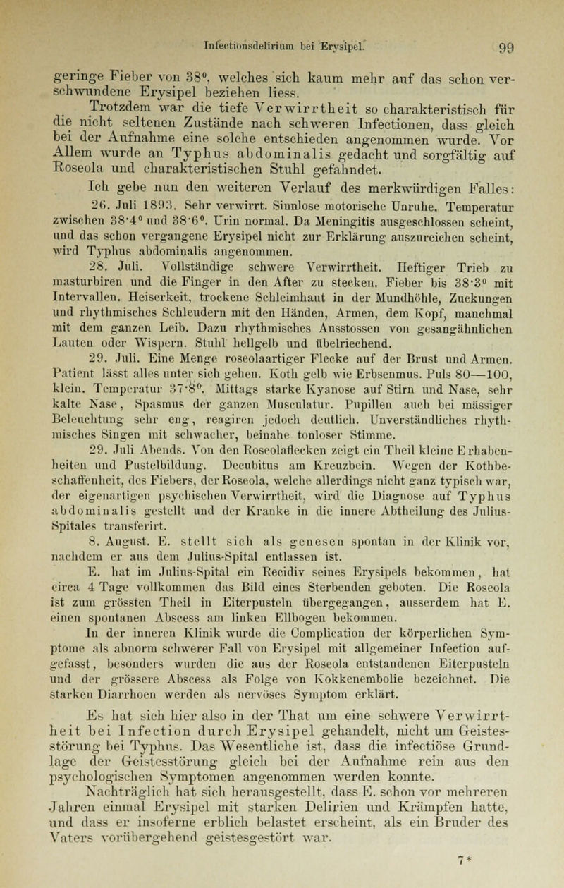 geringe Fieber von 38°, welches sich kaum mehr auf das schon ver- schwundene Erysipel beziehen liess. Trotzdem war die tiefe Verwirrtheit so charakteristisch für die nicht seltenen Zustände nach schweren Infectionen, dass gleich bei der Aufnahme eine solche entschieden angenommen wurde. Vor Allem wurde an Typhus abdominalis gedacht und sorgfältig auf Roseola und charakteristischen Stuhl gefahndet. Ich gebe nun den weiteren Verlauf des merkwürdigen Falles: 2G. Juli 1893. Sehr verwirrt. Sinnlose motorische Unruhe. Temperatur zwischen 38-4° und 38-6°. Urin normal. Da Meningitis ausgeschlossen scheint, und das schon vergangene Erysipel nicht zur Erklärung auszureichen scheint, wird Typhus abdominalis angenommen. 28. Juli. Vollständige schwere Verwirrtheit. Heftiger Trieb zu masturbiren und die Finger in den After zu stecken. Fieber bis 38'3° mit Intervallen. Heiserkeit, trockene Schleimhaut in der Mundhöhle, Zuckungen und rhythmisches Schleudern mit den Händen, Armen, dem Kopf, manchmal mit dem ganzen Leib. Dazu rhythmisches Ausstossen von gesangähnlichen Lauten oder Wispern. Stuhl hellgelb und übelriechend. 29. Juli. Eine Menge roseolaartiger Flecke auf der Brust und Armen. Patient lässt alles unter sich gehen. Roth gelb wie Erbsenmus. Puls 80—100, klein. Temperatur 37'8fr. Mittags starke Kyanose auf Stirn und Nase, sehr kalte Nase, Spasmus der ganzen Musculatur. Pupillen auch bei massiger Beleuchtung sehr eng, reagiren jedoch deutlieh. Unverständliches rhyth- misches Singen mit schwacher, beinahe tonloser Stimme. 29. Juli Abends. Von den Roseolaflecken zeigt ein Tlieil kleine Erhaben- heiten und Pustelbildung. Decubitus am Rreuzbein. Wegen der Rothbe- schaft'enheit, des Fiebers, der Roseola, welche allerdings nicht ganz typisch war, der eigenartigen psychischen Verwirrtheit, wird die Diagnose auf Typhus abdominalis gestellt und der Kranke in die innere Abtheilung des Julius- Spitales transferirt. 8. August. E. stellt sich als genesen spontan in der Klinik vor, nachdem er aus dem Julius-Spital entlassen ist. E. hat im Julius-Spital ein Recidiv seines Erysipels bekommen, hat circa 4 Tage vollkommen das Bild eines Sterbenden geboten. Die Roseola ist zum grössten Theil in Eiterpusteln übergegangen, ausserdem hat E. einen spontanen Abscess am linken Ellbogen bekommen. In der inneren Klinik wurde die Complieation der körperlichen Sym- ptome als abnorm scliwerer Fall von Erysipel mit allgemeiner Infection auf- gefasst, besonders wurden die aus der Roseola entstandenen Eiterpusteln und der grössere Abscess als Folge von Kokkenembolie bezeichnet. Die starken Diarrhoen werden als nervöses Symptom erklärt. Es hat sich hier also in der That um eine schwere Verwirrt- heit bei Infection durch Erysipel gehandelt, nicht um Geistes- störung bei Typhus. Das Wesentliche ist, dass die infectiöse Grund- lage der Geistesstörung gleich bei der Aufnahme rein aus den psychologischen Symptomen angenommen werden konnte. Nachträglich hat sich herausgestellt, dass E. schon vor mehreren Jahren einmal Erysipel mit starken Delirien und Krämpfen hatte, und dass er insoferne erblich belastet erscheint, als ein Bruder des Vaters vorübergehend geistesgestört war.
