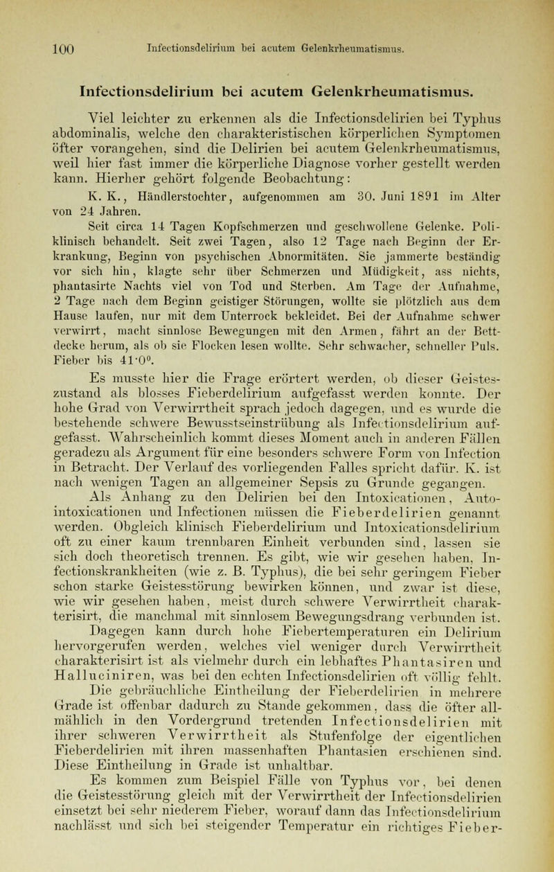Infectionsdelirium bei acutem Gelenkrheumatismus. Viel leichter zu erkennen als die Infectionsdelirien bei Typhus abdominalis, welche den charakteristischen körperlichen Symptomen öfter vorangehen, sind die Delirien bei acutem Gelenkrheumatismus, weil hier fast immer die körperliche Diagnose vorher gestellt werden kann. Hierher gehört folgende Beobachtung: K. K., Händlerstochter, aufgenommen am 30. Juni 1891 im Alter von 24 Jahren. Seit circa 14 Tagen Kopfschmerzen und geschwollene Gelenke. Poli- klinisch behandelt. Seit zwei Tagen, also 12 Tage nach Beginn der Er- krankung, Beginn von psychischen Abnormitäten. Sie jammerte beständig vor sich hin, klagte sehr über Schmerzen und Müdigkeit, ass nichts, phantasirte Nachts viel von Tod und Sterben. Am Tage der Aufnahme, 2 Tage nach dem Beginn geistiger Störungen, wollte sie plötzlich aus dem Hause laufen, nur mit dem Unterrock bekleidet. Bei der Aufnahme schwer verwirrt, macht sinnlose Bewegungen mit den Armen, fährt an der Bett- decke herum, als ob sie Flocken lesen wollte. Sehr schwacher, schneller Puls. Fieber bis 41-0°. Es musste hier die Frage erörtert werden, ob dieser Geistes- zustand als blosses Fieberdelirium aufgefasst werden konnte. Der hohe Grad von Verwirrtheit sprach jedoch dagegen, und es wurde die bestehende schwere Bewusstseinstrübung als Infectionsdelirium atif- gefasst. Wahrscheinlich kommt dieses Moment auch in anderen Fällen geradezu als Argument für eine besonders schwere Form von Infection in Betracht. Der Verlauf des vorliegenden Falles spricht dafür. K. ist nach wenigen Tagen an allgemeiner Sepsis zu Grunde gegangen. Als Anhang zu den Delirien bei den Intoxicationen, Auto- intoxicationen und Infectionen müssen die Fieberdelirien genannt werden. Obgleich klinisch Fieberdelirium und Intoxicationsdelirium oft zu einer kaum trennbaren Einheit verbunden sind, lassen sie sich doch theoretisch trennen. Es gibt, wie wir gesehen haben, Jn- fectionskrankheiten (wie z. B. Typhus), die bei sehr geringem Fieber schon starke Geistesstörung bewirken können, und zwar ist diese, wie wir gesehen haben, meist durch schwere Verwirrtheit eharak- terisirt, die manchmal mit sinnlosem Bewegungsdrang verbunden ist. Dagegen kann durch hohe Fiebertemperaturen ein Delirium hervorgerufen werden, welches viel weniger durch Verwirrtheit charakterisirt ist als vielmehr durch ein lebhaftes Phantasiren und Halluciniren, was bei den echten Infectionsdelirien oft völlig fehlt. Die gebräuchliche Eintheilung der Fieberdelirien in mehrere Grade ist offenbar dadurch zu Stande gekommen, dass die öfter all- mählich in den Vordergrund tretenden Infectionsdelirien mit ihrer schweren Verwirrtheit als Stufenfolge der eigentlichen Fieberdelirien mit ihren massenhaften Phantasien erschienen sind. Diese Eintheilung in Grade ist unhaltbar. Es kommen zum Beispiel Fälle von Typhus vor, bei denen die Geistesstörung gleich mit der Verwirrtheit der Infectionsdelirien einsetzt bei sehr niederem Fieber, worauf dann das Infectionsdelirium nachlässt und sich bei steigender Temperatur ein richtiges Fieber-