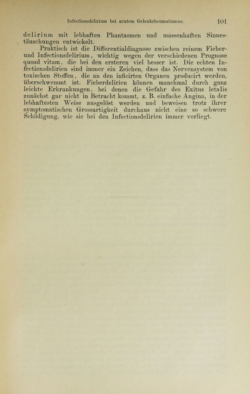 delirium mit lebhaften Phantasmen und massenhaften Sinnes- täuschungen entwickelt. Praktisch ist die Differentialdiagnose zwischen reinem Fieber- und Infectionsdelirium, wichtig wegen der verschiedenen Prognose quoad vitam, die bei den ersteren viel besser ist. Die echten In- fectionsdelirien sind immer ein Zeichen, dass das Nervensystem von toxischen Stoffen, die an den inficirten Organen prodiicirt werden, überschwemmt ist. Fieberdelirien können manchmal durch ganz leichte Erkrankungen, bei denen die Gefahr des Exitus letalis zunächst gar nicht in Betracht kommt, z. B. einfache Angina, in der lebhaftesten AVeise ausgelöst werden und beweisen trotz ihrer symptomatischen Grossartigkeit durchaus nicht eine so schwere Schädigung, wie sie bei den Infectionsdelirien immer vorliegt.