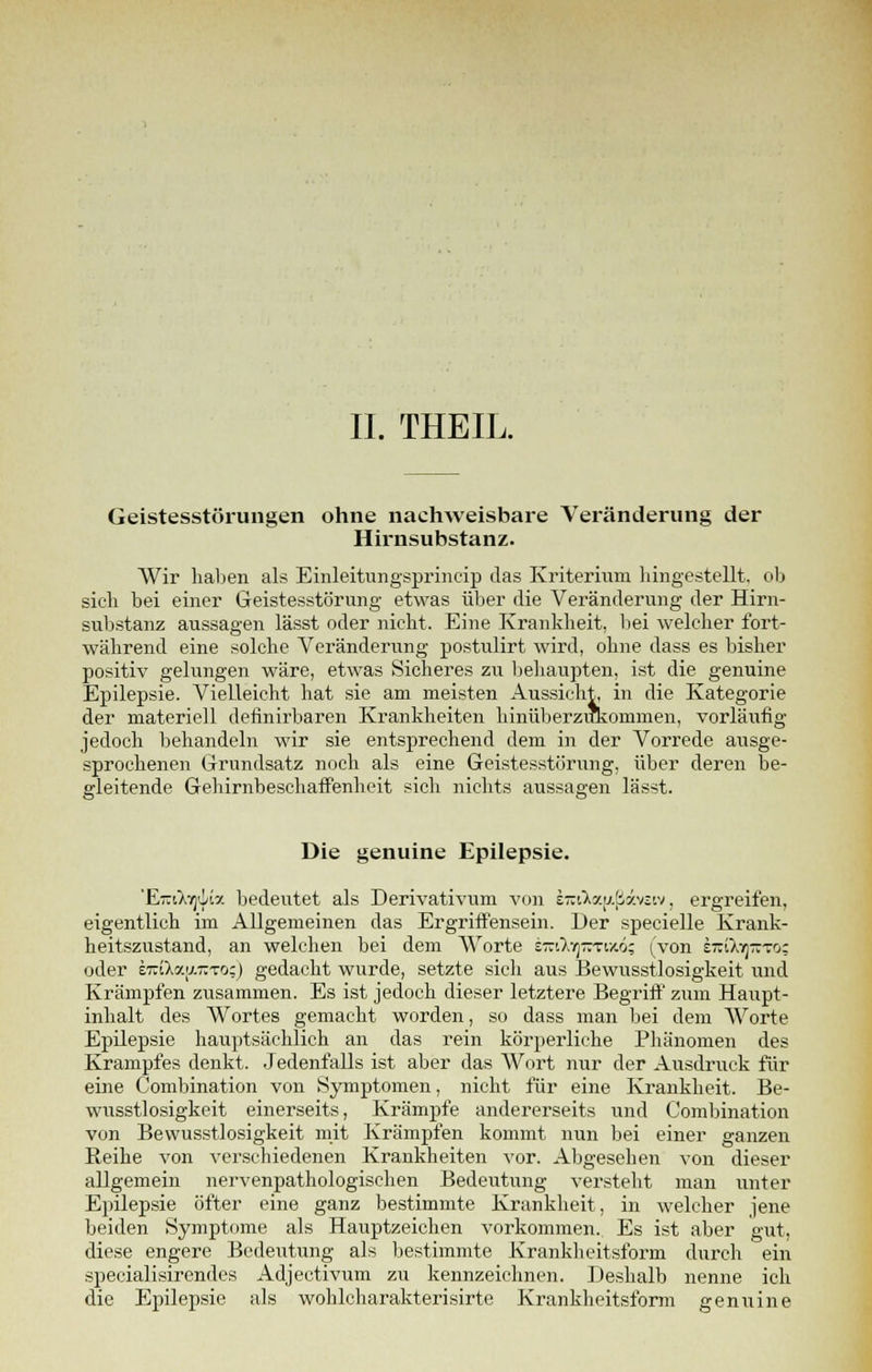 Geistesstörungen ohne nachweisbare Veränderung der Hirnsubstanz. Wir haben als Einleitungsprincip das Kriterium hingestellt, ob sich bei einer Geistesstörung etwas über die Veränderung der Hirn- substanz aussagen lässt oder nicht. Eine Krankheit, bei welcher fort- während eine solche Veränderung postulirt wird, ohne dass es bisher positiv gelungen wäre, etwas Sicheres zu behaupten, ist die genuine Epilepsie. Vielleicht hat sie am meisten Aussicht, in die Kategorie der materiell definirbaren Krankheiten hinüberzukommen, vorläufig jedoch behandeln wir sie entsprechend dem in der Vorrede ausge- sprochenen Grundsatz noch als eine Geistesstörung, über deren be- gleitende Gehirnbeschaffenheit sich nichts aussagen lässt. Die genuine Epilepsie. 'fLizifofyLz bedeutet als Derivativum von e-iXxa!iiv:'.v. ergreifen, eigentlich im Allgemeinen das Ergriffensein. Der specielle Krank- heitszustand, an welchen bei dem Worte Em7.7]TCTiic6; (von oti^ttto; oder iTziky.[j.Tzto;) gedacht wurde, setzte sich aus Bewusstlosigkeit und Krämpfen zusammen. Es ist jedoch dieser letztere Begriff zum Haupt- inhalt des Wortes gemacht worden, so dass man bei dem Worte Epilepsie hauptsächlich an das rein körperliche Phänomen des Krampfes denkt. Jedenfalls ist aber das Wort nur der Ausdruck für eine Combination von Symptomen, nicht für eine Krankheit. Be- wusstlosigkeit einerseits, Krämpfe andererseits und Combination von Bewusstlosigkeit mit Krämpfen kommt nun bei einer ganzen Reihe von verschiedenen Krankheiten vor. Abgesehen von dieser allgemein nervenpathologischen Bedeutung versteht man unter Epilepsie öfter eine ganz bestimmte Krankheit, in welcher jene beiden Symptome als Hauptzeichen vorkommen. Es ist aber gut, diese engere Bedeutung als bestimmte Kranklieitsform durch ein specialisirendes Adjectivum zu kennzeichnen. Deshalb nenne ich die Epilepsie als wohlcharakterisirte Krankheitsform genuine