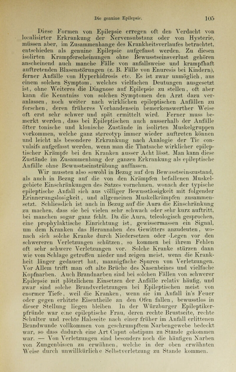 Diese Formen von Epilepsie erregen oft den Verdacht von loealisirter Erkrankung der Nervensubstanz oder von Hysterie, müssen aber, im Zusammenhange des Krankheitsverlaufes betrachtet, entschieden als genuine Epilepsie aufgefasst werden. Zu diesen isolirten Krampferscheinungen ohne Bewusstseinsverlust gehören anscheinend auch manche Fälle von anfallsweise und krampfhaft auftretenden Blasenstörungen (z. B. Fälle von Enuresis bei Kindern), ferner Anfälle von Hyperhidrosis etc. Es ist zwar unmöglich, aus einem solchen Symptom. welches vielfachen Deutungen ausgesetzt ist, ohne Weiteres die Diagnose auf Epilepsie zu stellen, oft aber kann die Kenntniss von solchen Sj'mptomen den Arzt dazu ver- anlassen , noch weiter nach wirklichen epileptischen Anfällen zu forschen, deren früheres Vorhandensein bemerkenswerther Weise oft erst sehr schwer und spät ermittelt wird. Ferner muss be- merkt werden, dass bei Epileptischen auch ausserhalb der Anfälle öfter tonische und klonische Zustande in isolirten Muskelgruppen vorkommen, welche ganz stereotyp immer wieder auftreten können und leicht als besondere Erkrankung nach Analogie der Tic con- vulsifs aufgefasst werden, wenn man die Thatsache wirklicher epilep- tischer Krämpfe bei den Kranken ausser Acht lässt. Man kann diese Zustände im Zusammenhang der ganzen Erkrankung als epileptische Anfälle ohne Bewusstseinstrübung auffassen. Wir mussten also sowohl in Bezug auf den Bewusstseinszustand, als auch in Bezug auf die von den Krämpfen befallenen Muskel- gebiete Einschränkungen des Satzes vornehmen, wonach der typische epileptische Anfall sich aus völliger Bevvusstlosigkeit mit folgender Erinnerungslosigkeit, und allgemeinen Muskelkrämpfen zusammen- setzt. Schliesslich ist auch in Bezug auf die Aura die Einschränkung zu machen, dass sie bei vielen sehr schwach oder sehr kurz auftritt, bei manchen sogar ganz fehlt. Da die Aura, teleologisch gesprochen, eine prophylaktische Einrichtung ist, gewissermassen ein Signal, um dem Kranken das Herannahen des Gewitters anzudeuten, wo- nach sich solche Kranke durch Niedersetzen oder -Legen vor den schwereren Verletzungen schützen, so kommen bei ihrem Fehlen oft sehr schwere Verletzungen vor. Solche Kranke stürzen dann wie vom Schlage getroffen nieder und zeigen meist, wenn die Krank- heit länger gedauert hat, mannigfache Spuren von Verletzungen. Vor Allem trifft man oft alte Brüche des Nasenbeines und vielfache Kopfnarben. Auch Brandnarben sind bei solchen Fällen von schwerer Epilepsie mit plötzlichem Einsetzen der Anfälle relativ häufig, und zwar sind solche Brandverletzungen bei Epileptischen meist von enormer Tiefe, weil die Kranken, wenn sie im Anfall in's Feuer oder gegen erhitzte Eisentheile an den Ofen fallen, bewusstlos in dieser Stellung liegen bleiben. In der Würzburger Epileptiker- pfründe war eine epileptische Frau, deren rechte Brustseite, rechte Schulter und rechte HaLseitc nach einer früher im Anfall erlittenen Brandwunde vollkommen von geschrumpftem Narbengewebe bedeckt war, so dass dadurch eine Art Caput obstipum zu Stande gekommen war. — Von Verletzungen sind besonders noch die häufigen Narben von Zungenbissen zu erwähnen, welche in der oben erwähnten Weise durch unwillkürliche Selbstverletzung zu Stande kommen.