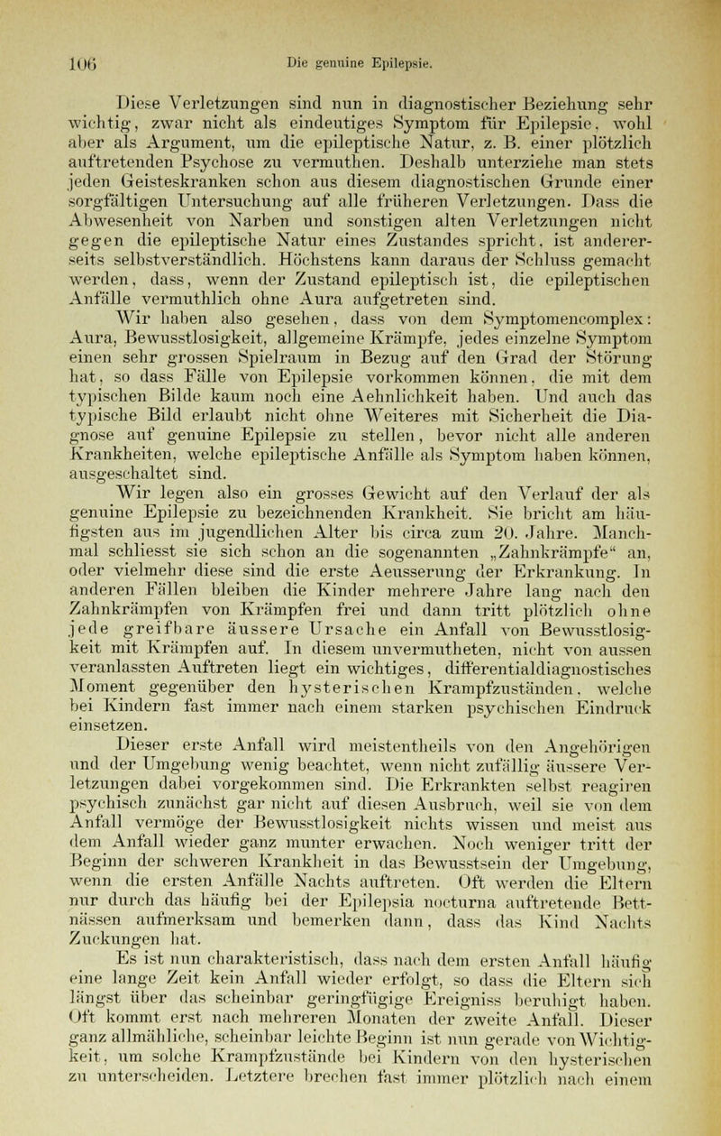 Diese Verletzungen sind nun in diagnostischer Beziehung sehr wichtig, zwar nicht als eindeutiges Symptom für Epilepsie, wohl aher als Argument, um die epileptische Natur, z. B. einer plötzlich auftretenden Psychose zu vermuthen. Deshalb unterziehe man stets jeden Geisteskranken schon aus diesem diagnostischen Grunde einer sorgfältigen Untersuchung auf alle früheren Verletzungen. Dass die Abwesenheit von Narben und sonstigen alten Verletzungen nicht gegen die epileptische Natur eines Zustandes spricht, ist anderer- seits selbstverständlich. Höchstens kann daraus der Schluss gemacht werden, dass, wenn der Zustand epileptisch ist, die epileptischen Anfälle vermuthlich ohne Aura aufgetreten sind. Wir haben also gesehen, dass von dem Symptomencomplex: Aura, Bewusstlosigkeit, allgemeine Krämpfe, jedes einzelne Symptom einen sehr grossen Spielraum in Bezug auf den Grad der Störung hat, so dass Fälle von Epilepsie vorkommen können, die mit dem typischen Bilde kaum noch eine Aehnlichkeit haben. Und auch das typische Bild erlaubt nicht ohne Weiteres mit Sicherheit die Dia- gnose auf genuine Epilepsie zu stellen, bevor nicht alle anderen Krankheiten, welche epileptische Anfälle als Symptom haben können, ausgeschaltet sind. Wir legen also ein grosses Gewicht auf den Verlauf der als genuine Epilepsie zu bezeichnenden Krankheit. Sie bricht am häu- figsten aus im jugendlichen Alter bis circa zum 20. Jahre. Manch- mal schliesst sie sich schon an die sogenannten „Zahnkrämpfe an, oder vielmehr diese sind die erste Aeusserung der Erkrankung. In anderen Fällen bleiben die Kinder mehrere Jahre lang nach den Zahnkrämpfen von Krämpfen frei und dann tritt plötzlich ohne jede greifbare äussere Ursache ein Anfall von Bewusstlosig- keit mit Krämpfen auf. In diesem unvermutheten, nicht von aussen veranlassten Auftreten liegt ein wichtiges, ditferentialdiagnostisches Moment gegenüber den hysterischen Krampfznständen, welche bei Kindern fast immer nach einem starken psychischen Eindruck einsetzen. Dieser erste Anfall wird meistentheils von den Angehörigen und der Umgebung wenig beachtet, wenn nicht zufällig äussere Ver- letzungen dabei vorgekommen sind. Die Erkrankten selbst reagiren psychisch zunächst gar nicht auf diesen Ausbruch, weil sie von dem Anfall vermöge der Bewusstlosigkeit nichts wissen und meist aus dem Anfall wieder ganz munter erwachen. Noch weniger tritt der Beginn der schweren Krankheit in das Bewusstsein der Umgebung, wenn die ersten Anfälle Nachts auftreten. Oft werden die Eltern nur durch das häufig bei der Epilepsia nocturna auftretende Bett- nässen aufmerksam und bemerken dann, dass das Kind Nachts Zuckungen hat. Es ist nun charakteristisch, dass nach dem ersten Anfall häufig eine lange Zeit kein Anfall wieder erfolgt, so dass die Eltern sich längst über das scheinbar geringfügige Ereignis* beruhigt haben. Oft kommt erst nach mehreren Monaten der zweite Anfall. Dieser ganz allmähliche, scheinbar leichte Beginn ist nun gerade von Wichtig- keit, um solche Krampfzustände bei Kindern von den hysterischen zu unterscheiden. Letztere brechen fast immer plötzlich nach einem