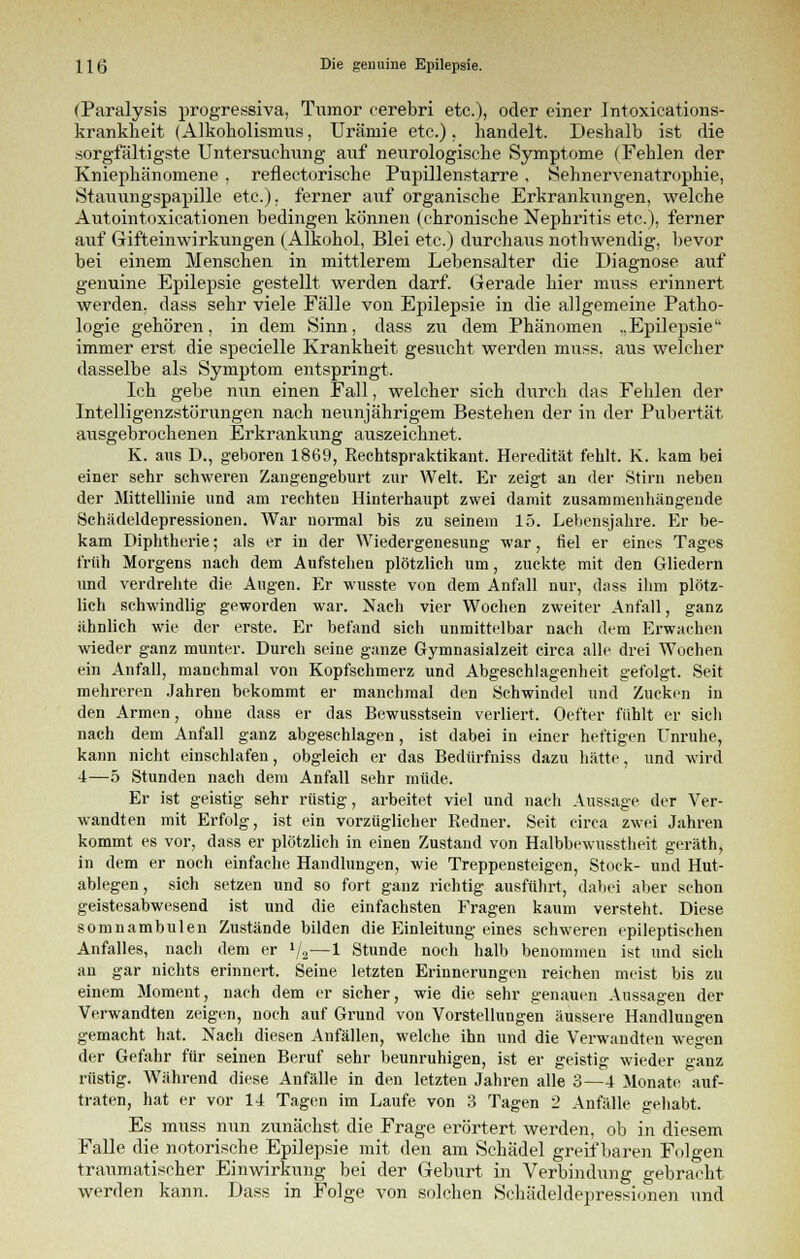 (Paralysis progressiva, Tumor cerebri etc.), oder einer Intoxications- krankheit (Alkoholismus, Urämie etc.). handelt. Deshalb ist die sorgfältigste Untersuchung auf neurologische Symptome (Fehlen der Kniephänomene , reflectorische Pupillenstarre , Sehnervenatrophie, Stauungspapille etc.), ferner auf organische Erkrankungen, welche Autointoxicationen bedingen können (chronische Nephritis etc.), ferner auf Gifteinwirkungen (Alkohol, Blei etc.) durchaus nothwendig, bevor bei einem Menschen in mittlerem Lebensalter die Diagnose auf genuine Epilepsie gestellt werden darf. Gerade hier muss erinnert werden, dass sehr viele Fälle von Epilepsie in die allgemeine Patho- logie gehören, in dem Sinn, dass zu dem Phänomen .,Epilepsie immer erst die specielle Krankheit gesucht werden muss, aus welcher dasselbe als Symptom entspringt. Ich gebe nun einen Fall, welcher sich durch das Fehlen der Intelligenzstörungen nach neunjährigem Bestehen der in der Pubertät ausgebrochenen Erkrankung auszeichnet. K. aus D., geboren 1869, Rechtspraktikant. Heredität fehlt. K. kam bei einer sehr schweren Zangengeburt zur Welt. Er zeigt an der Stirn neben der Mittellinie und am rechten Hinterhaupt zwei damit zusammenhängende Schädeldepressionen. War normal bis zu seinem 15. Lebensjahre. Er be- kam Diphtherie; als er in der Wiedergenesung war, fiel er eines Tages früh Morgens nach dem Aufstehen plötzlich um, zuckte mit den Gliedern und verdrehte die Augen. Er wusste von dem Anfall nur, dass ihm plötz- lich schwindlig geworden war. Nach vier Wochen zweiter Anfall, ganz ähnlich wie der erste. Er befand sich unmittelbar nach dem Erwachen wieder ganz munter. Durch seine ganze Gymnasialzeit circa alle drei Wochen ein Anfall, manchmal von Kopfschmerz und Abgeschlagenheit gefolgt. Seit mehreren Jahren bekommt er manchmal den Schwindel und Zucken in den Armen, ohne dass er das Bewusstsein verliert. Oefter fühlt er sich nach dem Anfall ganz abgeschlagen, ist dabei in einer heftigen Unruhe, kann nicht einschlafen, obgleich er das Bedürfniss dazu hätte, und wird 4—5 Stunden nach dem Anfall sehr müde. Er ist geistig sehr rüstig, arbeitet viel und nach Aussage der Ver- wandten mit Erfolg, ist ein vorzüglicher Redner. Seit circa zwei Jahren kommt es vor, dass er plötzlich in einen Zustand von Halbbewusstheit geräth, in dem er noch einfache Handlungen, wie Treppensteigen, Stock- und Hut- ablegen, sich setzen und so fort ganz richtig ausführt, dabei aber schon geistesabwesend ist und die einfachsten Fragen kaum versteht. Diese somnambulen Zustände bilden die Einleitung eines schweren epileptischen Anfalles, nach dem er 1j2—1 Stunde noch halb benommen ist und sich an gar nichts erinnert. Seine letzten Erinnerungen reichen meist bis zu einem Moment, nach dem er sicher, wie die sehr genauen Aussagen der Verwandten zeigen, noch auf Grund von Vorstellungen äussere Handlungen gemacht hat. Nach diesen Anfällen, welche ihn und die Verwandten wegen der Gefahr für seinen Beruf sehr beunruhigen, ist er geistig wieder °anz rüstig. Während diese Anfälle in den letzten Jahren alle 3—4 Monate auf- traten, hat er vor 14 Tagen im Laufe von 3 Tagen 2 Anfälle gehabt. Es muss nun zunächst die Frage erörtert werden, ob in diesem Falle die notorische Epilepsie mit den am Schädel greifbaren Folgen traumatischer Einwirkung bei der Geburt in Verbindung gebracht werden kann. Dass in Folge von solchen Schädeldepressionen und