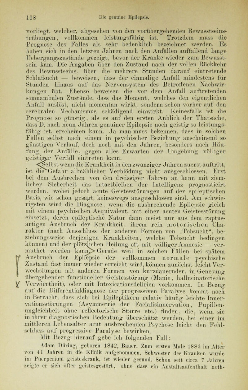 ( vorliegt, welcher, abgesehen von den vorübergehenden Bewußtseins- trübungen, vollkommen leistungsfähig ist. Trotzdem muss die Prognose des Falles als sehr bedenklieh bezeichnet werden. Es haben sich in den letzten Jahren nach den Anfällen auffallend lange Uebergangszustände gezeigt, bevor der Kranke wieder zum Bewusst- sein kam. Die Angaben über den Zustand nach der vollen Rückkehr des Bewusstseins, über die mehrere Stunden darauf eintretende Schlafsucht - - beweisen, dass der einmalige Anfall mindestens für Stunden hinaus auf das Nervensystem des Betroffenen Nachwir- kungen übt. Ebenso beweisen die vor dem Anfall auftretenden somnambulen Zustände, dass das Moment, welches den eigentlichen Anfall auslöst, nicht momentan wirkt, sondern schon vorher auf den cerebralen Mechanismus schädigend einwirkt. Keinesfalls ist die Prognose so günstig, als es auf den ersten Anblick der Thatsache, dass D. nach neun Jahren genuiner Epilepsie noch geistig so leistungs- fähig ist, erscheinen kann. Ja man muss bekennen, dass in solchen Fällen selbst nach einem in psychischer Beziehung anscheinend so günstigen Verlauf, doch noch mit den Jahren, besonders nach Häu- fung der Anfälle, gegen alles Erwarten der Umgebung völliger geistiger Verfall eintreten kann. <^elbst wenn die Krankheit in den zwanziger Jahren zuerst auftritt, ist die Gefahr allmählicher Verblödung nicht ausgeschlossen. Erst bei dem Ausbrechen von den dreissiger Jahren an kann mit ziem- licher Sicherheit das Intactbleiben der Intelligenz prognosticirt werden, wobei jedoch acute Geistesstörungen auf der epileptischen Basis, wie schon gesagt, keineswegs ausgeschlossen sind. Am schwie- rigsten wird die Diagnose, wenn die ausbrechende Epilepsie gleich mit einem psychischen Aequivalent, mit einer acuten Geistesstörung einsetzt, deren epileptische Natur dann meist nur aus dem raptus- artigen Ausbruch der Krankheit, ihrem rein motorischen Cha- rakter (nach Ausschluss der anderen Formen von „Tobsucht, be- ziehungsweise derjenigen Krankheiten, welche Tobsucht bedingen können) und der plötzHehen Heilung oft mit völliger Amnesie — ver- muthet werden kanm> Gerade weil in solchen Fällen bei spätem Ausbruch der Epilepsie der vollkommen normale psychische Zustand fast immer wieder erreicht wird, können zunächst leicht Ver- wechslungen mit anderen Formen von kurzdauernder, in Genesung übergehender functioneller Geistesstörung (Manie, hallucinatorische Verwirrtheit), oder mit Intoxicationsdelirien vorkommen. In Bezug auf die Differentialdiagnose der progressiven Paralyse kommt noch in Betracht, dass sich bei Epileptikern relativ häutig leichte Inner- vationsstörungen (Asymmetrie der Faeialisinnervation, Pupillen- ungleichheit ohne renectorische Starre etc.) finden, die. wenn sie in ihrer diagnostischen Bedeutung überschätzt werden, bei einer im mittleren Lebensalter acut ausbrechenden Psychose leicht den Fehl- schluss auf progressive Paralyse bewirken. Mit Bezug hierauf gebe ich folgenden Fall: Adam Düring, geboren 1842, Bauer. Zum ersten Male 1883 im Alter vuii 41 Jahren in die Klinik aufgenommen. Schwester des Kranken wurde im Puerperium geisteskrank, ist wieder gesund. Schon seit circa 7 Jahren zeigte er sich öfter geistesgestört, ohne dass ein Anstaltsaufenthalt notli-