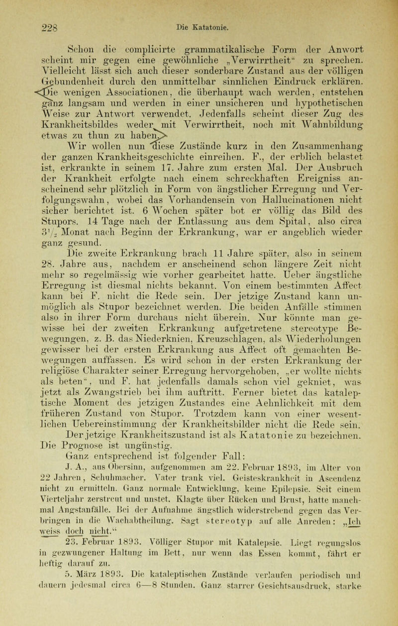 Schon die complicirte grammatikalische Form der Anwort scheint mir gegen eine gewöhnliche „Verwirrtheit zu sprechen. Vielleicht lässt sich auch dieser sonderbare Zustand aus der völligen Gebundenheit durch den unmittelbar sinnlichen Eindruck erklären. <Die wenigen Associationen, die überhaupt wach werden, entstellen ganz langsam und werden in einer unsicheren und hypothetischen Weise zur Antwort verwendet. Jedenfalls scheint dieser Zug des Krankheitsbildes weder mit Verwirrtheit, noch mit Wabnbildung etwas zu thun zu haben^> Wir wollen nun aiese Zustände kurz in den Zusammenhang der ganzen Krankheitsgeschichte einreihen. F., der erblich belastet ist, erkrankte in seinem 17. Jahre zum ersten Mal. Der Ausbruch der Krankheit erfolgte nach einem schreckhaften Ereigniss an- scheinend sehr plötzlich in Form von ängstlicher Erregung und Ver- folgungswahn , wobei das Vorhandensein von Hallucinationen nicht sicher berichtet ist. 6 Wochen später bot er völlig das Bild des Stupors. 14 Tage nach der Entlassung aus dem Spital, also circa 3'/j Monat nach Beginn der Erkrankung, war er angeblich wieder ganz gesund. Die zweite Erkrankung brach 11 Jahre später, also in seinem 2$. Jahre aus, nachdem er anscheinend schon längere Zeit nicht mehr so regelmässig wie vorher gearbeitet hatte. Ueber ängstliche Erregung ist diesmal nichts bekannt. Von einem bestimmten Affect kann bei F. nicht die Rede sein. Der jetzige Zustand kann un- möglich als Stupor bezeichnet werden. Die beiden Anfälle stimmen also in ihrer Form durchaus nicht überein. Nur könnte man ge- wisse bei der zweiten Erkrankung aufgetretene stereotype Be- wegungen, z. B. das Niederknien, Kreuzschlagen, als Wiederholungen gewisser bei der ersten Erkrankung aus Affect oft gemachten Be- wegungen auffassen. Es wird schon in der ersten Erkrankung der religiöse Charakter seiner Erregung hervorgehoben, .,er wollte nichts als beten, und F. hat jedenfalls damals schon viel gekniet, was jetzt als Zwangstrieb bei ihm auftritt. Ferner bietet das katalep- tische Moment des jetzigen Zustandes eine Aehnlichkeit mit dem früheren Zustand von Stupor. Trotzdem kann von einer wesent- lichen Uebcreinstimmung der Krankheitsbilder nicht die Rede sein. Der jetzige Krankheitszustand ist als Katatonie zu bezeichnen. Die Prognose ist ungünstig. Ganz entsprechend ist folgender Fall: J. A., aus Obersinn, aufgenommen am 22. Februar 1893, im Alter von 22 Jahren, Schuhmacher. Vater trank viel. Geisteskrankheit in Ascendenz nicht zu ermitteln. Ganz normale Entwicklung, keine Epilepsie. Seit einem Vierteljahr zerstreut und unstet. Klagte über Kücken und Brust, hatte manch- mal Angstanfälle. Bei der Aufnahme ängstlich widerstrebend gegen das Ver- bringen in die Wachabtheilung. Sagt stereotyp auf alle Anreden: „Ich weiss doch nicht.u 23. Februar 1893. Völliger Stupor mit Katalepsie. Liegt regungslos in gezwungener Haltung im Bett, nur wenn das Essen kommt, fährt er heftig darauf zu. 5. März 1893. Die kataleptischen Zustände verlaufen periodisch und dauern jedesmal circa 6—8 Stunden. Ganz starrer Gesichtsausdruck, starke